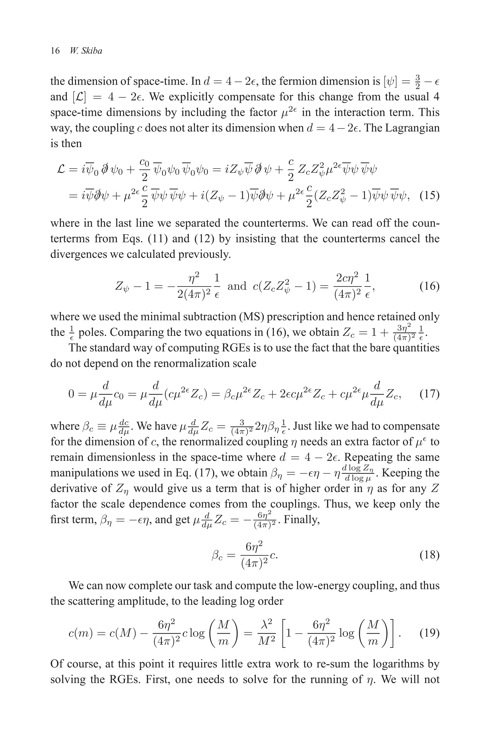December 22, 2010 9:24 WSPC - Proceedings Trim Size: 9in x 6in tasi2009
16 W. Skiba
the dimension of space-time. In d = 4 − 2ǫ, the fermion dimension is [ψ] = 3
2 − ǫ
and [L] = 4 − 2ǫ. We explicitly compensate for this change from the usual 4
space-time dimensions by including the factor µ2ǫ
in the interaction term. This
way, the coupling c does not alter its dimension when d = 4−2ǫ. The Lagrangian
is then
L = iψ0 /
∂ ψ0 +
c0
2
ψ0ψ0 ψ0ψ0 = iZψψ /
∂ ψ +
c
2
ZcZ2
ψµ2ǫ
ψψ ψψ
= iψ/
∂ψ + µ2ǫ c
2
ψψ ψψ + i(Zψ − 1)ψ/
∂ψ + µ2ǫ c
2
(ZcZ2
ψ − 1)ψψ ψψ, (15)
where in the last line we separated the counterterms. We can read off the coun-
terterms from Eqs. (11) and (12) by insisting that the counterterms cancel the
divergences we calculated previously.
Zψ − 1 = −
η2
2(4π)2
1
ǫ
and c(ZcZ2
ψ − 1) =
2cη2
(4π)2
1
ǫ
, (16)
where we used the minimal subtraction (MS) prescription and hence retained only
the 1
ǫ poles. Comparing the two equations in (16), we obtain Zc = 1 + 3η2
(4π)2
1
ǫ .
The standard way of computing RGEs is to use the fact that the bare quantities
do not depend on the renormalization scale
0 = µ
d
dµ
c0 = µ
d
dµ
(cµ2ǫ
Zc) = βcµ2ǫ
Zc + 2ǫcµ2ǫ
Zc + cµ2ǫ
µ
d
dµ
Zc, (17)
where βc ≡ µ dc
dµ. We have µ d
dµ Zc = 3
(4π)2 2ηβη
1
ǫ . Just like we had to compensate
for the dimension of c, the renormalized coupling η needs an extra factor of µǫ
to
remain dimensionless in the space-time where d = 4 − 2ǫ. Repeating the same
manipulations we used in Eq. (17), we obtain βη = −ǫη − η
d log Zη
d log µ . Keeping the
derivative of Zη would give us a term that is of higher order in η as for any Z
factor the scale dependence comes from the couplings. Thus, we keep only the
first term, βη = −ǫη, and get µ d
dµ Zc = − 6η2
(4π)2 . Finally,
βc =
6η2
(4π)2
c. (18)
We can now complete our task and compute the low-energy coupling, and thus
the scattering amplitude, to the leading log order
c(m) = c(M) −
6η2
(4π)2
c log

M
m

=
λ2
M2

1 −
6η2
(4π)2
log

M
m

. (19)
Of course, at this point it requires little extra work to re-sum the logarithms by
solving the RGEs. First, one needs to solve for the running of η. We will not
 