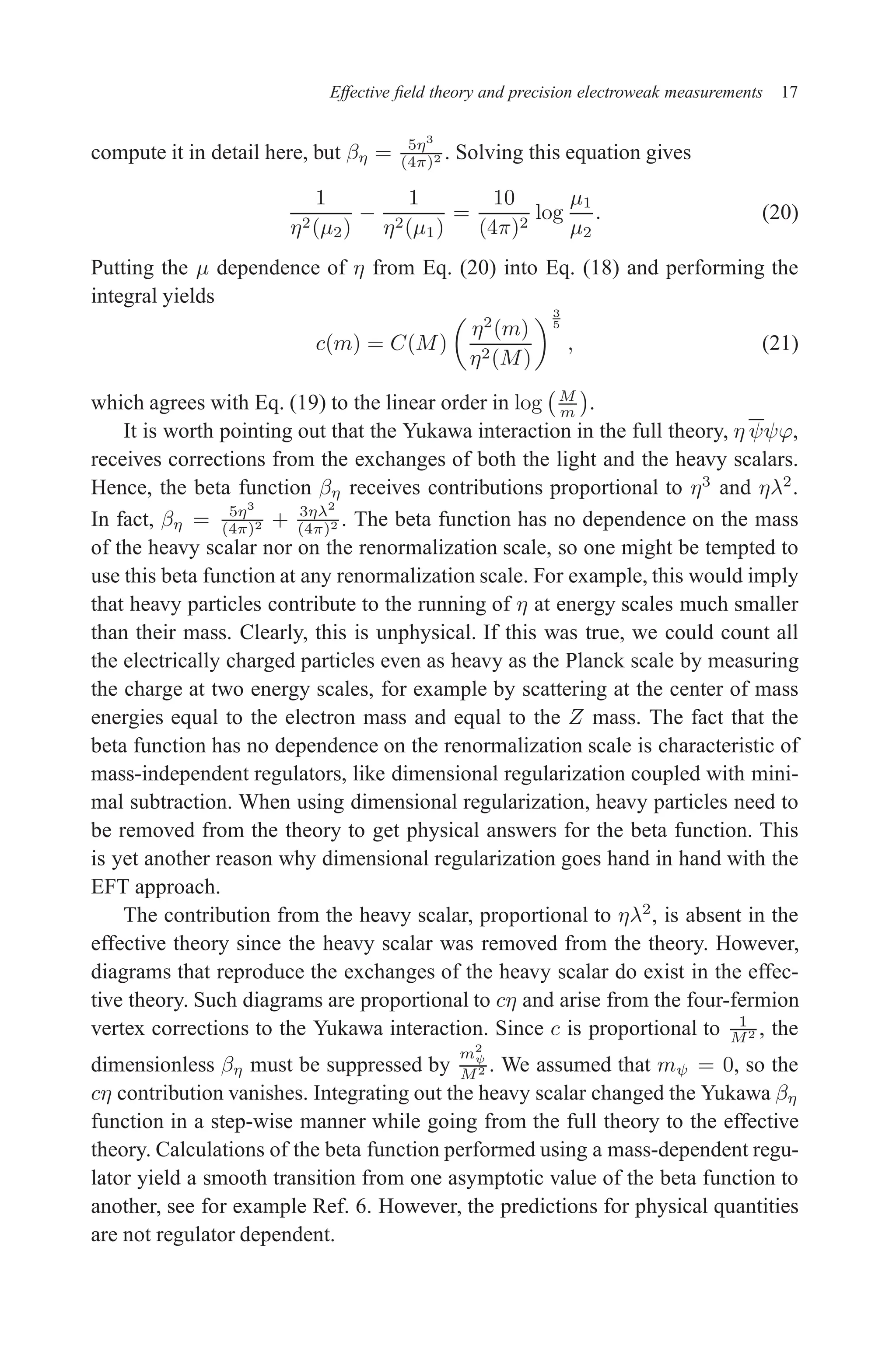 December 22, 2010 9:24 WSPC - Proceedings Trim Size: 9in x 6in tasi2009
Effective field theory and precision electroweak measurements 17
compute it in detail here, but βη = 5η3
(4π)2 . Solving this equation gives
1
η2(µ2)
−
1
η2(µ1)
=
10
(4π)2
log
µ1
µ2
. (20)
Putting the µ dependence of η from Eq. (20) into Eq. (18) and performing the
integral yields
c(m) = C(M)

η2
(m)
η2(M)
3
5
, (21)
which agrees with Eq. (19) to the linear order in log M
m

.
It is worth pointing out that the Yukawa interaction in the full theory, η ψψϕ,
receives corrections from the exchanges of both the light and the heavy scalars.
Hence, the beta function βη receives contributions proportional to η3
and ηλ2
.
In fact, βη = 5η3
(4π)2 + 3ηλ2
(4π)2 . The beta function has no dependence on the mass
of the heavy scalar nor on the renormalization scale, so one might be tempted to
use this beta function at any renormalization scale. For example, this would imply
that heavy particles contribute to the running of η at energy scales much smaller
than their mass. Clearly, this is unphysical. If this was true, we could count all
the electrically charged particles even as heavy as the Planck scale by measuring
the charge at two energy scales, for example by scattering at the center of mass
energies equal to the electron mass and equal to the Z mass. The fact that the
beta function has no dependence on the renormalization scale is characteristic of
mass-independent regulators, like dimensional regularization coupled with mini-
mal subtraction. When using dimensional regularization, heavy particles need to
be removed from the theory to get physical answers for the beta function. This
is yet another reason why dimensional regularization goes hand in hand with the
EFT approach.
The contribution from the heavy scalar, proportional to ηλ2
, is absent in the
effective theory since the heavy scalar was removed from the theory. However,
diagrams that reproduce the exchanges of the heavy scalar do exist in the effec-
tive theory. Such diagrams are proportional to cη and arise from the four-fermion
vertex corrections to the Yukawa interaction. Since c is proportional to 1
M2 , the
dimensionless βη must be suppressed by
m2
ψ
M2 . We assumed that mψ = 0, so the
cη contribution vanishes. Integrating out the heavy scalar changed the Yukawa βη
function in a step-wise manner while going from the full theory to the effective
theory. Calculations of the beta function performed using a mass-dependent regu-
lator yield a smooth transition from one asymptotic value of the beta function to
another, see for example Ref. 6. However, the predictions for physical quantities
are not regulator dependent.
 