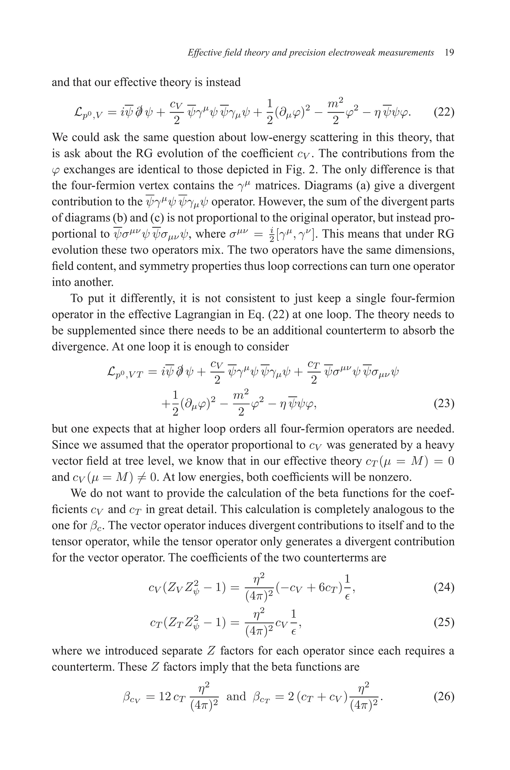 December 22, 2010 9:24 WSPC - Proceedings Trim Size: 9in x 6in tasi2009
Effective field theory and precision electroweak measurements 19
and that our effective theory is instead
Lp0,V = iψ /
∂ ψ +
cV
2
ψγµ
ψ ψγµψ +
1
2
(∂µϕ)2
−
m2
2
ϕ2
− η ψψϕ. (22)
We could ask the same question about low-energy scattering in this theory, that
is ask about the RG evolution of the coefficient cV . The contributions from the
ϕ exchanges are identical to those depicted in Fig. 2. The only difference is that
the four-fermion vertex contains the γµ
matrices. Diagrams (a) give a divergent
contribution to the ψγµ
ψ ψγµψ operator. However, the sum of the divergent parts
of diagrams (b) and (c) is not proportional to the original operator, but instead pro-
portional to ψσµν
ψ ψσµν ψ, where σµν
= i
2 [γµ
, γν
]. This means that under RG
evolution these two operators mix. The two operators have the same dimensions,
field content, and symmetry properties thus loop corrections can turn one operator
into another.
To put it differently, it is not consistent to just keep a single four-fermion
operator in the effective Lagrangian in Eq. (22) at one loop. The theory needs to
be supplemented since there needs to be an additional counterterm to absorb the
divergence. At one loop it is enough to consider
Lp0,V T = iψ /
∂ ψ +
cV
2
ψγµ
ψ ψγµψ +
cT
2
ψσµν
ψ ψσµν ψ
+
1
2
(∂µϕ)2
−
m2
2
ϕ2
− η ψψϕ, (23)
but one expects that at higher loop orders all four-fermion operators are needed.
Since we assumed that the operator proportional to cV was generated by a heavy
vector field at tree level, we know that in our effective theory cT (µ = M) = 0
and cV (µ = M) 6= 0. At low energies, both coefficients will be nonzero.
We do not want to provide the calculation of the beta functions for the coef-
ficients cV and cT in great detail. This calculation is completely analogous to the
one for βc. The vector operator induces divergent contributions to itself and to the
tensor operator, while the tensor operator only generates a divergent contribution
for the vector operator. The coefficients of the two counterterms are
cV (ZV Z2
ψ − 1) =
η2
(4π)2
(−cV + 6cT )
1
ǫ
, (24)
cT (ZT Z2
ψ − 1) =
η2
(4π)2
cV
1
ǫ
, (25)
where we introduced separate Z factors for each operator since each requires a
counterterm. These Z factors imply that the beta functions are
βcV = 12 cT
η2
(4π)2
and βcT = 2 (cT + cV )
η2
(4π)2
. (26)
 