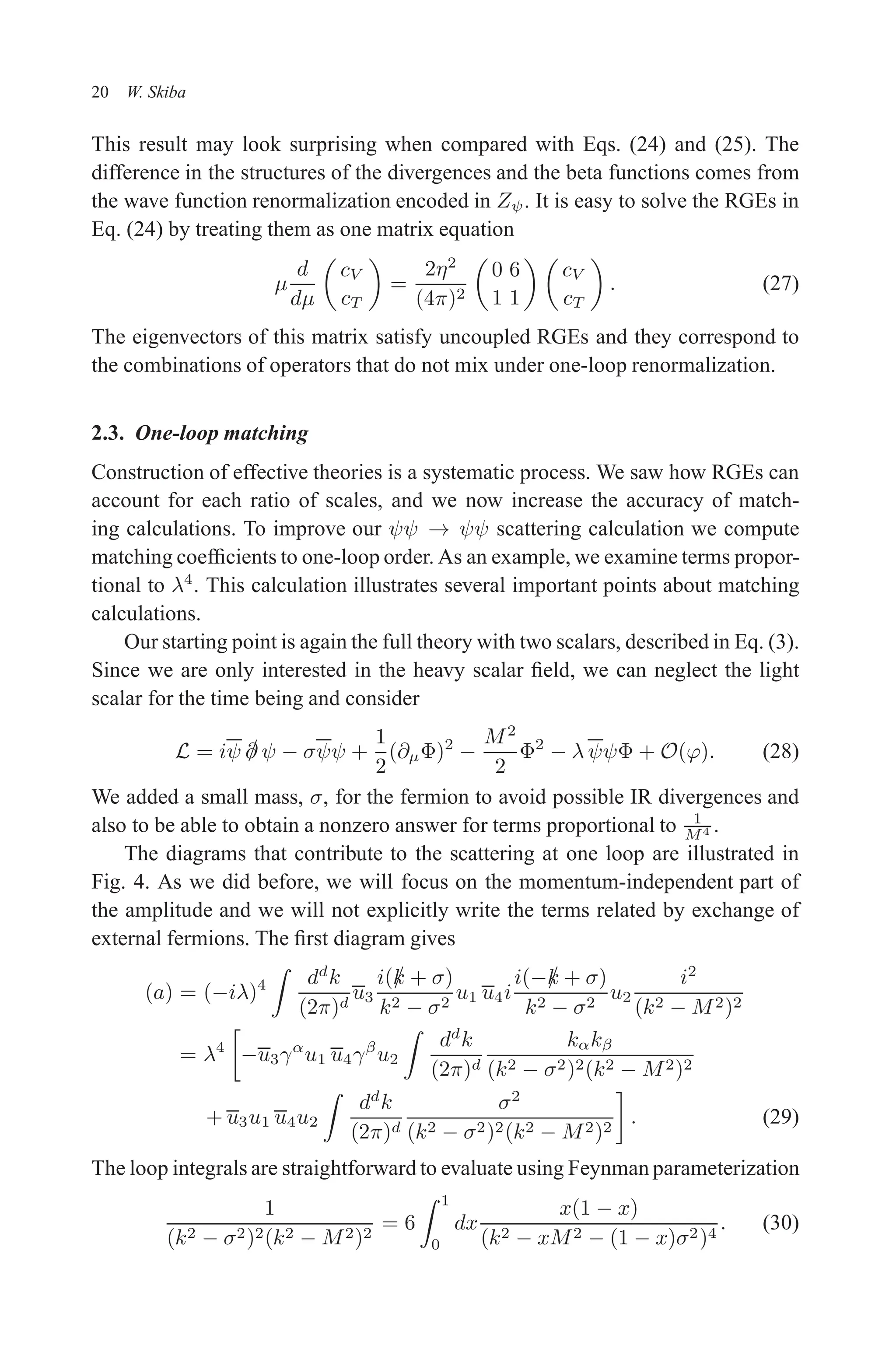 December 22, 2010 9:24 WSPC - Proceedings Trim Size: 9in x 6in tasi2009
20 W. Skiba
This result may look surprising when compared with Eqs. (24) and (25). The
difference in the structures of the divergences and the beta functions comes from
the wave function renormalization encoded in Zψ. It is easy to solve the RGEs in
Eq. (24) by treating them as one matrix equation
µ
d
dµ

cV
cT

=
2η2
(4π)2

0 6
1 1
 
cV
cT

. (27)
The eigenvectors of this matrix satisfy uncoupled RGEs and they correspond to
the combinations of operators that do not mix under one-loop renormalization.
2.3. One-loop matching
Construction of effective theories is a systematic process. We saw how RGEs can
account for each ratio of scales, and we now increase the accuracy of match-
ing calculations. To improve our ψψ → ψψ scattering calculation we compute
matching coefficients to one-loop order. As an example, we examine terms propor-
tional to λ4
. This calculation illustrates several important points about matching
calculations.
Our starting point is again the full theory with two scalars, described in Eq. (3).
Since we are only interested in the heavy scalar field, we can neglect the light
scalar for the time being and consider
L = iψ /
∂ ψ − σψψ +
1
2
(∂µΦ)2
−
M2
2
Φ2
− λ ψψΦ + O(ϕ). (28)
We added a small mass, σ, for the fermion to avoid possible IR divergences and
also to be able to obtain a nonzero answer for terms proportional to 1
M4 .
The diagrams that contribute to the scattering at one loop are illustrated in
Fig. 4. As we did before, we will focus on the momentum-independent part of
the amplitude and we will not explicitly write the terms related by exchange of
external fermions. The first diagram gives
(a) = (−iλ)4
Z
dd
k
(2π)d
u3
i(/
k + σ)
k2 − σ2
u1 u4i
i(−/
k + σ)
k2 − σ2
u2
i2
(k2 − M2)2
= λ4

−u3γα
u1 u4γβ
u2
Z
dd
k
(2π)d
kαkβ
(k2 − σ2)2(k2 − M2)2
+ u3u1 u4u2
Z
dd
k
(2π)d
σ2
(k2 − σ2)2(k2 − M2)2

. (29)
The loop integrals are straightforward to evaluate using Feynman parameterization
1
(k2 − σ2)2(k2 − M2)2
= 6
Z 1
0
dx
x(1 − x)
(k2 − xM2 − (1 − x)σ2)4
. (30)
 