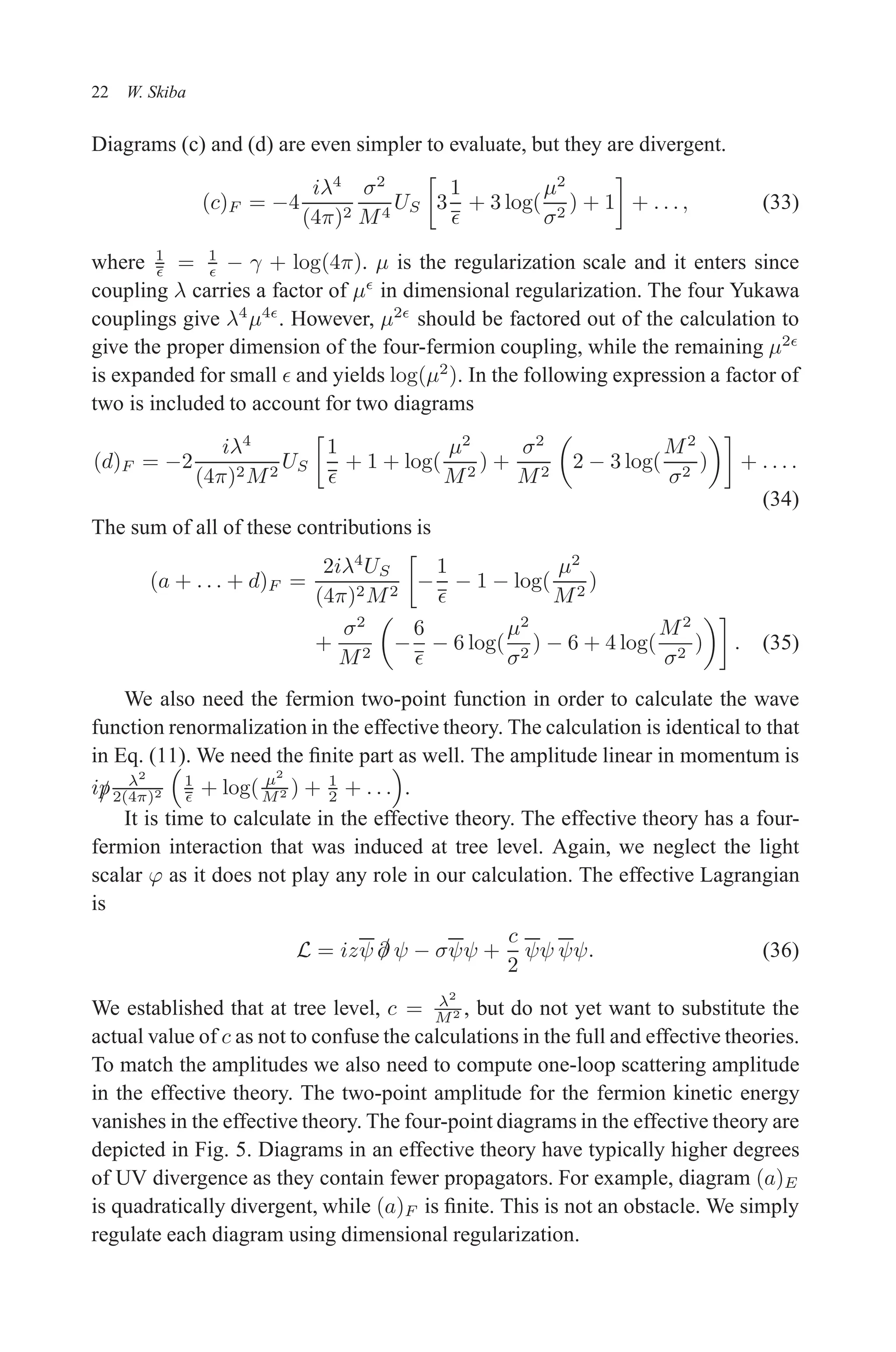 December 22, 2010 9:24 WSPC - Proceedings Trim Size: 9in x 6in tasi2009
22 W. Skiba
Diagrams (c) and (d) are even simpler to evaluate, but they are divergent.
(c)F = −4
iλ4
(4π)2
σ2
M4
US

3
1
ǫ
+ 3 log(
µ2
σ2
) + 1

+ . . . , (33)
where 1
ǫ = 1
ǫ − γ + log(4π). µ is the regularization scale and it enters since
coupling λ carries a factor of µǫ
in dimensional regularization. The four Yukawa
couplings give λ4
µ4ǫ
. However, µ2ǫ
should be factored out of the calculation to
give the proper dimension of the four-fermion coupling, while the remaining µ2ǫ
is expanded for small ǫ and yields log(µ2
). In the following expression a factor of
two is included to account for two diagrams
(d)F = −2
iλ4
(4π)2M2
US

1
ǫ
+ 1 + log(
µ2
M2
) +
σ2
M2

2 − 3 log(
M2
σ2
)

+ . . . .
(34)
The sum of all of these contributions is
(a + . . . + d)F =
2iλ4
US
(4π)2M2

−
1
ǫ
− 1 − log(
µ2
M2
)
+
σ2
M2

−
6
ǫ
− 6 log(
µ2
σ2
) − 6 + 4 log(
M2
σ2
)

. (35)
We also need the fermion two-point function in order to calculate the wave
function renormalization in the effective theory. The calculation is identical to that
in Eq. (11). We need the finite part as well. The amplitude linear in momentum is
i/
p λ2
2(4π)2

1
ǫ + log( µ2
M2 ) + 1
2 + . . .

.
It is time to calculate in the effective theory. The effective theory has a four-
fermion interaction that was induced at tree level. Again, we neglect the light
scalar ϕ as it does not play any role in our calculation. The effective Lagrangian
is
L = izψ /
∂ ψ − σψψ +
c
2
ψψ ψψ. (36)
We established that at tree level, c = λ2
M2 , but do not yet want to substitute the
actual value of c as not to confuse the calculations in the full and effective theories.
To match the amplitudes we also need to compute one-loop scattering amplitude
in the effective theory. The two-point amplitude for the fermion kinetic energy
vanishes in the effective theory. The four-point diagrams in the effective theory are
depicted in Fig. 5. Diagrams in an effective theory have typically higher degrees
of UV divergence as they contain fewer propagators. For example, diagram (a)E
is quadratically divergent, while (a)F is finite. This is not an obstacle. We simply
regulate each diagram using dimensional regularization.
 