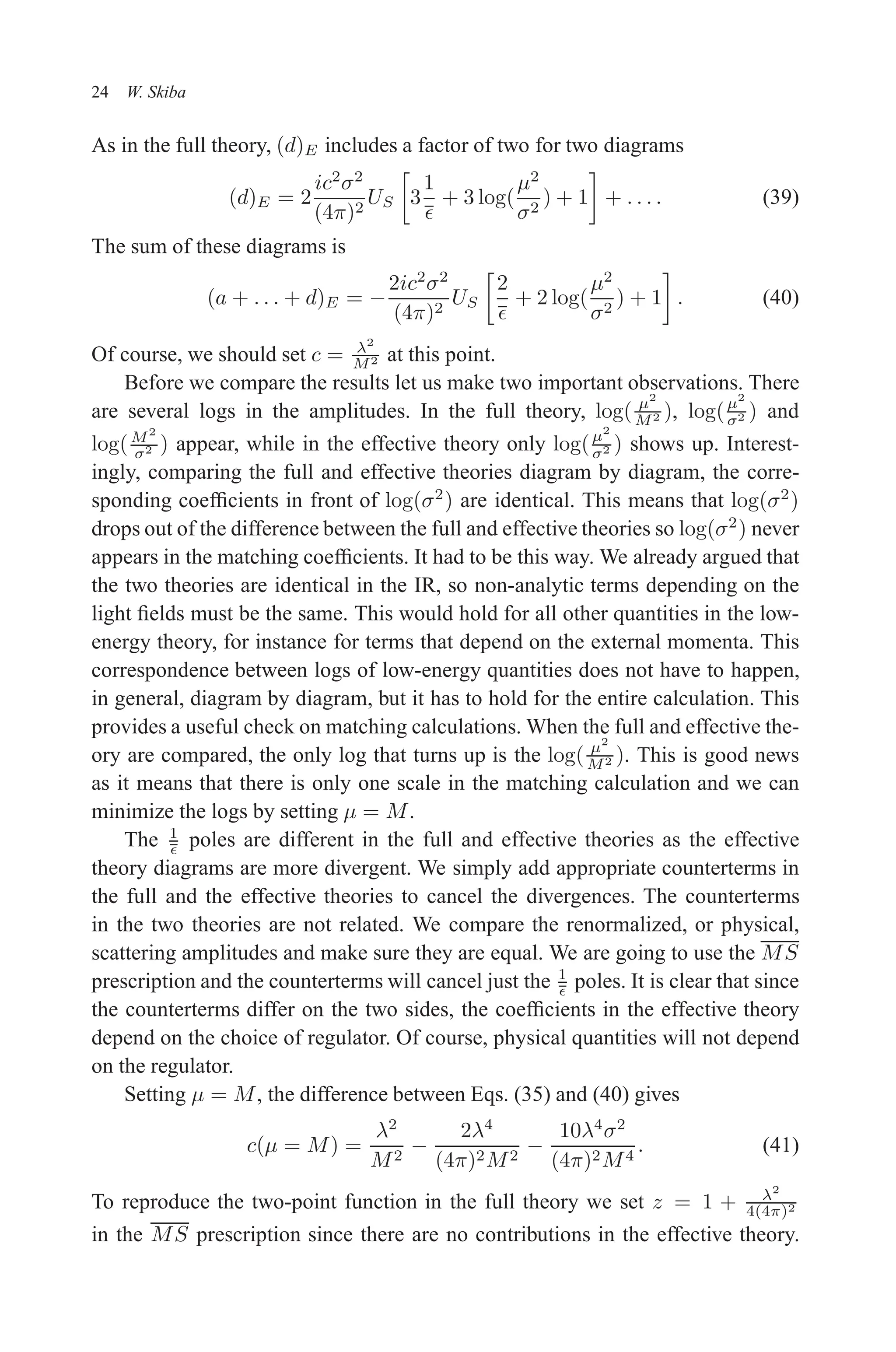 December 22, 2010 9:24 WSPC - Proceedings Trim Size: 9in x 6in tasi2009
24 W. Skiba
As in the full theory, (d)E includes a factor of two for two diagrams
(d)E = 2
ic2
σ2
(4π)2
US

3
1
ǫ
+ 3 log(
µ2
σ2
) + 1

+ . . . . (39)
The sum of these diagrams is
(a + . . . + d)E = −
2ic2
σ2
(4π)2
US

2
ǫ
+ 2 log(
µ2
σ2
) + 1

. (40)
Of course, we should set c = λ2
M2 at this point.
Before we compare the results let us make two important observations. There
are several logs in the amplitudes. In the full theory, log( µ2
M2 ), log(µ2
σ2 ) and
log(M2
σ2 ) appear, while in the effective theory only log(µ2
σ2 ) shows up. Interest-
ingly, comparing the full and effective theories diagram by diagram, the corre-
sponding coefficients in front of log(σ2
) are identical. This means that log(σ2
)
drops out of the difference between the full and effective theories so log(σ2
) never
appears in the matching coefficients. It had to be this way. We already argued that
the two theories are identical in the IR, so non-analytic terms depending on the
light fields must be the same. This would hold for all other quantities in the low-
energy theory, for instance for terms that depend on the external momenta. This
correspondence between logs of low-energy quantities does not have to happen,
in general, diagram by diagram, but it has to hold for the entire calculation. This
provides a useful check on matching calculations. When the full and effective the-
ory are compared, the only log that turns up is the log( µ2
M2 ). This is good news
as it means that there is only one scale in the matching calculation and we can
minimize the logs by setting µ = M.
The 1
ǫ poles are different in the full and effective theories as the effective
theory diagrams are more divergent. We simply add appropriate counterterms in
the full and the effective theories to cancel the divergences. The counterterms
in the two theories are not related. We compare the renormalized, or physical,
scattering amplitudes and make sure they are equal. We are going to use the MS
prescription and the counterterms will cancel just the 1
ǫ poles. It is clear that since
the counterterms differ on the two sides, the coefficients in the effective theory
depend on the choice of regulator. Of course, physical quantities will not depend
on the regulator.
Setting µ = M, the difference between Eqs. (35) and (40) gives
c(µ = M) =
λ2
M2
−
2λ4
(4π)2M2
−
10λ4
σ2
(4π)2M4
. (41)
To reproduce the two-point function in the full theory we set z = 1 + λ2
4(4π)2
in the MS prescription since there are no contributions in the effective theory.
 