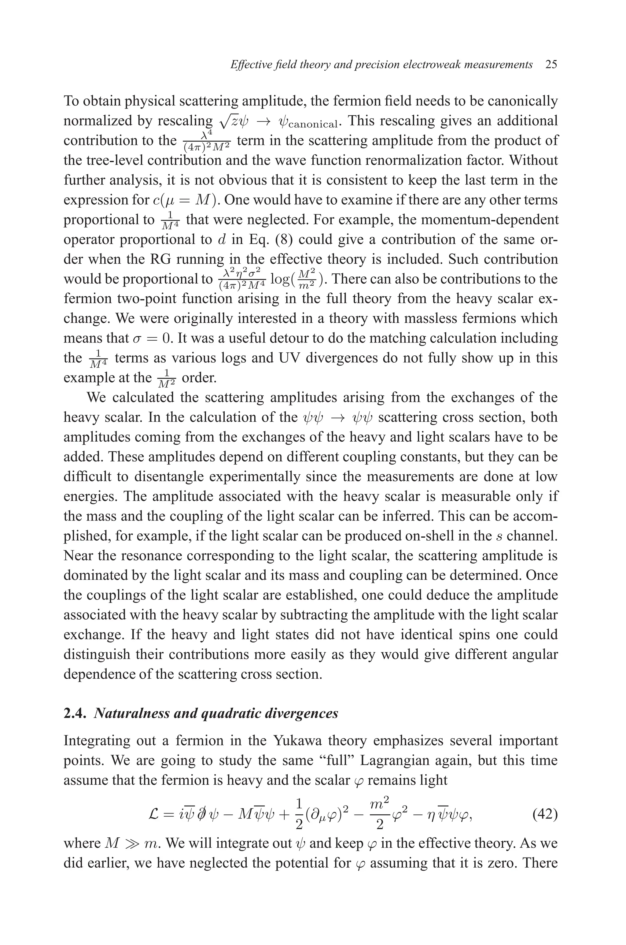 December 22, 2010 9:24 WSPC - Proceedings Trim Size: 9in x 6in tasi2009
Effective field theory and precision electroweak measurements 25
To obtain physical scattering amplitude, the fermion field needs to be canonically
normalized by rescaling
√
zψ → ψcanonical. This rescaling gives an additional
contribution to the λ4
(4π)2M2 term in the scattering amplitude from the product of
the tree-level contribution and the wave function renormalization factor. Without
further analysis, it is not obvious that it is consistent to keep the last term in the
expression for c(µ = M). One would have to examine if there are any other terms
proportional to 1
M4 that were neglected. For example, the momentum-dependent
operator proportional to d in Eq. (8) could give a contribution of the same or-
der when the RG running in the effective theory is included. Such contribution
would be proportional to λ2
η2
σ2
(4π)2M4 log(M2
m2 ). There can also be contributions to the
fermion two-point function arising in the full theory from the heavy scalar ex-
change. We were originally interested in a theory with massless fermions which
means that σ = 0. It was a useful detour to do the matching calculation including
the 1
M4 terms as various logs and UV divergences do not fully show up in this
example at the 1
M2 order.
We calculated the scattering amplitudes arising from the exchanges of the
heavy scalar. In the calculation of the ψψ → ψψ scattering cross section, both
amplitudes coming from the exchanges of the heavy and light scalars have to be
added. These amplitudes depend on different coupling constants, but they can be
difficult to disentangle experimentally since the measurements are done at low
energies. The amplitude associated with the heavy scalar is measurable only if
the mass and the coupling of the light scalar can be inferred. This can be accom-
plished, for example, if the light scalar can be produced on-shell in the s channel.
Near the resonance corresponding to the light scalar, the scattering amplitude is
dominated by the light scalar and its mass and coupling can be determined. Once
the couplings of the light scalar are established, one could deduce the amplitude
associated with the heavy scalar by subtracting the amplitude with the light scalar
exchange. If the heavy and light states did not have identical spins one could
distinguish their contributions more easily as they would give different angular
dependence of the scattering cross section.
2.4. Naturalness and quadratic divergences
Integrating out a fermion in the Yukawa theory emphasizes several important
points. We are going to study the same “full” Lagrangian again, but this time
assume that the fermion is heavy and the scalar ϕ remains light
L = iψ /
∂ ψ − Mψψ +
1
2
(∂µϕ)2
−
m2
2
ϕ2
− η ψψϕ, (42)
where M ≫ m. We will integrate out ψ and keep ϕ in the effective theory. As we
did earlier, we have neglected the potential for ϕ assuming that it is zero. There
 