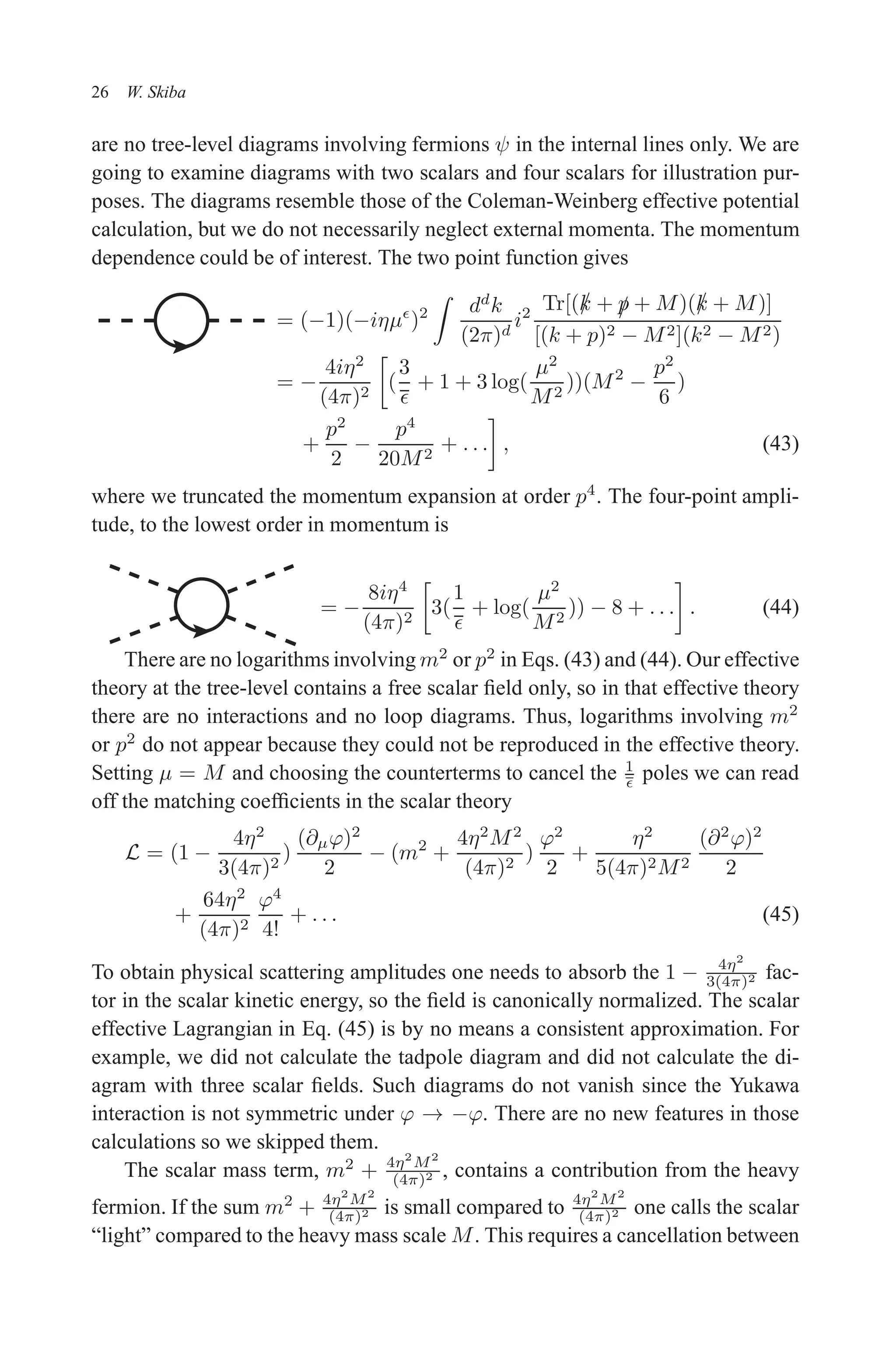 December 22, 2010 9:24 WSPC - Proceedings Trim Size: 9in x 6in tasi2009
26 W. Skiba
are no tree-level diagrams involving fermions ψ in the internal lines only. We are
going to examine diagrams with two scalars and four scalars for illustration pur-
poses. The diagrams resemble those of the Coleman-Weinberg effective potential
calculation, but we do not necessarily neglect external momenta. The momentum
dependence could be of interest. The two point function gives
= (−1)(−iηµǫ
)2
Z
dd
k
(2π)d
i2
Tr[(/
k + /
p + M)(/
k + M)]
[(k + p)2 − M2](k2 − M2)
= −
4iη2
(4π)2

(
3
ǫ
+ 1 + 3 log(
µ2
M2
))(M2
−
p2
6
)
+
p2
2
−
p4
20M2
+ . . .

, (43)
where we truncated the momentum expansion at order p4
. The four-point ampli-
tude, to the lowest order in momentum is
= −
8iη4
(4π)2

3(
1
ǫ
+ log(
µ2
M2
)) − 8 + . . .

. (44)
There are no logarithms involving m2
or p2
in Eqs. (43) and (44). Our effective
theory at the tree-level contains a free scalar field only, so in that effective theory
there are no interactions and no loop diagrams. Thus, logarithms involving m2
or p2
do not appear because they could not be reproduced in the effective theory.
Setting µ = M and choosing the counterterms to cancel the 1
ǫ poles we can read
off the matching coefficients in the scalar theory
L = (1 −
4η2
3(4π)2
)
(∂µϕ)2
2
− (m2
+
4η2
M2
(4π)2
)
ϕ2
2
+
η2
5(4π)2M2
(∂2
ϕ)2
2
+
64η2
(4π)2
ϕ4
4!
+ . . . (45)
To obtain physical scattering amplitudes one needs to absorb the 1 − 4η2
3(4π)2 fac-
tor in the scalar kinetic energy, so the field is canonically normalized. The scalar
effective Lagrangian in Eq. (45) is by no means a consistent approximation. For
example, we did not calculate the tadpole diagram and did not calculate the di-
agram with three scalar fields. Such diagrams do not vanish since the Yukawa
interaction is not symmetric under ϕ → −ϕ. There are no new features in those
calculations so we skipped them.
The scalar mass term, m2
+ 4η2
M2
(4π)2 , contains a contribution from the heavy
fermion. If the sum m2
+ 4η2
M2
(4π)2 is small compared to 4η2
M2
(4π)2 one calls the scalar
“light” compared to the heavy mass scale M. This requires a cancellation between
 