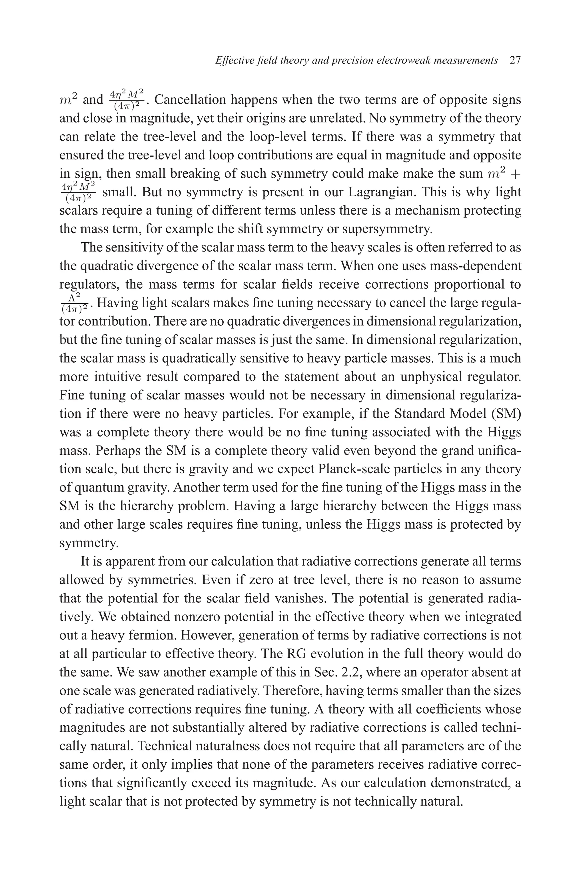 December 22, 2010 9:24 WSPC - Proceedings Trim Size: 9in x 6in tasi2009
Effective field theory and precision electroweak measurements 27
m2
and 4η2
M2
(4π)2 . Cancellation happens when the two terms are of opposite signs
and close in magnitude, yet their origins are unrelated. No symmetry of the theory
can relate the tree-level and the loop-level terms. If there was a symmetry that
ensured the tree-level and loop contributions are equal in magnitude and opposite
in sign, then small breaking of such symmetry could make make the sum m2
+
4η2
M2
(4π)2 small. But no symmetry is present in our Lagrangian. This is why light
scalars require a tuning of different terms unless there is a mechanism protecting
the mass term, for example the shift symmetry or supersymmetry.
The sensitivity of the scalar mass term to the heavy scales is often referred to as
the quadratic divergence of the scalar mass term. When one uses mass-dependent
regulators, the mass terms for scalar fields receive corrections proportional to
Λ2
(4π)2 . Having light scalars makes fine tuning necessary to cancel the large regula-
tor contribution. There are no quadratic divergences in dimensional regularization,
but the fine tuning of scalar masses is just the same. In dimensional regularization,
the scalar mass is quadratically sensitive to heavy particle masses. This is a much
more intuitive result compared to the statement about an unphysical regulator.
Fine tuning of scalar masses would not be necessary in dimensional regulariza-
tion if there were no heavy particles. For example, if the Standard Model (SM)
was a complete theory there would be no fine tuning associated with the Higgs
mass. Perhaps the SM is a complete theory valid even beyond the grand unifica-
tion scale, but there is gravity and we expect Planck-scale particles in any theory
of quantum gravity. Another term used for the fine tuning of the Higgs mass in the
SM is the hierarchy problem. Having a large hierarchy between the Higgs mass
and other large scales requires fine tuning, unless the Higgs mass is protected by
symmetry.
It is apparent from our calculation that radiative corrections generate all terms
allowed by symmetries. Even if zero at tree level, there is no reason to assume
that the potential for the scalar field vanishes. The potential is generated radia-
tively. We obtained nonzero potential in the effective theory when we integrated
out a heavy fermion. However, generation of terms by radiative corrections is not
at all particular to effective theory. The RG evolution in the full theory would do
the same. We saw another example of this in Sec. 2.2, where an operator absent at
one scale was generated radiatively. Therefore, having terms smaller than the sizes
of radiative corrections requires fine tuning. A theory with all coefficients whose
magnitudes are not substantially altered by radiative corrections is called techni-
cally natural. Technical naturalness does not require that all parameters are of the
same order, it only implies that none of the parameters receives radiative correc-
tions that significantly exceed its magnitude. As our calculation demonstrated, a
light scalar that is not protected by symmetry is not technically natural.
 