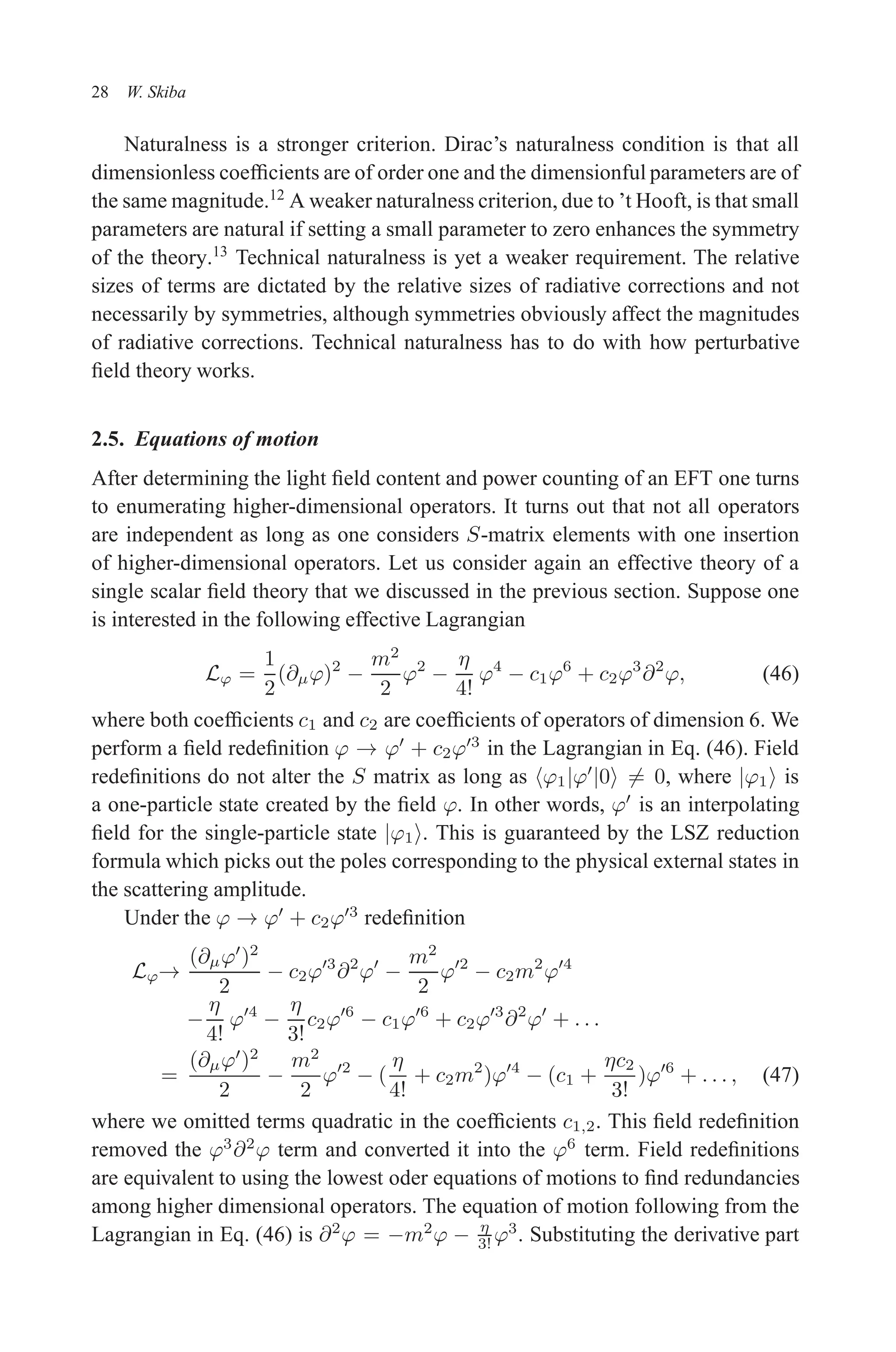 December 22, 2010 9:24 WSPC - Proceedings Trim Size: 9in x 6in tasi2009
28 W. Skiba
Naturalness is a stronger criterion. Dirac’s naturalness condition is that all
dimensionless coefficients are of order one and the dimensionful parameters are of
the same magnitude.12
A weaker naturalness criterion, due to ’t Hooft, is that small
parameters are natural if setting a small parameter to zero enhances the symmetry
of the theory.13
Technical naturalness is yet a weaker requirement. The relative
sizes of terms are dictated by the relative sizes of radiative corrections and not
necessarily by symmetries, although symmetries obviously affect the magnitudes
of radiative corrections. Technical naturalness has to do with how perturbative
field theory works.
2.5. Equations of motion
After determining the light field content and power counting of an EFT one turns
to enumerating higher-dimensional operators. It turns out that not all operators
are independent as long as one considers S-matrix elements with one insertion
of higher-dimensional operators. Let us consider again an effective theory of a
single scalar field theory that we discussed in the previous section. Suppose one
is interested in the following effective Lagrangian
Lϕ =
1
2
(∂µϕ)2
−
m2
2
ϕ2
−
η
4!
ϕ4
− c1ϕ6
+ c2ϕ3
∂2
ϕ, (46)
where both coefficients c1 and c2 are coefficients of operators of dimension 6. We
perform a field redefinition ϕ → ϕ′
+ c2ϕ′3
in the Lagrangian in Eq. (46). Field
redefinitions do not alter the S matrix as long as hϕ1|ϕ′
|0i 6= 0, where |ϕ1i is
a one-particle state created by the field ϕ. In other words, ϕ′
is an interpolating
field for the single-particle state |ϕ1i. This is guaranteed by the LSZ reduction
formula which picks out the poles corresponding to the physical external states in
the scattering amplitude.
Under the ϕ → ϕ′
+ c2ϕ′3
redefinition
Lϕ→
(∂µϕ′
)2
2
− c2ϕ′3
∂2
ϕ′
−
m2
2
ϕ′2
− c2m2
ϕ′4
−
η
4!
ϕ′4
−
η
3!
c2ϕ′6
− c1ϕ′6
+ c2ϕ′3
∂2
ϕ′
+ . . .
=
(∂µϕ′
)2
2
−
m2
2
ϕ′2
− (
η
4!
+ c2m2
)ϕ′4
− (c1 +
ηc2
3!
)ϕ′6
+ . . . , (47)
where we omitted terms quadratic in the coefficients c1,2. This field redefinition
removed the ϕ3
∂2
ϕ term and converted it into the ϕ6
term. Field redefinitions
are equivalent to using the lowest oder equations of motions to find redundancies
among higher dimensional operators. The equation of motion following from the
Lagrangian in Eq. (46) is ∂2
ϕ = −m2
ϕ − η
3! ϕ3
. Substituting the derivative part
 