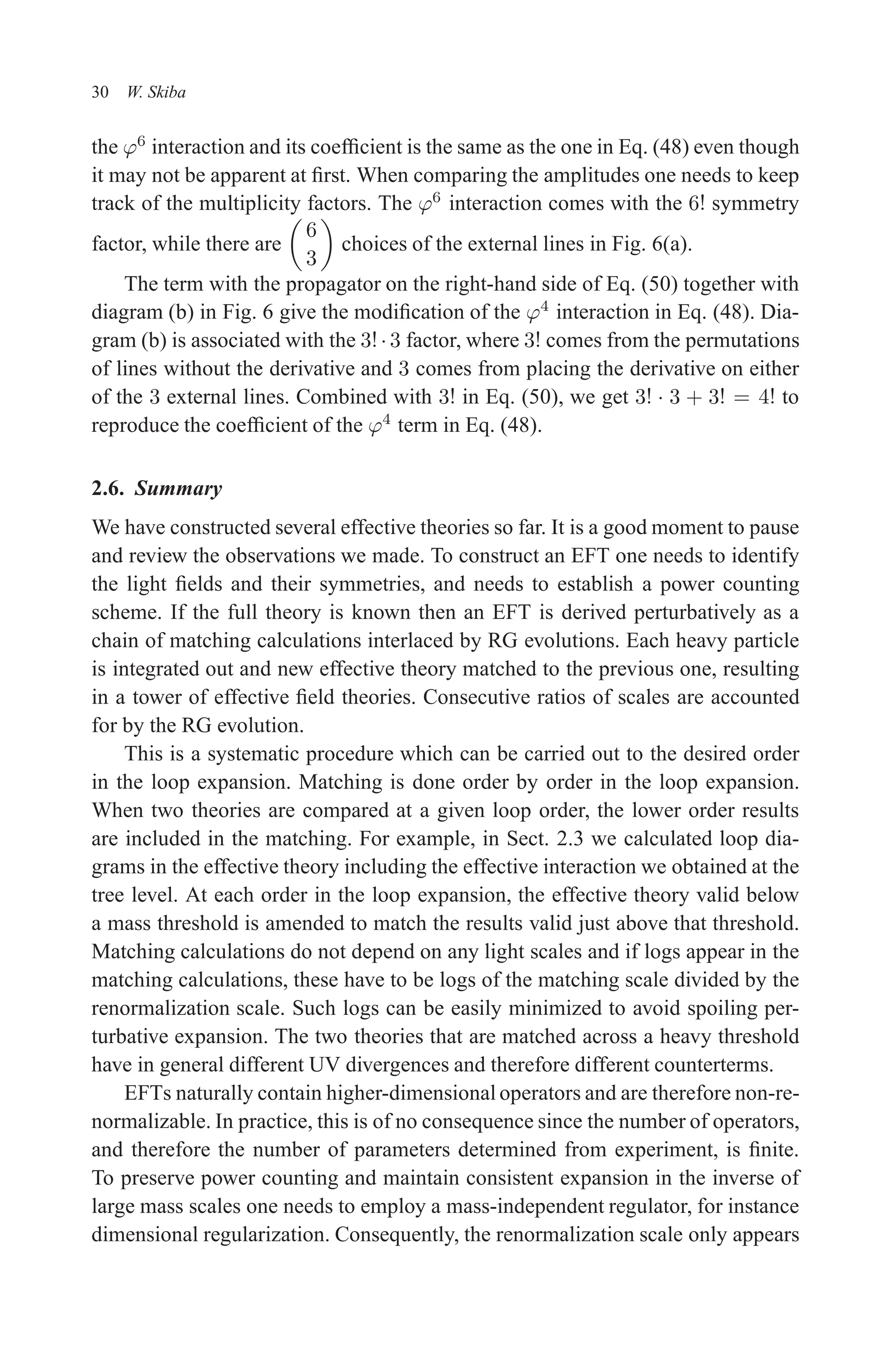 December 22, 2010 9:24 WSPC - Proceedings Trim Size: 9in x 6in tasi2009
30 W. Skiba
the ϕ6
interaction and its coefficient is the same as the one in Eq. (48) even though
it may not be apparent at first. When comparing the amplitudes one needs to keep
track of the multiplicity factors. The ϕ6
interaction comes with the 6! symmetry
factor, while there are

6
3

choices of the external lines in Fig. 6(a).
The term with the propagator on the right-hand side of Eq. (50) together with
diagram (b) in Fig. 6 give the modification of the ϕ4
interaction in Eq. (48). Dia-
gram (b) is associated with the 3!·3 factor, where 3! comes from the permutations
of lines without the derivative and 3 comes from placing the derivative on either
of the 3 external lines. Combined with 3! in Eq. (50), we get 3! · 3 + 3! = 4! to
reproduce the coefficient of the ϕ4
term in Eq. (48).
2.6. Summary
We have constructed several effective theories so far. It is a good moment to pause
and review the observations we made. To construct an EFT one needs to identify
the light fields and their symmetries, and needs to establish a power counting
scheme. If the full theory is known then an EFT is derived perturbatively as a
chain of matching calculations interlaced by RG evolutions. Each heavy particle
is integrated out and new effective theory matched to the previous one, resulting
in a tower of effective field theories. Consecutive ratios of scales are accounted
for by the RG evolution.
This is a systematic procedure which can be carried out to the desired order
in the loop expansion. Matching is done order by order in the loop expansion.
When two theories are compared at a given loop order, the lower order results
are included in the matching. For example, in Sect. 2.3 we calculated loop dia-
grams in the effective theory including the effective interaction we obtained at the
tree level. At each order in the loop expansion, the effective theory valid below
a mass threshold is amended to match the results valid just above that threshold.
Matching calculations do not depend on any light scales and if logs appear in the
matching calculations, these have to be logs of the matching scale divided by the
renormalization scale. Such logs can be easily minimized to avoid spoiling per-
turbative expansion. The two theories that are matched across a heavy threshold
have in general different UV divergences and therefore different counterterms.
EFTs naturally contain higher-dimensional operators and are therefore non-re-
normalizable. In practice, this is of no consequence since the number of operators,
and therefore the number of parameters determined from experiment, is finite.
To preserve power counting and maintain consistent expansion in the inverse of
large mass scales one needs to employ a mass-independent regulator, for instance
dimensional regularization. Consequently, the renormalization scale only appears
 