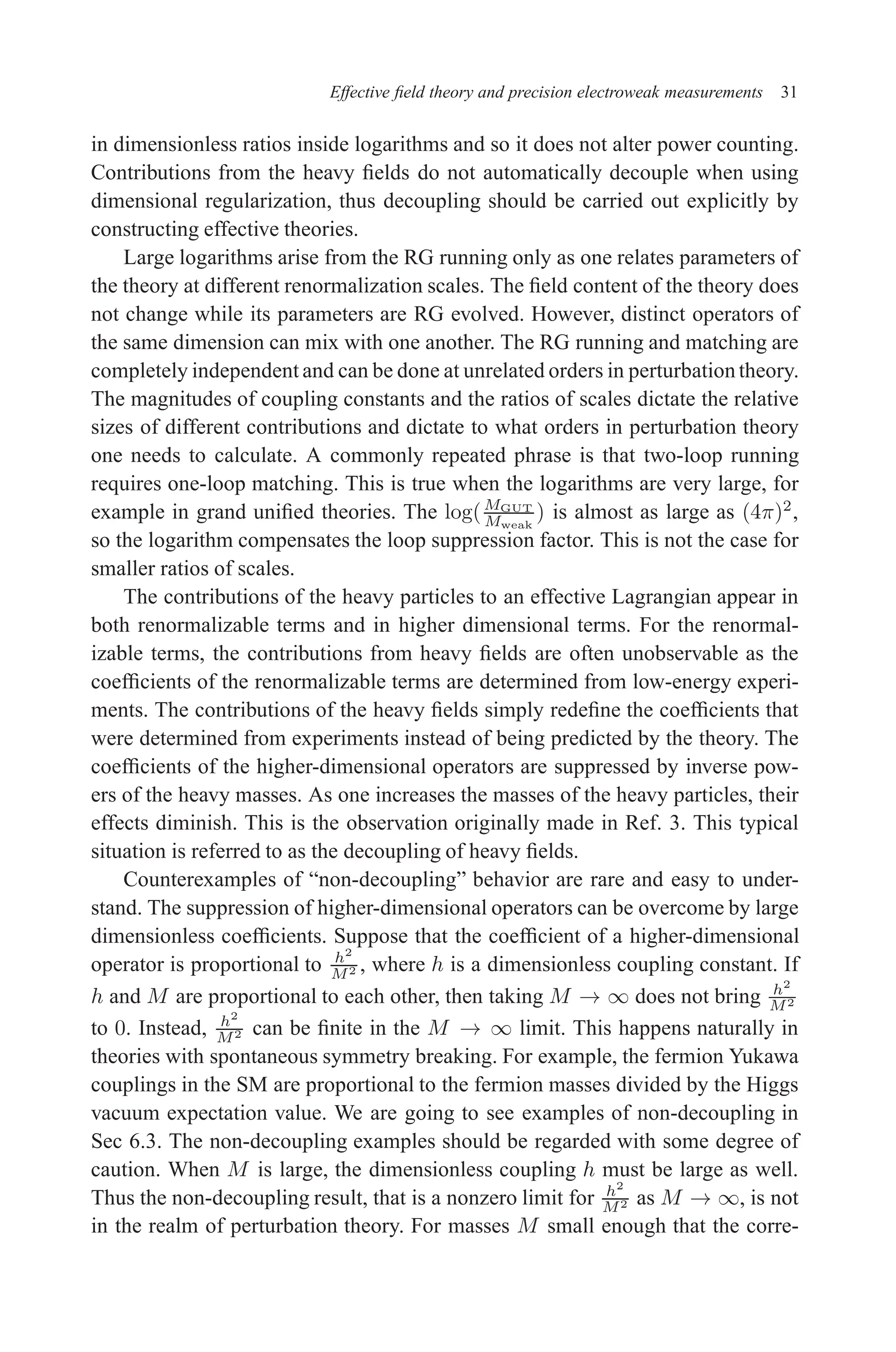 December 22, 2010 9:24 WSPC - Proceedings Trim Size: 9in x 6in tasi2009
Effective field theory and precision electroweak measurements 31
in dimensionless ratios inside logarithms and so it does not alter power counting.
Contributions from the heavy fields do not automatically decouple when using
dimensional regularization, thus decoupling should be carried out explicitly by
constructing effective theories.
Large logarithms arise from the RG running only as one relates parameters of
the theory at different renormalization scales. The field content of the theory does
not change while its parameters are RG evolved. However, distinct operators of
the same dimension can mix with one another. The RG running and matching are
completely independent and can be done at unrelated orders in perturbationtheory.
The magnitudes of coupling constants and the ratios of scales dictate the relative
sizes of different contributions and dictate to what orders in perturbation theory
one needs to calculate. A commonly repeated phrase is that two-loop running
requires one-loop matching. This is true when the logarithms are very large, for
example in grand unified theories. The log(MGUT
Mweak
) is almost as large as (4π)2
,
so the logarithm compensates the loop suppression factor. This is not the case for
smaller ratios of scales.
The contributions of the heavy particles to an effective Lagrangian appear in
both renormalizable terms and in higher dimensional terms. For the renormal-
izable terms, the contributions from heavy fields are often unobservable as the
coefficients of the renormalizable terms are determined from low-energy experi-
ments. The contributions of the heavy fields simply redefine the coefficients that
were determined from experiments instead of being predicted by the theory. The
coefficients of the higher-dimensional operators are suppressed by inverse pow-
ers of the heavy masses. As one increases the masses of the heavy particles, their
effects diminish. This is the observation originally made in Ref. 3. This typical
situation is referred to as the decoupling of heavy fields.
Counterexamples of “non-decoupling” behavior are rare and easy to under-
stand. The suppression of higher-dimensional operators can be overcome by large
dimensionless coefficients. Suppose that the coefficient of a higher-dimensional
operator is proportional to h2
M2 , where h is a dimensionless coupling constant. If
h and M are proportional to each other, then taking M → ∞ does not bring h2
M2
to 0. Instead, h2
M2 can be finite in the M → ∞ limit. This happens naturally in
theories with spontaneous symmetry breaking. For example, the fermion Yukawa
couplings in the SM are proportional to the fermion masses divided by the Higgs
vacuum expectation value. We are going to see examples of non-decoupling in
Sec 6.3. The non-decoupling examples should be regarded with some degree of
caution. When M is large, the dimensionless coupling h must be large as well.
Thus the non-decoupling result, that is a nonzero limit for h2
M2 as M → ∞, is not
in the realm of perturbation theory. For masses M small enough that the corre-
 