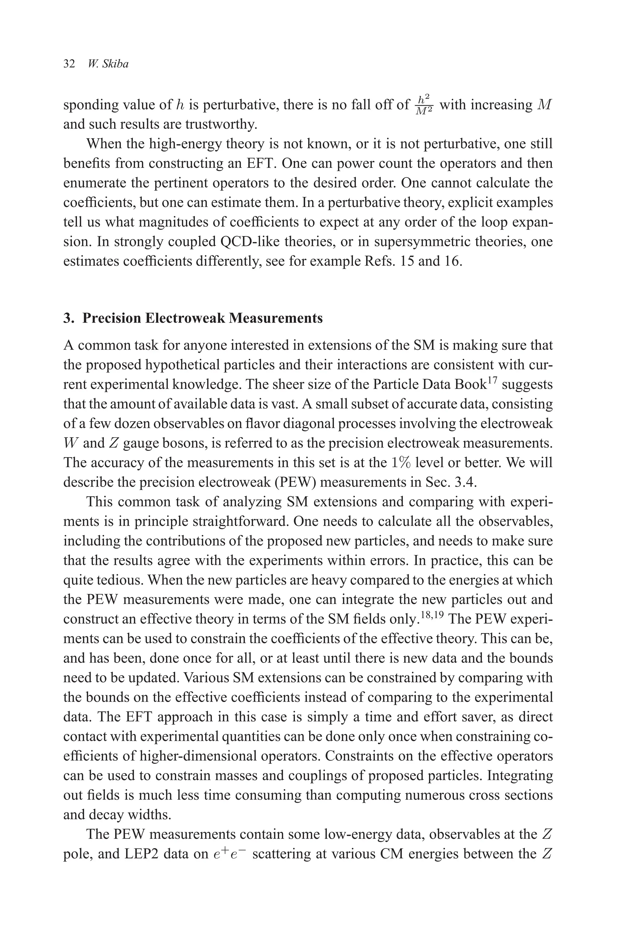 December 22, 2010 9:24 WSPC - Proceedings Trim Size: 9in x 6in tasi2009
32 W. Skiba
sponding value of h is perturbative, there is no fall off of h2
M2 with increasing M
and such results are trustworthy.
When the high-energy theory is not known, or it is not perturbative, one still
benefits from constructing an EFT. One can power count the operators and then
enumerate the pertinent operators to the desired order. One cannot calculate the
coefficients, but one can estimate them. In a perturbative theory, explicit examples
tell us what magnitudes of coefficients to expect at any order of the loop expan-
sion. In strongly coupled QCD-like theories, or in supersymmetric theories, one
estimates coefficients differently, see for example Refs. 15 and 16.
3. Precision Electroweak Measurements
A common task for anyone interested in extensions of the SM is making sure that
the proposed hypothetical particles and their interactions are consistent with cur-
rent experimental knowledge. The sheer size of the Particle Data Book17
suggests
that the amount of available data is vast. A small subset of accurate data, consisting
of a few dozen observables on flavor diagonal processes involving the electroweak
W and Z gauge bosons, is referred to as the precision electroweak measurements.
The accuracy of the measurements in this set is at the 1% level or better. We will
describe the precision electroweak (PEW) measurements in Sec. 3.4.
This common task of analyzing SM extensions and comparing with experi-
ments is in principle straightforward. One needs to calculate all the observables,
including the contributions of the proposed new particles, and needs to make sure
that the results agree with the experiments within errors. In practice, this can be
quite tedious. When the new particles are heavy compared to the energies at which
the PEW measurements were made, one can integrate the new particles out and
construct an effective theory in terms of the SM fields only.18,19
The PEW experi-
ments can be used to constrain the coefficients of the effective theory. This can be,
and has been, done once for all, or at least until there is new data and the bounds
need to be updated. Various SM extensions can be constrained by comparing with
the bounds on the effective coefficients instead of comparing to the experimental
data. The EFT approach in this case is simply a time and effort saver, as direct
contact with experimental quantities can be done only once when constraining co-
efficients of higher-dimensional operators. Constraints on the effective operators
can be used to constrain masses and couplings of proposed particles. Integrating
out fields is much less time consuming than computing numerous cross sections
and decay widths.
The PEW measurements contain some low-energy data, observables at the Z
pole, and LEP2 data on e+
e−
scattering at various CM energies between the Z
 