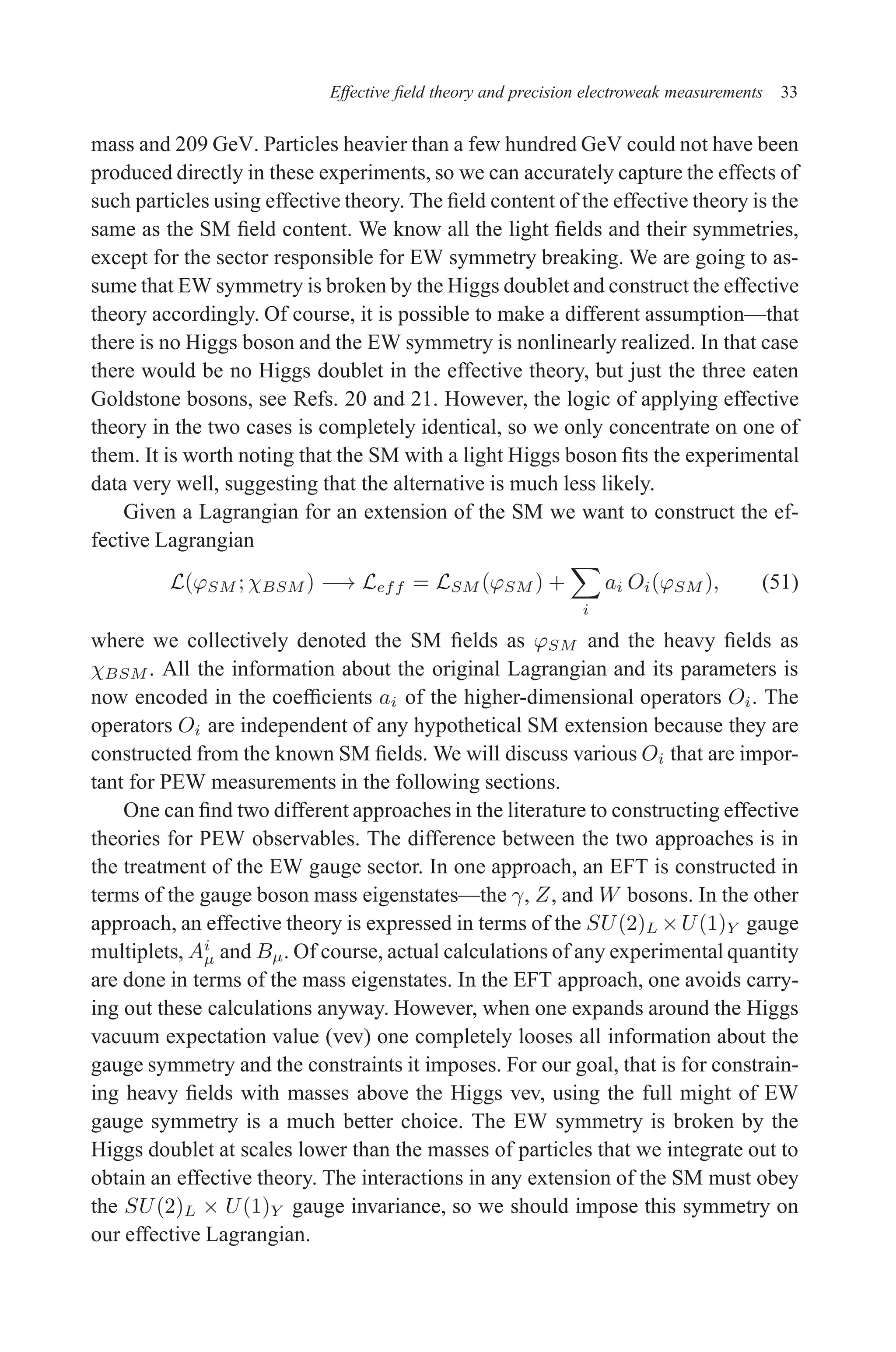 December 22, 2010 9:24 WSPC - Proceedings Trim Size: 9in x 6in tasi2009
Effective field theory and precision electroweak measurements 33
mass and 209 GeV. Particles heavier than a few hundred GeV could not have been
produced directly in these experiments, so we can accurately capture the effects of
such particles using effective theory. The field content of the effective theory is the
same as the SM field content. We know all the light fields and their symmetries,
except for the sector responsible for EW symmetry breaking. We are going to as-
sume that EW symmetry is broken by the Higgs doublet and construct the effective
theory accordingly. Of course, it is possible to make a different assumption—that
there is no Higgs boson and the EW symmetry is nonlinearly realized. In that case
there would be no Higgs doublet in the effective theory, but just the three eaten
Goldstone bosons, see Refs. 20 and 21. However, the logic of applying effective
theory in the two cases is completely identical, so we only concentrate on one of
them. It is worth noting that the SM with a light Higgs boson fits the experimental
data very well, suggesting that the alternative is much less likely.
Given a Lagrangian for an extension of the SM we want to construct the ef-
fective Lagrangian
L(ϕSM ; χBSM ) −→ Leff = LSM (ϕSM ) +
X
i
ai Oi(ϕSM ), (51)
where we collectively denoted the SM fields as ϕSM and the heavy fields as
χBSM . All the information about the original Lagrangian and its parameters is
now encoded in the coefficients ai of the higher-dimensional operators Oi. The
operators Oi are independent of any hypothetical SM extension because they are
constructed from the known SM fields. We will discuss various Oi that are impor-
tant for PEW measurements in the following sections.
One can find two different approaches in the literature to constructing effective
theories for PEW observables. The difference between the two approaches is in
the treatment of the EW gauge sector. In one approach, an EFT is constructed in
terms of the gauge boson mass eigenstates—the γ, Z, and W bosons. In the other
approach, an effective theory is expressed in terms of the SU(2)L ×U(1)Y gauge
multiplets, Ai
µ and Bµ. Of course, actual calculations of any experimental quantity
are done in terms of the mass eigenstates. In the EFT approach, one avoids carry-
ing out these calculations anyway. However, when one expands around the Higgs
vacuum expectation value (vev) one completely looses all information about the
gauge symmetry and the constraints it imposes. For our goal, that is for constrain-
ing heavy fields with masses above the Higgs vev, using the full might of EW
gauge symmetry is a much better choice. The EW symmetry is broken by the
Higgs doublet at scales lower than the masses of particles that we integrate out to
obtain an effective theory. The interactions in any extension of the SM must obey
the SU(2)L × U(1)Y gauge invariance, so we should impose this symmetry on
our effective Lagrangian.
 