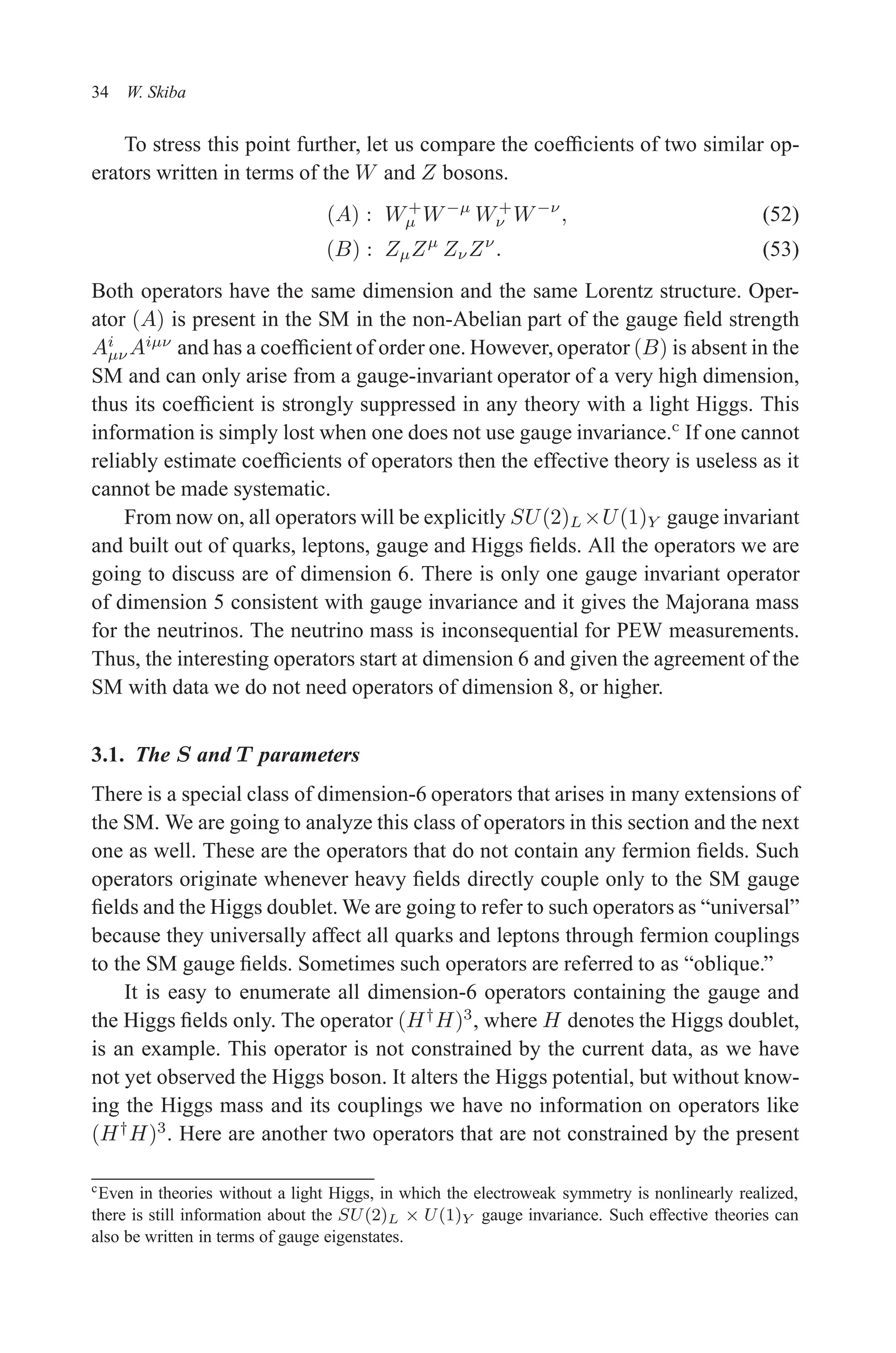 December 22, 2010 9:24 WSPC - Proceedings Trim Size: 9in x 6in tasi2009
34 W. Skiba
To stress this point further, let us compare the coefficients of two similar op-
erators written in terms of the W and Z bosons.
(A) : W+
µ W−µ
W+
ν W−ν
, (52)
(B) : ZµZµ
ZνZν
. (53)
Both operators have the same dimension and the same Lorentz structure. Oper-
ator (A) is present in the SM in the non-Abelian part of the gauge field strength
Ai
µν Aiµν
and has a coefficient of order one. However, operator (B) is absent in the
SM and can only arise from a gauge-invariant operator of a very high dimension,
thus its coefficient is strongly suppressed in any theory with a light Higgs. This
information is simply lost when one does not use gauge invariance.c
If one cannot
reliably estimate coefficients of operators then the effective theory is useless as it
cannot be made systematic.
From now on, all operators will be explicitly SU(2)L×U(1)Y gauge invariant
and built out of quarks, leptons, gauge and Higgs fields. All the operators we are
going to discuss are of dimension 6. There is only one gauge invariant operator
of dimension 5 consistent with gauge invariance and it gives the Majorana mass
for the neutrinos. The neutrino mass is inconsequential for PEW measurements.
Thus, the interesting operators start at dimension 6 and given the agreement of the
SM with data we do not need operators of dimension 8, or higher.
3.1. The S and T parameters
There is a special class of dimension-6 operators that arises in many extensions of
the SM. We are going to analyze this class of operators in this section and the next
one as well. These are the operators that do not contain any fermion fields. Such
operators originate whenever heavy fields directly couple only to the SM gauge
fields and the Higgs doublet. We are going to refer to such operators as “universal”
because they universally affect all quarks and leptons through fermion couplings
to the SM gauge fields. Sometimes such operators are referred to as “oblique.”
It is easy to enumerate all dimension-6 operators containing the gauge and
the Higgs fields only. The operator (H†
H)3
, where H denotes the Higgs doublet,
is an example. This operator is not constrained by the current data, as we have
not yet observed the Higgs boson. It alters the Higgs potential, but without know-
ing the Higgs mass and its couplings we have no information on operators like
(H†
H)3
. Here are another two operators that are not constrained by the present
cEven in theories without a light Higgs, in which the electroweak symmetry is nonlinearly realized,
there is still information about the SU(2)L × U(1)Y gauge invariance. Such effective theories can
also be written in terms of gauge eigenstates.
 