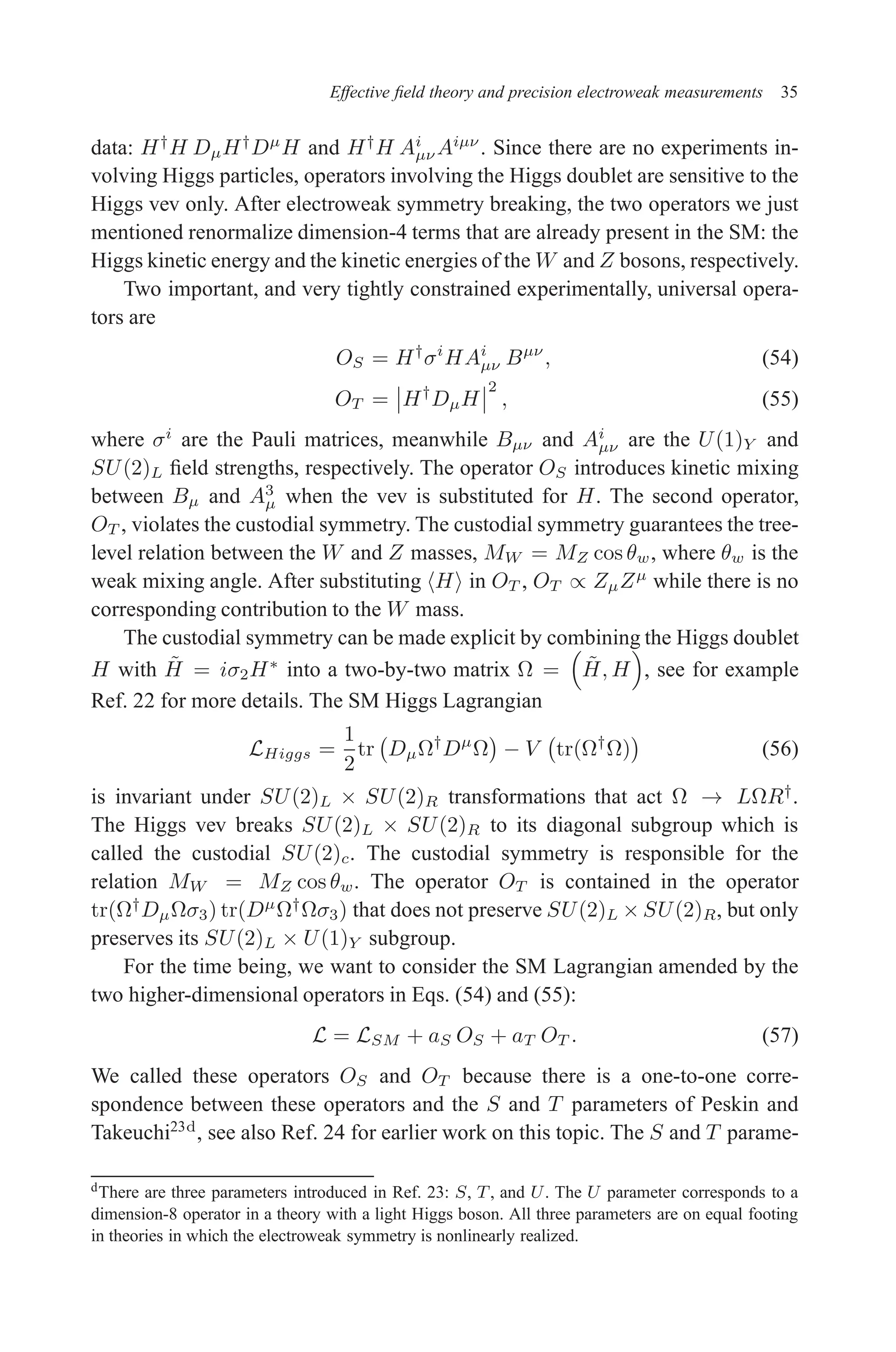 December 22, 2010 9:24 WSPC - Proceedings Trim Size: 9in x 6in tasi2009
Effective field theory and precision electroweak measurements 35
data: H†
H DµH†
Dµ
H and H†
H Ai
µν Aiµν
. Since there are no experiments in-
volving Higgs particles, operators involving the Higgs doublet are sensitive to the
Higgs vev only. After electroweak symmetry breaking, the two operators we just
mentioned renormalize dimension-4 terms that are already present in the SM: the
Higgs kinetic energy and the kinetic energies of the W and Z bosons, respectively.
Two important, and very tightly constrained experimentally, universal opera-
tors are
OS = H†
σi
HAi
µν Bµν
, (54)
OT = H†
DµH
2
, (55)
where σi
are the Pauli matrices, meanwhile Bµν and Ai
µν are the U(1)Y and
SU(2)L field strengths, respectively. The operator OS introduces kinetic mixing
between Bµ and A3
µ when the vev is substituted for H. The second operator,
OT , violates the custodial symmetry. The custodial symmetry guarantees the tree-
level relation between the W and Z masses, MW = MZ cos θw, where θw is the
weak mixing angle. After substituting hHi in OT , OT ∝ ZµZµ
while there is no
corresponding contribution to the W mass.
The custodial symmetry can be made explicit by combining the Higgs doublet
H with H̃ = iσ2H∗
into a two-by-two matrix Ω =

H̃, H

, see for example
Ref. 22 for more details. The SM Higgs Lagrangian
LHiggs =
1
2
tr DµΩ†
Dµ
Ω

− V tr(Ω†
Ω)

(56)
is invariant under SU(2)L × SU(2)R transformations that act Ω → LΩR†
.
The Higgs vev breaks SU(2)L × SU(2)R to its diagonal subgroup which is
called the custodial SU(2)c. The custodial symmetry is responsible for the
relation MW = MZ cos θw. The operator OT is contained in the operator
tr(Ω†
DµΩσ3) tr(Dµ
Ω†
Ωσ3) that does not preserve SU(2)L × SU(2)R, but only
preserves its SU(2)L × U(1)Y subgroup.
For the time being, we want to consider the SM Lagrangian amended by the
two higher-dimensional operators in Eqs. (54) and (55):
L = LSM + aS OS + aT OT . (57)
We called these operators OS and OT because there is a one-to-one corre-
spondence between these operators and the S and T parameters of Peskin and
Takeuchi23d
, see also Ref. 24 for earlier work on this topic. The S and T parame-
dThere are three parameters introduced in Ref. 23: S, T, and U. The U parameter corresponds to a
dimension-8 operator in a theory with a light Higgs boson. All three parameters are on equal footing
in theories in which the electroweak symmetry is nonlinearly realized.
 