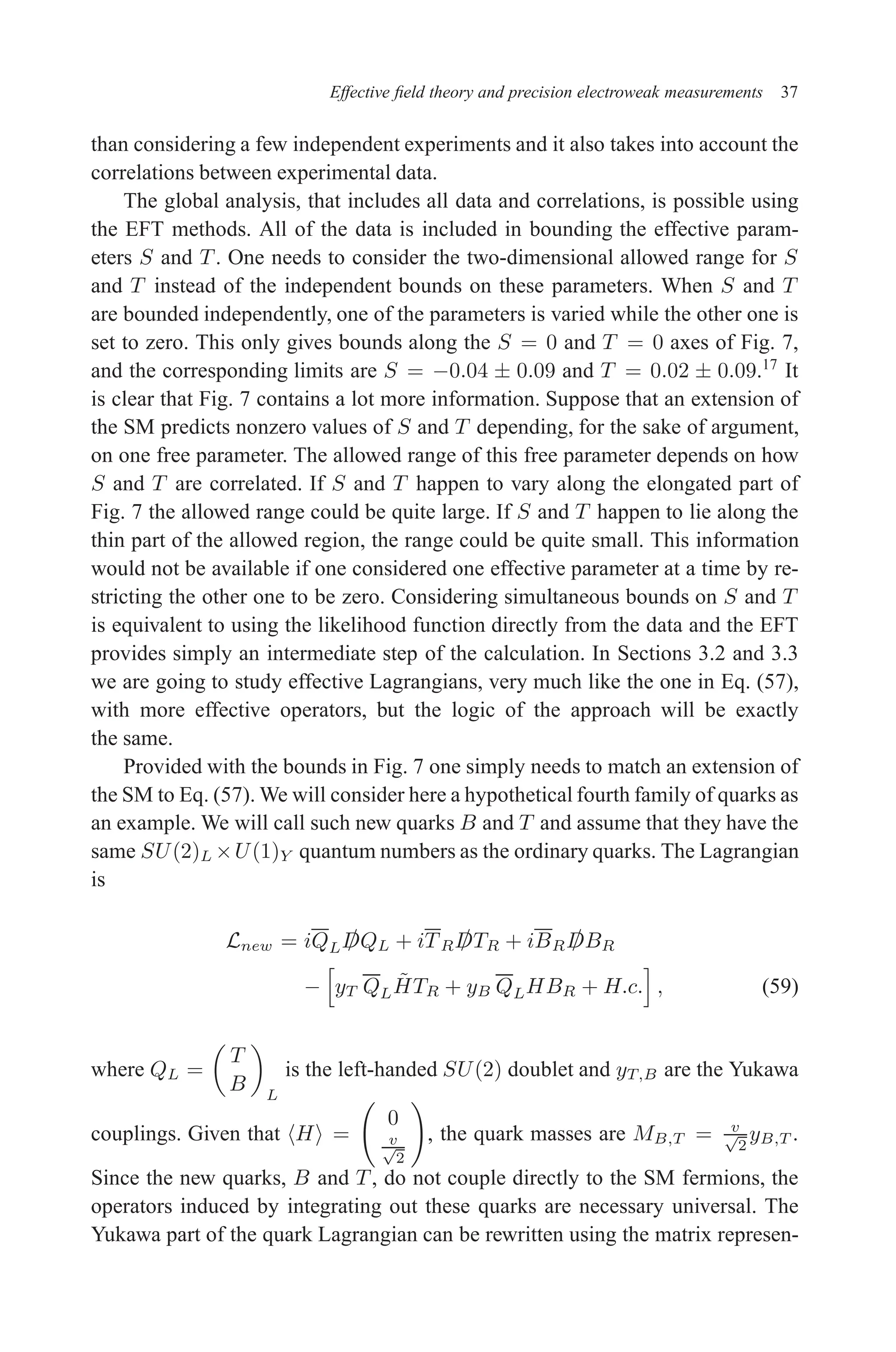 December 22, 2010 9:24 WSPC - Proceedings Trim Size: 9in x 6in tasi2009
Effective field theory and precision electroweak measurements 37
than considering a few independent experiments and it also takes into account the
correlations between experimental data.
The global analysis, that includes all data and correlations, is possible using
the EFT methods. All of the data is included in bounding the effective param-
eters S and T . One needs to consider the two-dimensional allowed range for S
and T instead of the independent bounds on these parameters. When S and T
are bounded independently, one of the parameters is varied while the other one is
set to zero. This only gives bounds along the S = 0 and T = 0 axes of Fig. 7,
and the corresponding limits are S = −0.04 ± 0.09 and T = 0.02 ± 0.09.17
It
is clear that Fig. 7 contains a lot more information. Suppose that an extension of
the SM predicts nonzero values of S and T depending, for the sake of argument,
on one free parameter. The allowed range of this free parameter depends on how
S and T are correlated. If S and T happen to vary along the elongated part of
Fig. 7 the allowed range could be quite large. If S and T happen to lie along the
thin part of the allowed region, the range could be quite small. This information
would not be available if one considered one effective parameter at a time by re-
stricting the other one to be zero. Considering simultaneous bounds on S and T
is equivalent to using the likelihood function directly from the data and the EFT
provides simply an intermediate step of the calculation. In Sections 3.2 and 3.3
we are going to study effective Lagrangians, very much like the one in Eq. (57),
with more effective operators, but the logic of the approach will be exactly
the same.
Provided with the bounds in Fig. 7 one simply needs to match an extension of
the SM to Eq. (57). We will consider here a hypothetical fourth family of quarks as
an example. We will call such new quarks B and T and assume that they have the
same SU(2)L ×U(1)Y quantum numbers as the ordinary quarks. The Lagrangian
is
Lnew = iQL /
DQL + iTR /
DTR + iBR /
DBR
−
h
yT QLH̃TR + yB QLHBR + H.c.
i
, (59)
where QL =

T
B

L
is the left-handed SU(2) doublet and yT,B are the Yukawa
couplings. Given that hHi =
0
v
√
2
!
, the quark masses are MB,T = v
√
2
yB,T .
Since the new quarks, B and T , do not couple directly to the SM fermions, the
operators induced by integrating out these quarks are necessary universal. The
Yukawa part of the quark Lagrangian can be rewritten using the matrix represen-
 
