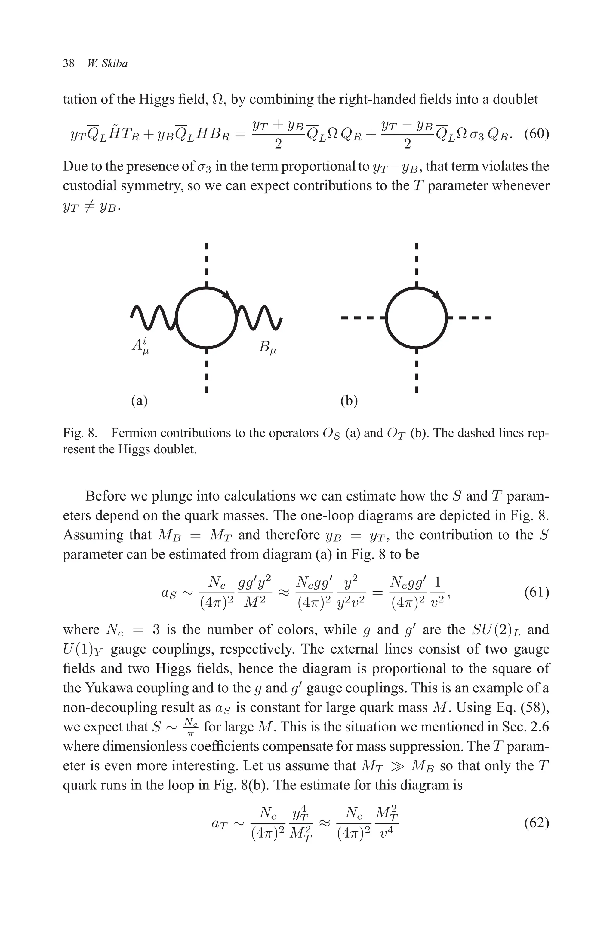 December 22, 2010 9:24 WSPC - Proceedings Trim Size: 9in x 6in tasi2009
38 W. Skiba
tation of the Higgs field, Ω, by combining the right-handed fields into a doublet
yT QLH̃TR + yBQLHBR =
yT + yB
2
QLΩ QR +
yT − yB
2
QLΩ σ3 QR. (60)
Due to the presence of σ3 in the term proportionalto yT −yB, that term violates the
custodial symmetry, so we can expect contributions to the T parameter whenever
yT 6= yB.
Ai
µ Bµ
(a) (b)
Fig. 8. Fermion contributions to the operators OS (a) and OT (b). The dashed lines rep-
resent the Higgs doublet.
Before we plunge into calculations we can estimate how the S and T param-
eters depend on the quark masses. The one-loop diagrams are depicted in Fig. 8.
Assuming that MB = MT and therefore yB = yT , the contribution to the S
parameter can be estimated from diagram (a) in Fig. 8 to be
aS ∼
Nc
(4π)2
gg′
y2
M2
≈
Ncgg′
(4π)2
y2
y2v2
=
Ncgg′
(4π)2
1
v2
, (61)
where Nc = 3 is the number of colors, while g and g′
are the SU(2)L and
U(1)Y gauge couplings, respectively. The external lines consist of two gauge
fields and two Higgs fields, hence the diagram is proportional to the square of
the Yukawa coupling and to the g and g′
gauge couplings. This is an example of a
non-decoupling result as aS is constant for large quark mass M. Using Eq. (58),
we expect that S ∼ Nc
π for large M. This is the situation we mentioned in Sec. 2.6
where dimensionless coefficients compensate for mass suppression. The T param-
eter is even more interesting. Let us assume that MT ≫ MB so that only the T
quark runs in the loop in Fig. 8(b). The estimate for this diagram is
aT ∼
Nc
(4π)2
y4
T
M2
T
≈
Nc
(4π)2
M2
T
v4
(62)
 