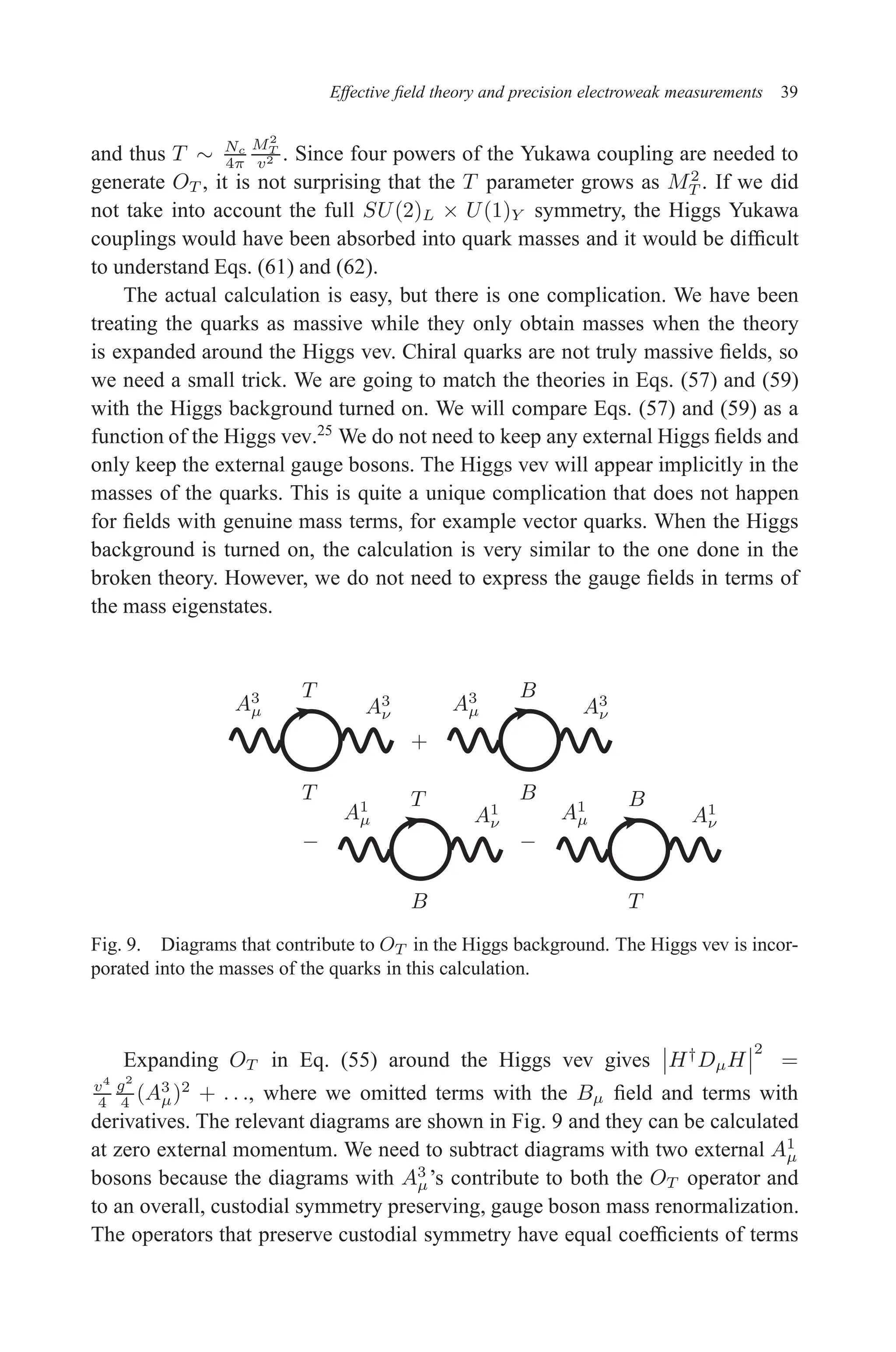 December 22, 2010 9:24 WSPC - Proceedings Trim Size: 9in x 6in tasi2009
Effective field theory and precision electroweak measurements 39
and thus T ∼ Nc
4π
M2
T
v2 . Since four powers of the Yukawa coupling are needed to
generate OT , it is not surprising that the T parameter grows as M2
T . If we did
not take into account the full SU(2)L × U(1)Y symmetry, the Higgs Yukawa
couplings would have been absorbed into quark masses and it would be difficult
to understand Eqs. (61) and (62).
The actual calculation is easy, but there is one complication. We have been
treating the quarks as massive while they only obtain masses when the theory
is expanded around the Higgs vev. Chiral quarks are not truly massive fields, so
we need a small trick. We are going to match the theories in Eqs. (57) and (59)
with the Higgs background turned on. We will compare Eqs. (57) and (59) as a
function of the Higgs vev.25
We do not need to keep any external Higgs fields and
only keep the external gauge bosons. The Higgs vev will appear implicitly in the
masses of the quarks. This is quite a unique complication that does not happen
for fields with genuine mass terms, for example vector quarks. When the Higgs
background is turned on, the calculation is very similar to the one done in the
broken theory. However, we do not need to express the gauge fields in terms of
the mass eigenstates.
T B
T B
T B
B T
A3
µ A3
ν
A3
µ A3
ν
A1
µ A1
ν
A1
µ A1
ν
+
− −
Fig. 9. Diagrams that contribute to OT in the Higgs background. The Higgs vev is incor-
porated into the masses of the quarks in this calculation.
Expanding OT in Eq. (55) around the Higgs vev gives H†
DµH
2
=
v4
4
g2
4 (A3
µ)2
+ . . ., where we omitted terms with the Bµ field and terms with
derivatives. The relevant diagrams are shown in Fig. 9 and they can be calculated
at zero external momentum. We need to subtract diagrams with two external A1
µ
bosons because the diagrams with A3
µ’s contribute to both the OT operator and
to an overall, custodial symmetry preserving, gauge boson mass renormalization.
The operators that preserve custodial symmetry have equal coefficients of terms
 