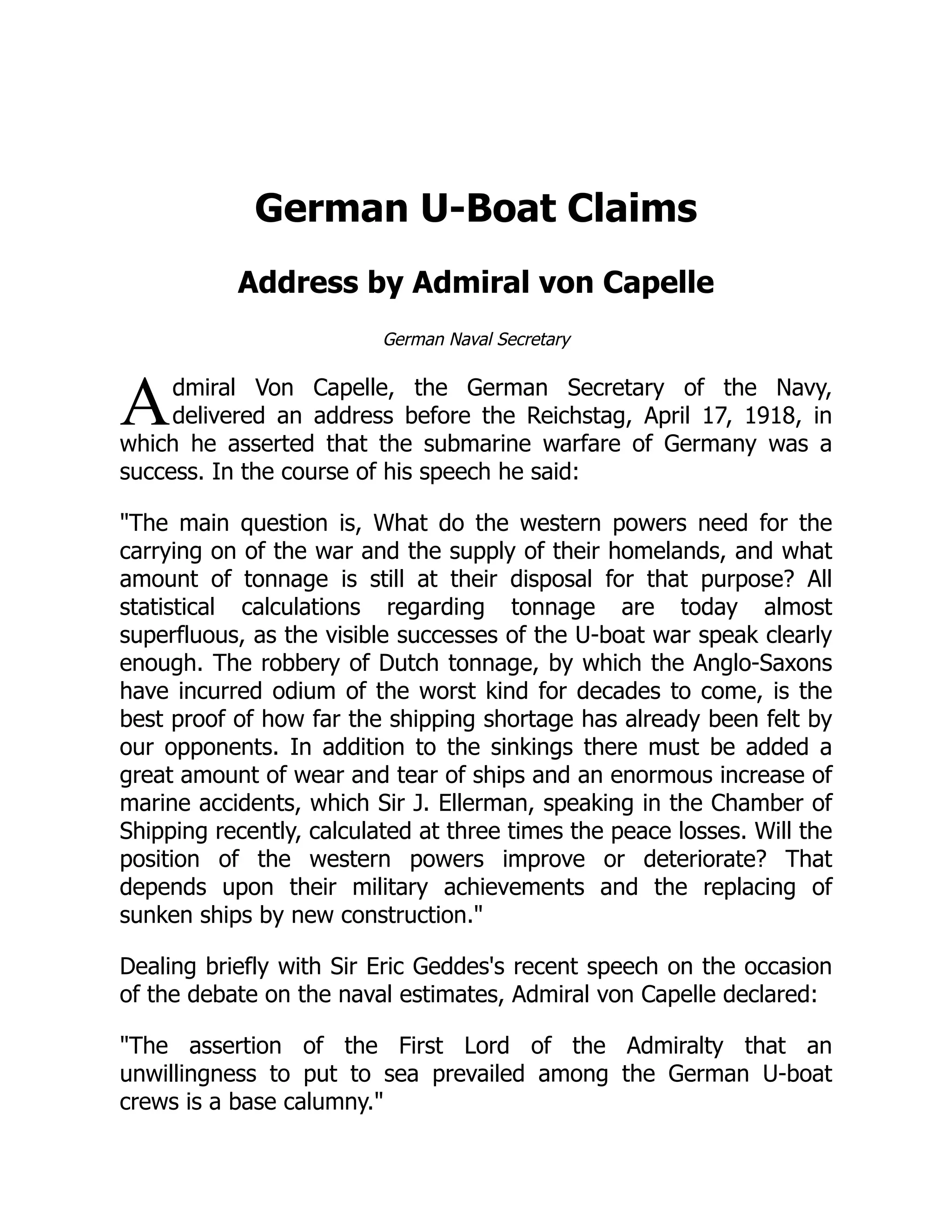 A
German U-Boat Claims
Address by Admiral von Capelle
German Naval Secretary
dmiral Von Capelle, the German Secretary of the Navy,
delivered an address before the Reichstag, April 17, 1918, in
which he asserted that the submarine warfare of Germany was a
success. In the course of his speech he said:
The main question is, What do the western powers need for the
carrying on of the war and the supply of their homelands, and what
amount of tonnage is still at their disposal for that purpose? All
statistical calculations regarding tonnage are today almost
superfluous, as the visible successes of the U-boat war speak clearly
enough. The robbery of Dutch tonnage, by which the Anglo-Saxons
have incurred odium of the worst kind for decades to come, is the
best proof of how far the shipping shortage has already been felt by
our opponents. In addition to the sinkings there must be added a
great amount of wear and tear of ships and an enormous increase of
marine accidents, which Sir J. Ellerman, speaking in the Chamber of
Shipping recently, calculated at three times the peace losses. Will the
position of the western powers improve or deteriorate? That
depends upon their military achievements and the replacing of
sunken ships by new construction.
Dealing briefly with Sir Eric Geddes's recent speech on the occasion
of the debate on the naval estimates, Admiral von Capelle declared:
The assertion of the First Lord of the Admiralty that an
unwillingness to put to sea prevailed among the German U-boat
crews is a base calumny.
 