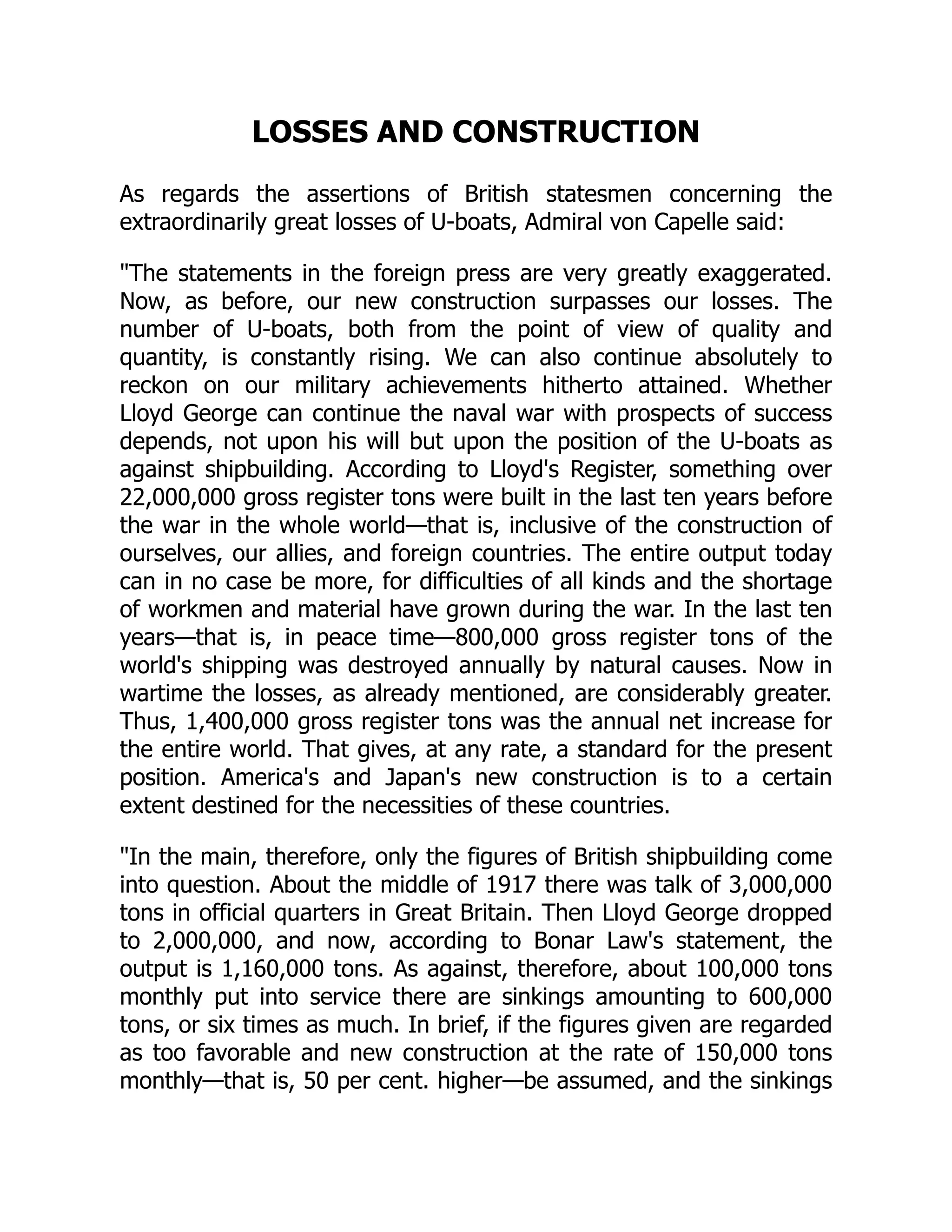 LOSSES AND CONSTRUCTION
As regards the assertions of British statesmen concerning the
extraordinarily great losses of U-boats, Admiral von Capelle said:
The statements in the foreign press are very greatly exaggerated.
Now, as before, our new construction surpasses our losses. The
number of U-boats, both from the point of view of quality and
quantity, is constantly rising. We can also continue absolutely to
reckon on our military achievements hitherto attained. Whether
Lloyd George can continue the naval war with prospects of success
depends, not upon his will but upon the position of the U-boats as
against shipbuilding. According to Lloyd's Register, something over
22,000,000 gross register tons were built in the last ten years before
the war in the whole world—that is, inclusive of the construction of
ourselves, our allies, and foreign countries. The entire output today
can in no case be more, for difficulties of all kinds and the shortage
of workmen and material have grown during the war. In the last ten
years—that is, in peace time—800,000 gross register tons of the
world's shipping was destroyed annually by natural causes. Now in
wartime the losses, as already mentioned, are considerably greater.
Thus, 1,400,000 gross register tons was the annual net increase for
the entire world. That gives, at any rate, a standard for the present
position. America's and Japan's new construction is to a certain
extent destined for the necessities of these countries.
In the main, therefore, only the figures of British shipbuilding come
into question. About the middle of 1917 there was talk of 3,000,000
tons in official quarters in Great Britain. Then Lloyd George dropped
to 2,000,000, and now, according to Bonar Law's statement, the
output is 1,160,000 tons. As against, therefore, about 100,000 tons
monthly put into service there are sinkings amounting to 600,000
tons, or six times as much. In brief, if the figures given are regarded
as too favorable and new construction at the rate of 150,000 tons
monthly—that is, 50 per cent. higher—be assumed, and the sinkings
 