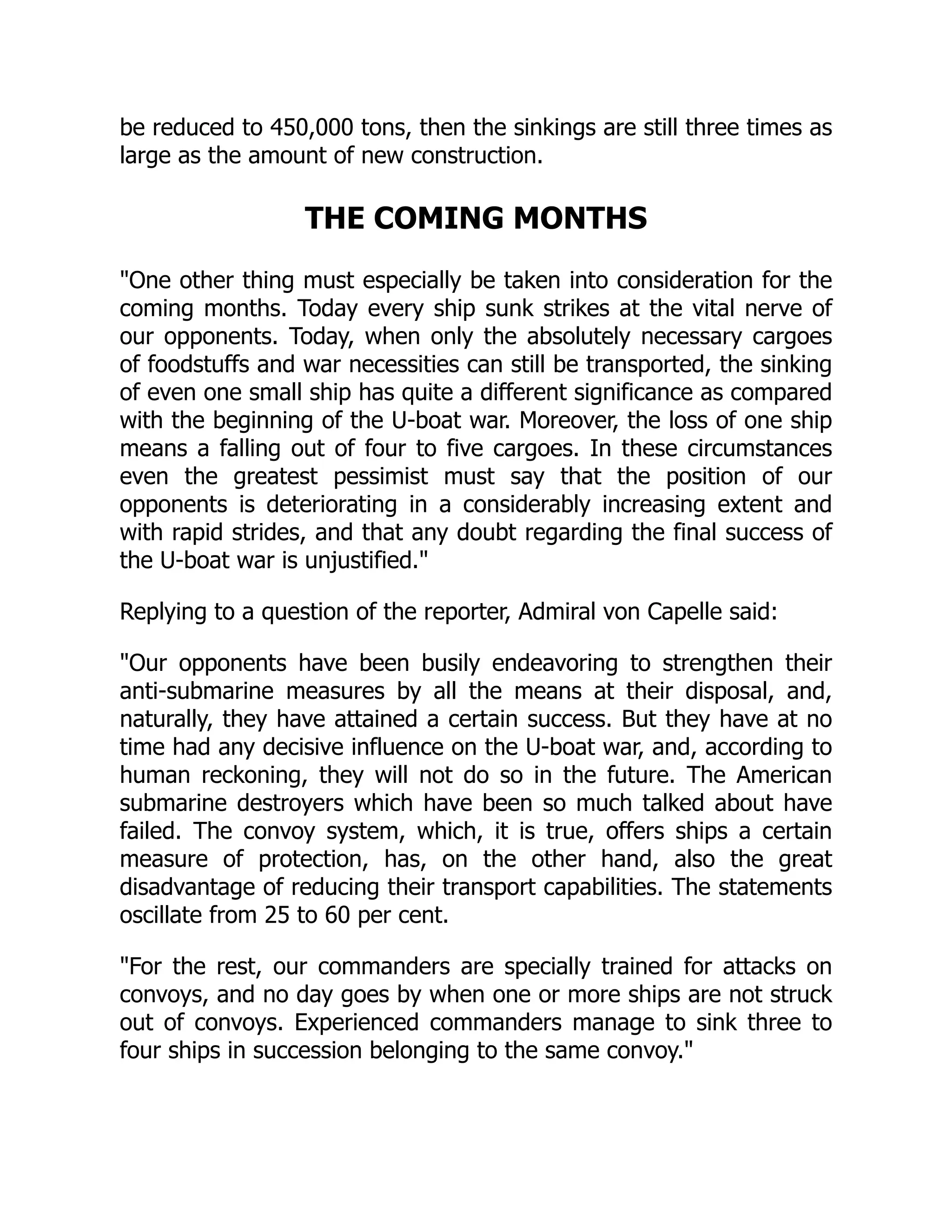 be reduced to 450,000 tons, then the sinkings are still three times as
large as the amount of new construction.
THE COMING MONTHS
One other thing must especially be taken into consideration for the
coming months. Today every ship sunk strikes at the vital nerve of
our opponents. Today, when only the absolutely necessary cargoes
of foodstuffs and war necessities can still be transported, the sinking
of even one small ship has quite a different significance as compared
with the beginning of the U-boat war. Moreover, the loss of one ship
means a falling out of four to five cargoes. In these circumstances
even the greatest pessimist must say that the position of our
opponents is deteriorating in a considerably increasing extent and
with rapid strides, and that any doubt regarding the final success of
the U-boat war is unjustified.
Replying to a question of the reporter, Admiral von Capelle said:
Our opponents have been busily endeavoring to strengthen their
anti-submarine measures by all the means at their disposal, and,
naturally, they have attained a certain success. But they have at no
time had any decisive influence on the U-boat war, and, according to
human reckoning, they will not do so in the future. The American
submarine destroyers which have been so much talked about have
failed. The convoy system, which, it is true, offers ships a certain
measure of protection, has, on the other hand, also the great
disadvantage of reducing their transport capabilities. The statements
oscillate from 25 to 60 per cent.
For the rest, our commanders are specially trained for attacks on
convoys, and no day goes by when one or more ships are not struck
out of convoys. Experienced commanders manage to sink three to
four ships in succession belonging to the same convoy.
 