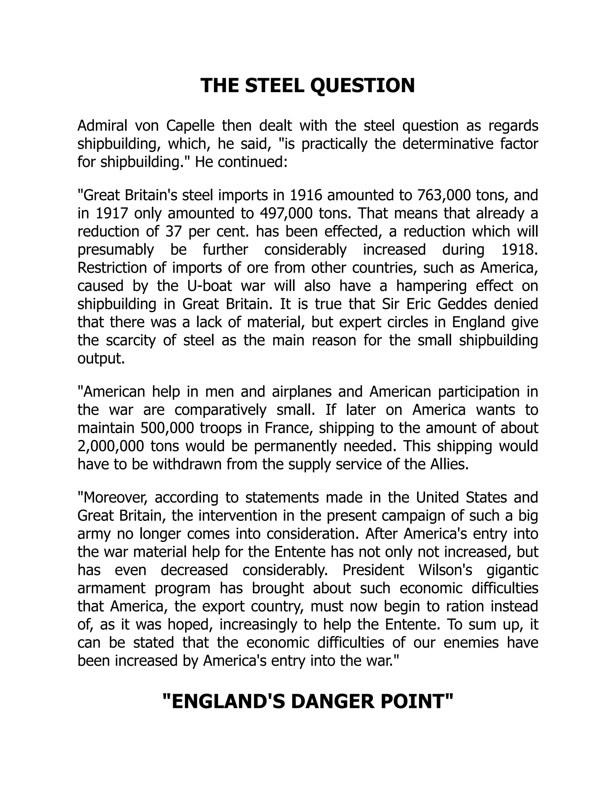 THE STEEL QUESTION
Admiral von Capelle then dealt with the steel question as regards
shipbuilding, which, he said, is practically the determinative factor
for shipbuilding. He continued:
Great Britain's steel imports in 1916 amounted to 763,000 tons, and
in 1917 only amounted to 497,000 tons. That means that already a
reduction of 37 per cent. has been effected, a reduction which will
presumably be further considerably increased during 1918.
Restriction of imports of ore from other countries, such as America,
caused by the U-boat war will also have a hampering effect on
shipbuilding in Great Britain. It is true that Sir Eric Geddes denied
that there was a lack of material, but expert circles in England give
the scarcity of steel as the main reason for the small shipbuilding
output.
American help in men and airplanes and American participation in
the war are comparatively small. If later on America wants to
maintain 500,000 troops in France, shipping to the amount of about
2,000,000 tons would be permanently needed. This shipping would
have to be withdrawn from the supply service of the Allies.
Moreover, according to statements made in the United States and
Great Britain, the intervention in the present campaign of such a big
army no longer comes into consideration. After America's entry into
the war material help for the Entente has not only not increased, but
has even decreased considerably. President Wilson's gigantic
armament program has brought about such economic difficulties
that America, the export country, must now begin to ration instead
of, as it was hoped, increasingly to help the Entente. To sum up, it
can be stated that the economic difficulties of our enemies have
been increased by America's entry into the war.
ENGLAND'S DANGER POINT
 