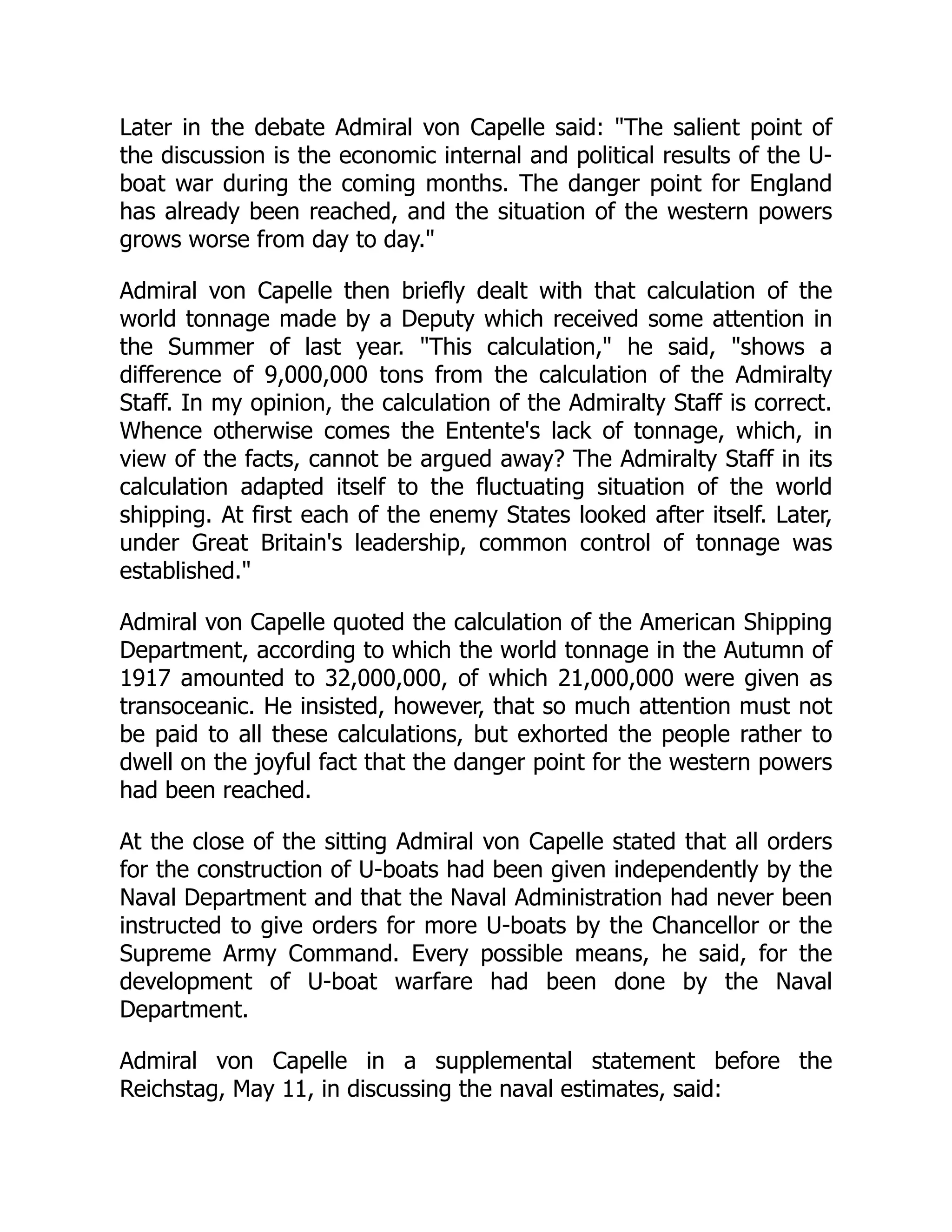 Later in the debate Admiral von Capelle said: The salient point of
the discussion is the economic internal and political results of the U-
boat war during the coming months. The danger point for England
has already been reached, and the situation of the western powers
grows worse from day to day.
Admiral von Capelle then briefly dealt with that calculation of the
world tonnage made by a Deputy which received some attention in
the Summer of last year. This calculation, he said, shows a
difference of 9,000,000 tons from the calculation of the Admiralty
Staff. In my opinion, the calculation of the Admiralty Staff is correct.
Whence otherwise comes the Entente's lack of tonnage, which, in
view of the facts, cannot be argued away? The Admiralty Staff in its
calculation adapted itself to the fluctuating situation of the world
shipping. At first each of the enemy States looked after itself. Later,
under Great Britain's leadership, common control of tonnage was
established.
Admiral von Capelle quoted the calculation of the American Shipping
Department, according to which the world tonnage in the Autumn of
1917 amounted to 32,000,000, of which 21,000,000 were given as
transoceanic. He insisted, however, that so much attention must not
be paid to all these calculations, but exhorted the people rather to
dwell on the joyful fact that the danger point for the western powers
had been reached.
At the close of the sitting Admiral von Capelle stated that all orders
for the construction of U-boats had been given independently by the
Naval Department and that the Naval Administration had never been
instructed to give orders for more U-boats by the Chancellor or the
Supreme Army Command. Every possible means, he said, for the
development of U-boat warfare had been done by the Naval
Department.
Admiral von Capelle in a supplemental statement before the
Reichstag, May 11, in discussing the naval estimates, said:
 