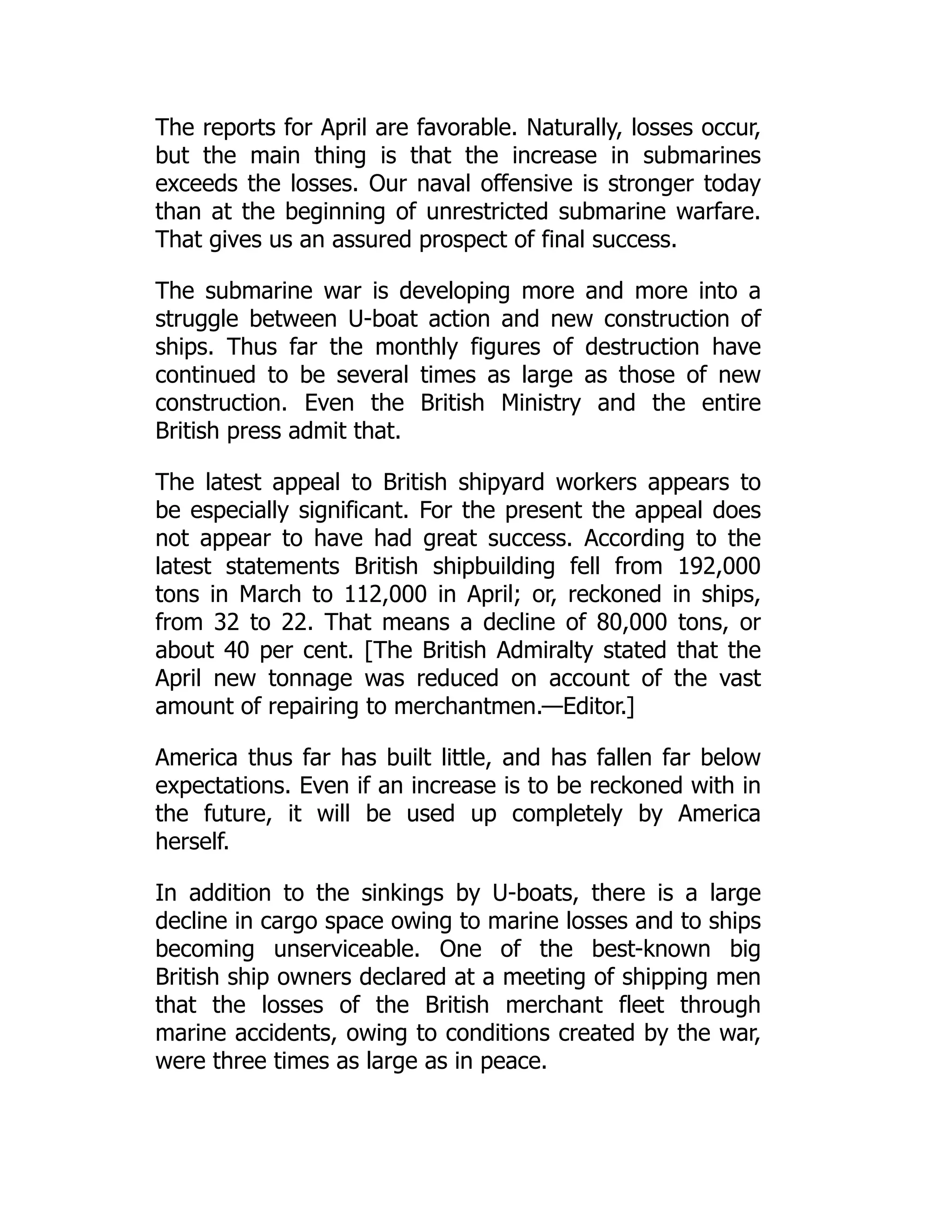The reports for April are favorable. Naturally, losses occur,
but the main thing is that the increase in submarines
exceeds the losses. Our naval offensive is stronger today
than at the beginning of unrestricted submarine warfare.
That gives us an assured prospect of final success.
The submarine war is developing more and more into a
struggle between U-boat action and new construction of
ships. Thus far the monthly figures of destruction have
continued to be several times as large as those of new
construction. Even the British Ministry and the entire
British press admit that.
The latest appeal to British shipyard workers appears to
be especially significant. For the present the appeal does
not appear to have had great success. According to the
latest statements British shipbuilding fell from 192,000
tons in March to 112,000 in April; or, reckoned in ships,
from 32 to 22. That means a decline of 80,000 tons, or
about 40 per cent. [The British Admiralty stated that the
April new tonnage was reduced on account of the vast
amount of repairing to merchantmen.—Editor.]
America thus far has built little, and has fallen far below
expectations. Even if an increase is to be reckoned with in
the future, it will be used up completely by America
herself.
In addition to the sinkings by U-boats, there is a large
decline in cargo space owing to marine losses and to ships
becoming unserviceable. One of the best-known big
British ship owners declared at a meeting of shipping men
that the losses of the British merchant fleet through
marine accidents, owing to conditions created by the war,
were three times as large as in peace.
 