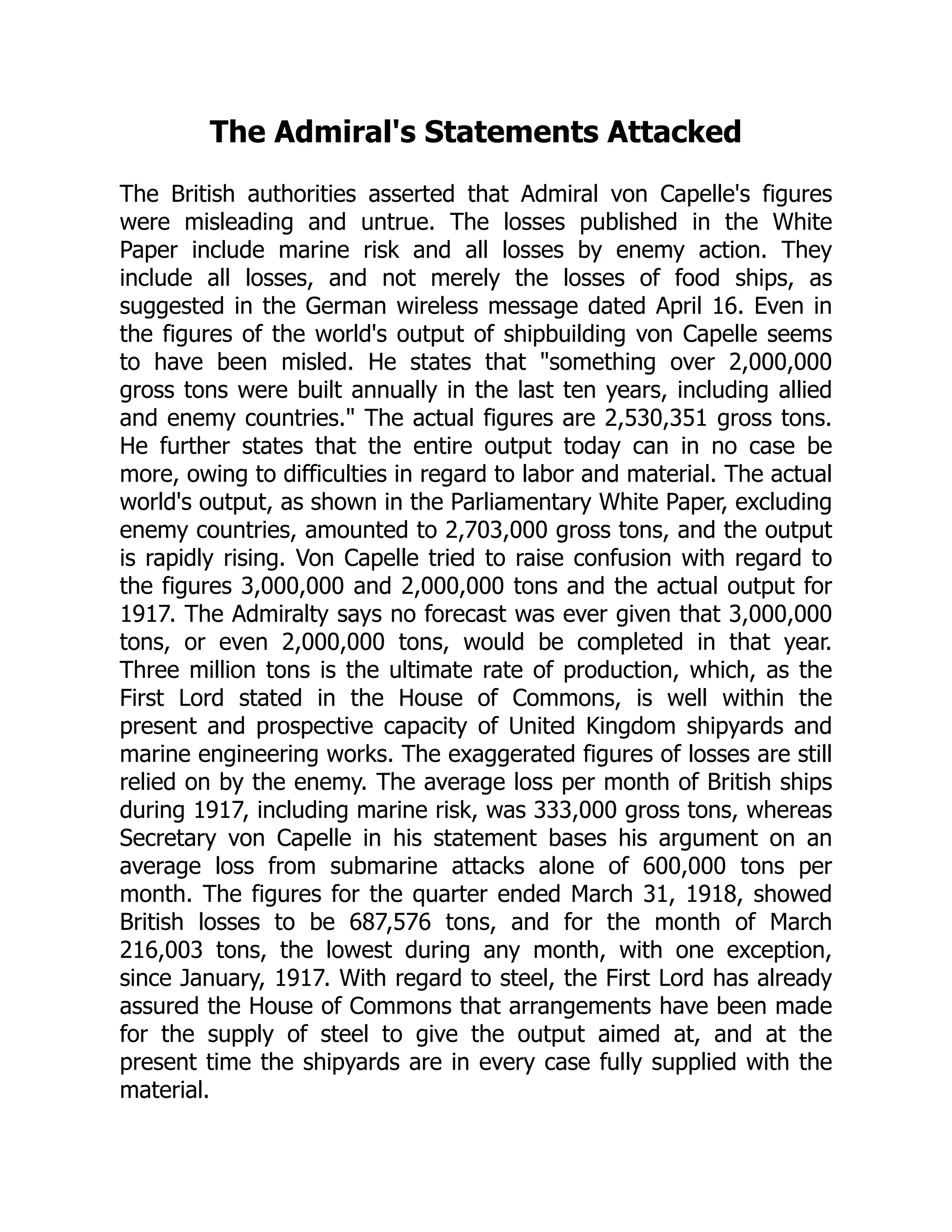 The Admiral's Statements Attacked
The British authorities asserted that Admiral von Capelle's figures
were misleading and untrue. The losses published in the White
Paper include marine risk and all losses by enemy action. They
include all losses, and not merely the losses of food ships, as
suggested in the German wireless message dated April 16. Even in
the figures of the world's output of shipbuilding von Capelle seems
to have been misled. He states that something over 2,000,000
gross tons were built annually in the last ten years, including allied
and enemy countries. The actual figures are 2,530,351 gross tons.
He further states that the entire output today can in no case be
more, owing to difficulties in regard to labor and material. The actual
world's output, as shown in the Parliamentary White Paper, excluding
enemy countries, amounted to 2,703,000 gross tons, and the output
is rapidly rising. Von Capelle tried to raise confusion with regard to
the figures 3,000,000 and 2,000,000 tons and the actual output for
1917. The Admiralty says no forecast was ever given that 3,000,000
tons, or even 2,000,000 tons, would be completed in that year.
Three million tons is the ultimate rate of production, which, as the
First Lord stated in the House of Commons, is well within the
present and prospective capacity of United Kingdom shipyards and
marine engineering works. The exaggerated figures of losses are still
relied on by the enemy. The average loss per month of British ships
during 1917, including marine risk, was 333,000 gross tons, whereas
Secretary von Capelle in his statement bases his argument on an
average loss from submarine attacks alone of 600,000 tons per
month. The figures for the quarter ended March 31, 1918, showed
British losses to be 687,576 tons, and for the month of March
216,003 tons, the lowest during any month, with one exception,
since January, 1917. With regard to steel, the First Lord has already
assured the House of Commons that arrangements have been made
for the supply of steel to give the output aimed at, and at the
present time the shipyards are in every case fully supplied with the
material.
 