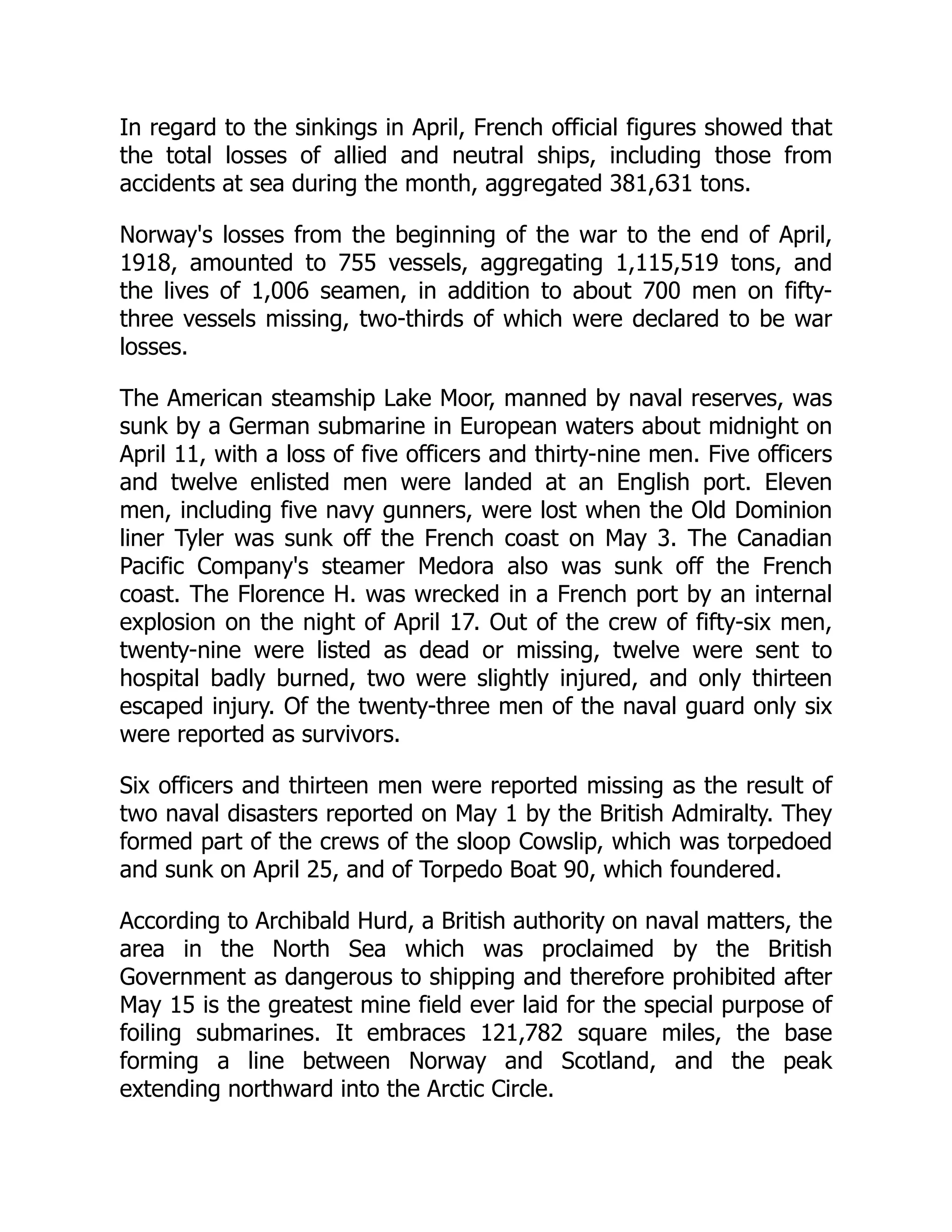 In regard to the sinkings in April, French official figures showed that
the total losses of allied and neutral ships, including those from
accidents at sea during the month, aggregated 381,631 tons.
Norway's losses from the beginning of the war to the end of April,
1918, amounted to 755 vessels, aggregating 1,115,519 tons, and
the lives of 1,006 seamen, in addition to about 700 men on fifty-
three vessels missing, two-thirds of which were declared to be war
losses.
The American steamship Lake Moor, manned by naval reserves, was
sunk by a German submarine in European waters about midnight on
April 11, with a loss of five officers and thirty-nine men. Five officers
and twelve enlisted men were landed at an English port. Eleven
men, including five navy gunners, were lost when the Old Dominion
liner Tyler was sunk off the French coast on May 3. The Canadian
Pacific Company's steamer Medora also was sunk off the French
coast. The Florence H. was wrecked in a French port by an internal
explosion on the night of April 17. Out of the crew of fifty-six men,
twenty-nine were listed as dead or missing, twelve were sent to
hospital badly burned, two were slightly injured, and only thirteen
escaped injury. Of the twenty-three men of the naval guard only six
were reported as survivors.
Six officers and thirteen men were reported missing as the result of
two naval disasters reported on May 1 by the British Admiralty. They
formed part of the crews of the sloop Cowslip, which was torpedoed
and sunk on April 25, and of Torpedo Boat 90, which foundered.
According to Archibald Hurd, a British authority on naval matters, the
area in the North Sea which was proclaimed by the British
Government as dangerous to shipping and therefore prohibited after
May 15 is the greatest mine field ever laid for the special purpose of
foiling submarines. It embraces 121,782 square miles, the base
forming a line between Norway and Scotland, and the peak
extending northward into the Arctic Circle.
 