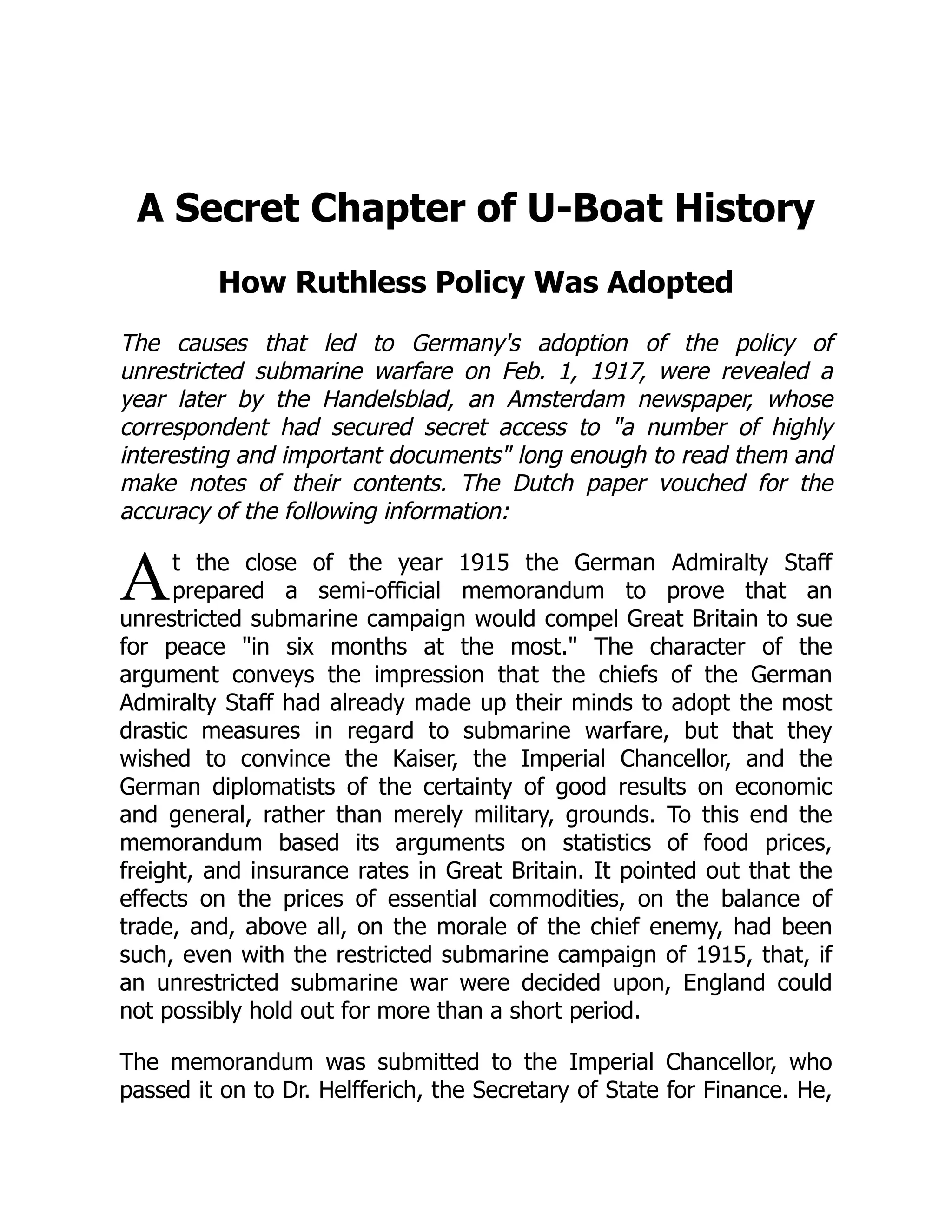 A
A Secret Chapter of U-Boat History
How Ruthless Policy Was Adopted
The causes that led to Germany's adoption of the policy of
unrestricted submarine warfare on Feb. 1, 1917, were revealed a
year later by the Handelsblad, an Amsterdam newspaper, whose
correspondent had secured secret access to a number of highly
interesting and important documents long enough to read them and
make notes of their contents. The Dutch paper vouched for the
accuracy of the following information:
t the close of the year 1915 the German Admiralty Staff
prepared a semi-official memorandum to prove that an
unrestricted submarine campaign would compel Great Britain to sue
for peace in six months at the most. The character of the
argument conveys the impression that the chiefs of the German
Admiralty Staff had already made up their minds to adopt the most
drastic measures in regard to submarine warfare, but that they
wished to convince the Kaiser, the Imperial Chancellor, and the
German diplomatists of the certainty of good results on economic
and general, rather than merely military, grounds. To this end the
memorandum based its arguments on statistics of food prices,
freight, and insurance rates in Great Britain. It pointed out that the
effects on the prices of essential commodities, on the balance of
trade, and, above all, on the morale of the chief enemy, had been
such, even with the restricted submarine campaign of 1915, that, if
an unrestricted submarine war were decided upon, England could
not possibly hold out for more than a short period.
The memorandum was submitted to the Imperial Chancellor, who
passed it on to Dr. Helfferich, the Secretary of State for Finance. He,
 