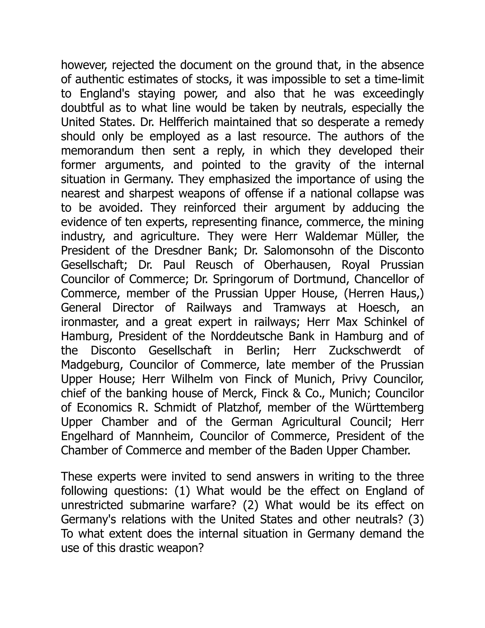 however, rejected the document on the ground that, in the absence
of authentic estimates of stocks, it was impossible to set a time-limit
to England's staying power, and also that he was exceedingly
doubtful as to what line would be taken by neutrals, especially the
United States. Dr. Helfferich maintained that so desperate a remedy
should only be employed as a last resource. The authors of the
memorandum then sent a reply, in which they developed their
former arguments, and pointed to the gravity of the internal
situation in Germany. They emphasized the importance of using the
nearest and sharpest weapons of offense if a national collapse was
to be avoided. They reinforced their argument by adducing the
evidence of ten experts, representing finance, commerce, the mining
industry, and agriculture. They were Herr Waldemar Müller, the
President of the Dresdner Bank; Dr. Salomonsohn of the Disconto
Gesellschaft; Dr. Paul Reusch of Oberhausen, Royal Prussian
Councilor of Commerce; Dr. Springorum of Dortmund, Chancellor of
Commerce, member of the Prussian Upper House, (Herren Haus,)
General Director of Railways and Tramways at Hoesch, an
ironmaster, and a great expert in railways; Herr Max Schinkel of
Hamburg, President of the Norddeutsche Bank in Hamburg and of
the Disconto Gesellschaft in Berlin; Herr Zuckschwerdt of
Madgeburg, Councilor of Commerce, late member of the Prussian
Upper House; Herr Wilhelm von Finck of Munich, Privy Councilor,
chief of the banking house of Merck, Finck  Co., Munich; Councilor
of Economics R. Schmidt of Platzhof, member of the Württemberg
Upper Chamber and of the German Agricultural Council; Herr
Engelhard of Mannheim, Councilor of Commerce, President of the
Chamber of Commerce and member of the Baden Upper Chamber.
These experts were invited to send answers in writing to the three
following questions: (1) What would be the effect on England of
unrestricted submarine warfare? (2) What would be its effect on
Germany's relations with the United States and other neutrals? (3)
To what extent does the internal situation in Germany demand the
use of this drastic weapon?
 