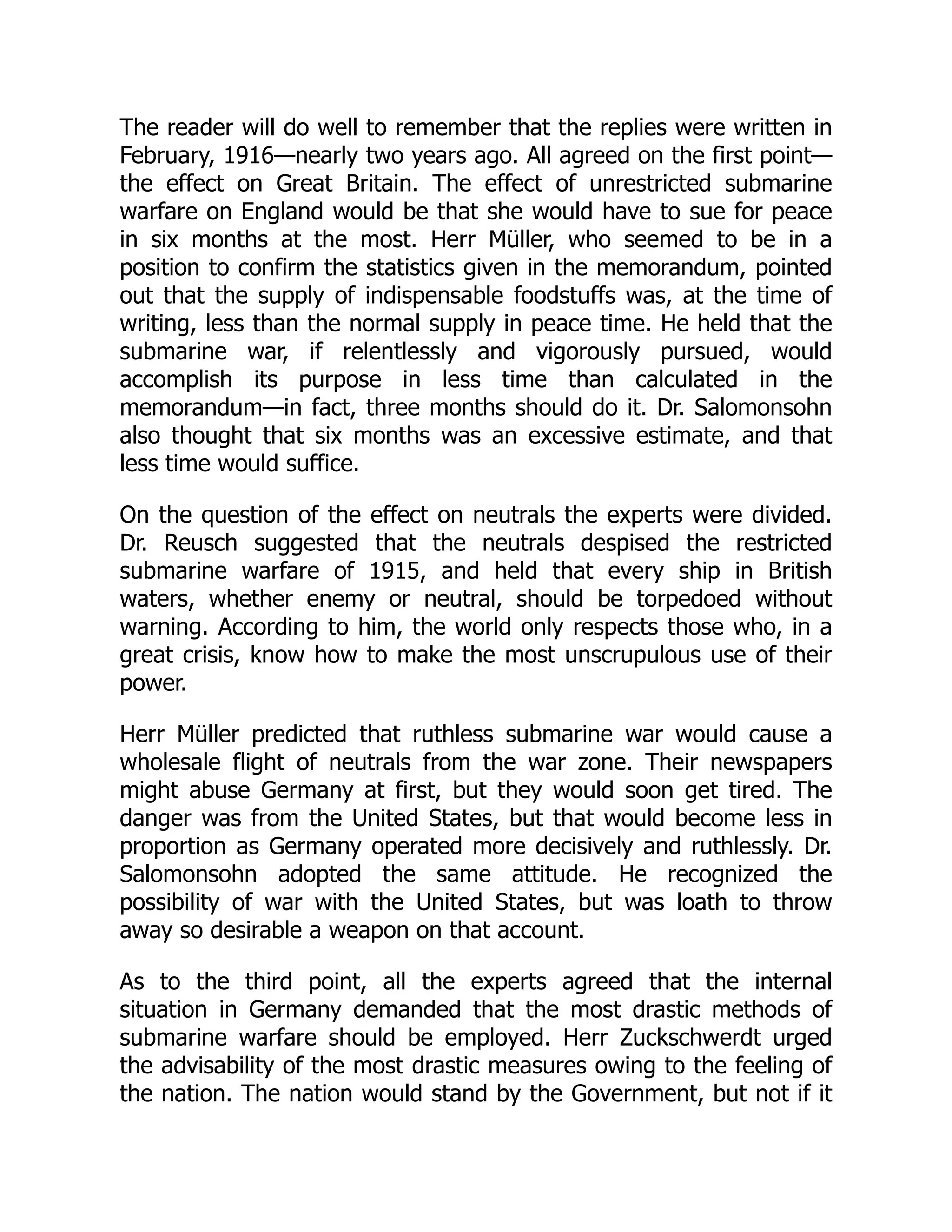 The reader will do well to remember that the replies were written in
February, 1916—nearly two years ago. All agreed on the first point—
the effect on Great Britain. The effect of unrestricted submarine
warfare on England would be that she would have to sue for peace
in six months at the most. Herr Müller, who seemed to be in a
position to confirm the statistics given in the memorandum, pointed
out that the supply of indispensable foodstuffs was, at the time of
writing, less than the normal supply in peace time. He held that the
submarine war, if relentlessly and vigorously pursued, would
accomplish its purpose in less time than calculated in the
memorandum—in fact, three months should do it. Dr. Salomonsohn
also thought that six months was an excessive estimate, and that
less time would suffice.
On the question of the effect on neutrals the experts were divided.
Dr. Reusch suggested that the neutrals despised the restricted
submarine warfare of 1915, and held that every ship in British
waters, whether enemy or neutral, should be torpedoed without
warning. According to him, the world only respects those who, in a
great crisis, know how to make the most unscrupulous use of their
power.
Herr Müller predicted that ruthless submarine war would cause a
wholesale flight of neutrals from the war zone. Their newspapers
might abuse Germany at first, but they would soon get tired. The
danger was from the United States, but that would become less in
proportion as Germany operated more decisively and ruthlessly. Dr.
Salomonsohn adopted the same attitude. He recognized the
possibility of war with the United States, but was loath to throw
away so desirable a weapon on that account.
As to the third point, all the experts agreed that the internal
situation in Germany demanded that the most drastic methods of
submarine warfare should be employed. Herr Zuckschwerdt urged
the advisability of the most drastic measures owing to the feeling of
the nation. The nation would stand by the Government, but not if it
 