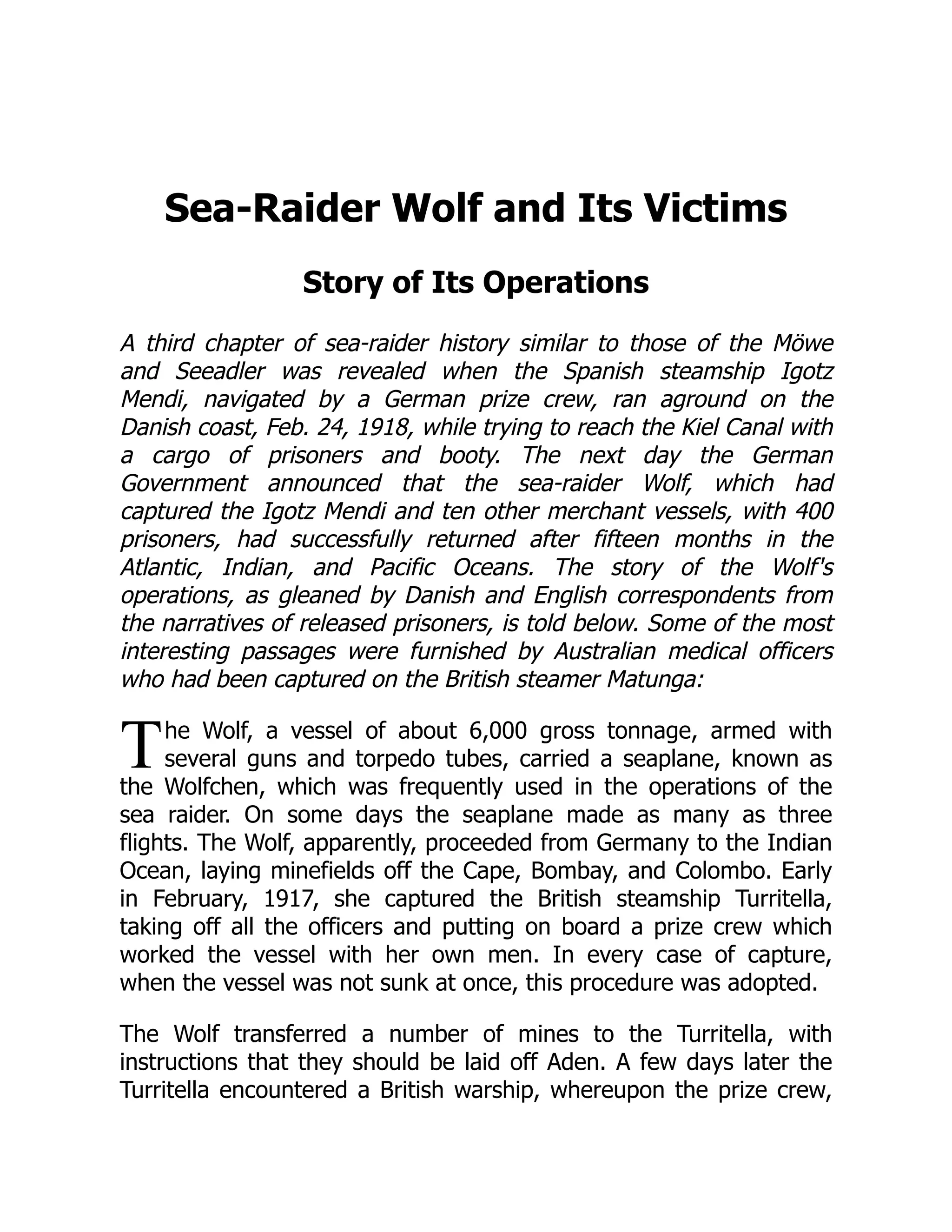 T
Sea-Raider Wolf and Its Victims
Story of Its Operations
A third chapter of sea-raider history similar to those of the Möwe
and Seeadler was revealed when the Spanish steamship Igotz
Mendi, navigated by a German prize crew, ran aground on the
Danish coast, Feb. 24, 1918, while trying to reach the Kiel Canal with
a cargo of prisoners and booty. The next day the German
Government announced that the sea-raider Wolf, which had
captured the Igotz Mendi and ten other merchant vessels, with 400
prisoners, had successfully returned after fifteen months in the
Atlantic, Indian, and Pacific Oceans. The story of the Wolf's
operations, as gleaned by Danish and English correspondents from
the narratives of released prisoners, is told below. Some of the most
interesting passages were furnished by Australian medical officers
who had been captured on the British steamer Matunga:
he Wolf, a vessel of about 6,000 gross tonnage, armed with
several guns and torpedo tubes, carried a seaplane, known as
the Wolfchen, which was frequently used in the operations of the
sea raider. On some days the seaplane made as many as three
flights. The Wolf, apparently, proceeded from Germany to the Indian
Ocean, laying minefields off the Cape, Bombay, and Colombo. Early
in February, 1917, she captured the British steamship Turritella,
taking off all the officers and putting on board a prize crew which
worked the vessel with her own men. In every case of capture,
when the vessel was not sunk at once, this procedure was adopted.
The Wolf transferred a number of mines to the Turritella, with
instructions that they should be laid off Aden. A few days later the
Turritella encountered a British warship, whereupon the prize crew,
 