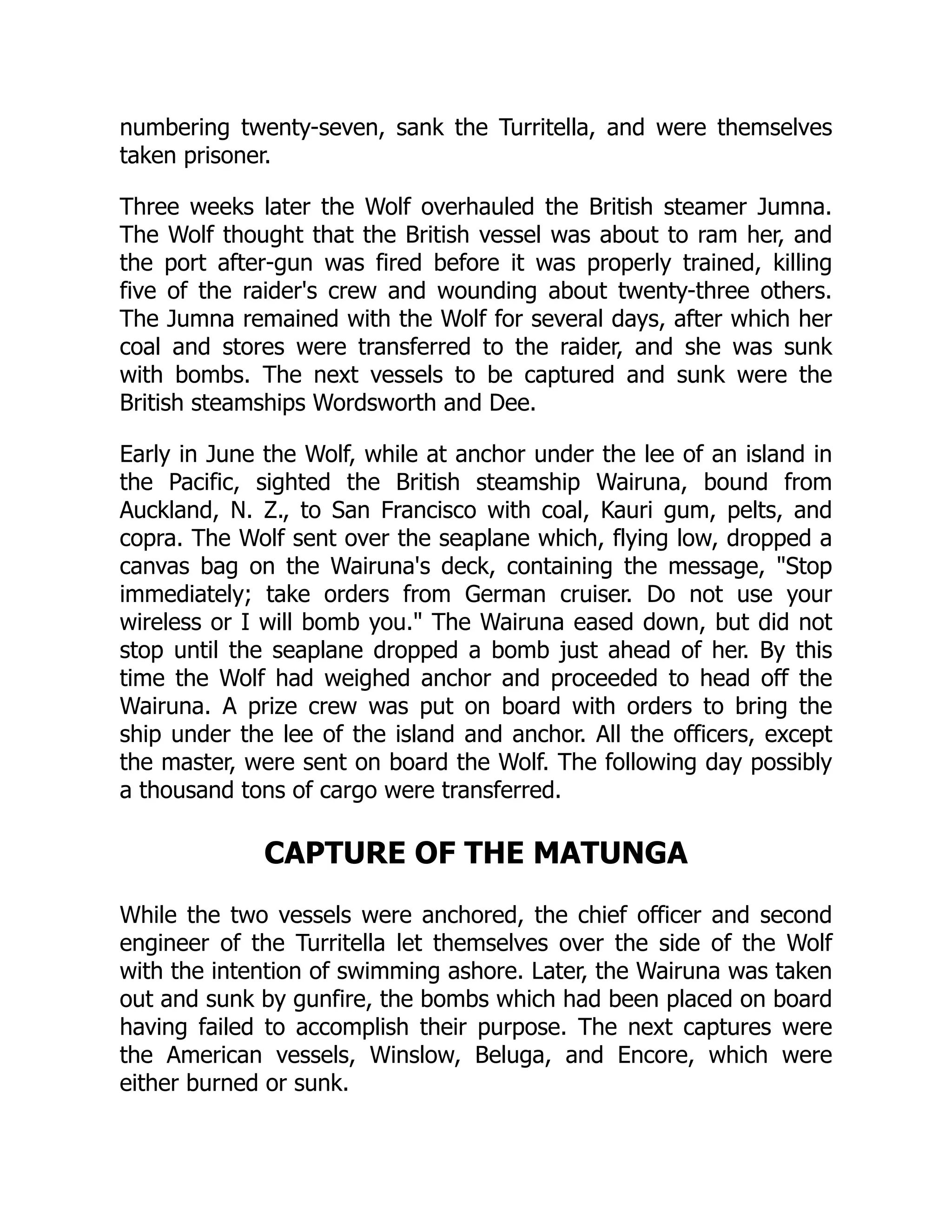 numbering twenty-seven, sank the Turritella, and were themselves
taken prisoner.
Three weeks later the Wolf overhauled the British steamer Jumna.
The Wolf thought that the British vessel was about to ram her, and
the port after-gun was fired before it was properly trained, killing
five of the raider's crew and wounding about twenty-three others.
The Jumna remained with the Wolf for several days, after which her
coal and stores were transferred to the raider, and she was sunk
with bombs. The next vessels to be captured and sunk were the
British steamships Wordsworth and Dee.
Early in June the Wolf, while at anchor under the lee of an island in
the Pacific, sighted the British steamship Wairuna, bound from
Auckland, N. Z., to San Francisco with coal, Kauri gum, pelts, and
copra. The Wolf sent over the seaplane which, flying low, dropped a
canvas bag on the Wairuna's deck, containing the message, Stop
immediately; take orders from German cruiser. Do not use your
wireless or I will bomb you. The Wairuna eased down, but did not
stop until the seaplane dropped a bomb just ahead of her. By this
time the Wolf had weighed anchor and proceeded to head off the
Wairuna. A prize crew was put on board with orders to bring the
ship under the lee of the island and anchor. All the officers, except
the master, were sent on board the Wolf. The following day possibly
a thousand tons of cargo were transferred.
CAPTURE OF THE MATUNGA
While the two vessels were anchored, the chief officer and second
engineer of the Turritella let themselves over the side of the Wolf
with the intention of swimming ashore. Later, the Wairuna was taken
out and sunk by gunfire, the bombs which had been placed on board
having failed to accomplish their purpose. The next captures were
the American vessels, Winslow, Beluga, and Encore, which were
either burned or sunk.
 