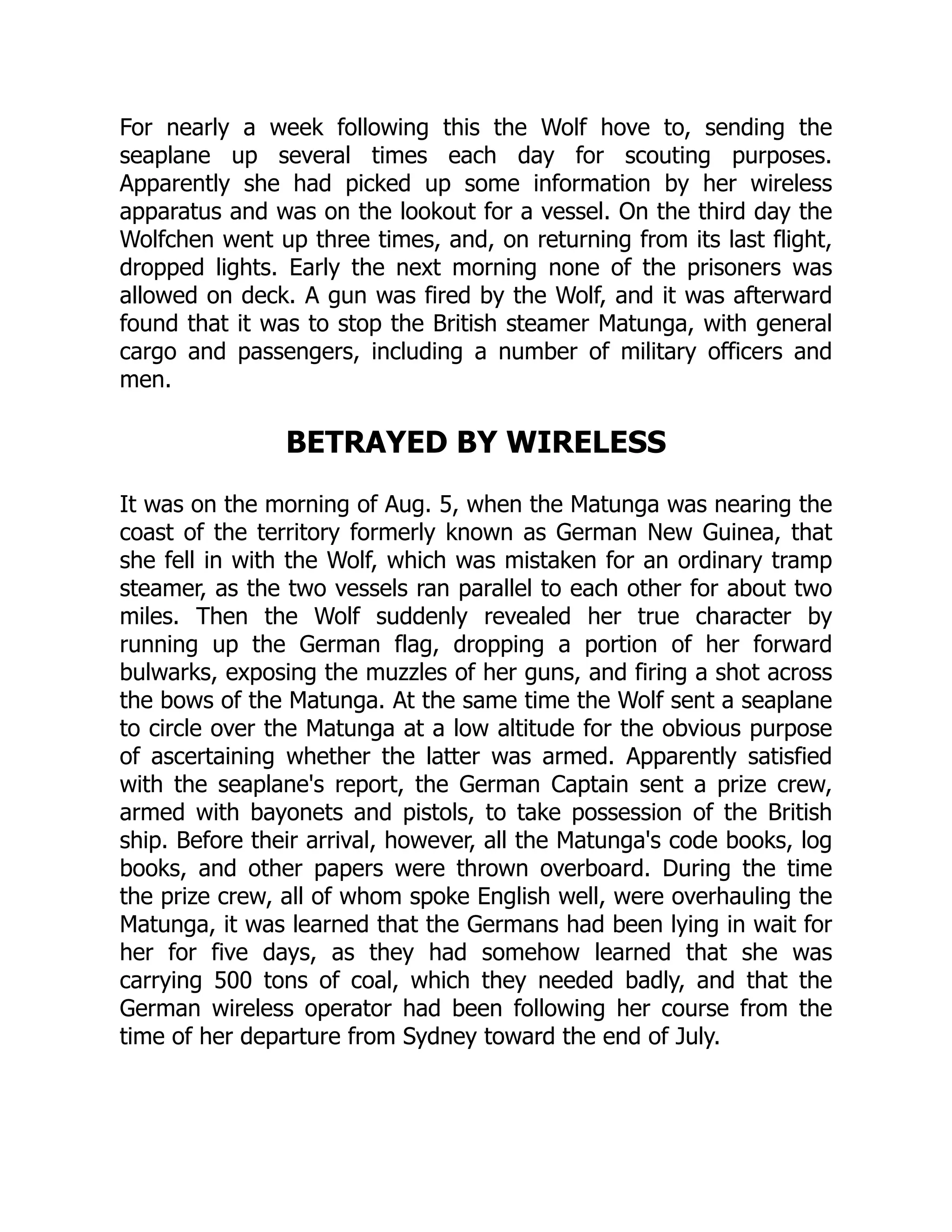 For nearly a week following this the Wolf hove to, sending the
seaplane up several times each day for scouting purposes.
Apparently she had picked up some information by her wireless
apparatus and was on the lookout for a vessel. On the third day the
Wolfchen went up three times, and, on returning from its last flight,
dropped lights. Early the next morning none of the prisoners was
allowed on deck. A gun was fired by the Wolf, and it was afterward
found that it was to stop the British steamer Matunga, with general
cargo and passengers, including a number of military officers and
men.
BETRAYED BY WIRELESS
It was on the morning of Aug. 5, when the Matunga was nearing the
coast of the territory formerly known as German New Guinea, that
she fell in with the Wolf, which was mistaken for an ordinary tramp
steamer, as the two vessels ran parallel to each other for about two
miles. Then the Wolf suddenly revealed her true character by
running up the German flag, dropping a portion of her forward
bulwarks, exposing the muzzles of her guns, and firing a shot across
the bows of the Matunga. At the same time the Wolf sent a seaplane
to circle over the Matunga at a low altitude for the obvious purpose
of ascertaining whether the latter was armed. Apparently satisfied
with the seaplane's report, the German Captain sent a prize crew,
armed with bayonets and pistols, to take possession of the British
ship. Before their arrival, however, all the Matunga's code books, log
books, and other papers were thrown overboard. During the time
the prize crew, all of whom spoke English well, were overhauling the
Matunga, it was learned that the Germans had been lying in wait for
her for five days, as they had somehow learned that she was
carrying 500 tons of coal, which they needed badly, and that the
German wireless operator had been following her course from the
time of her departure from Sydney toward the end of July.
 