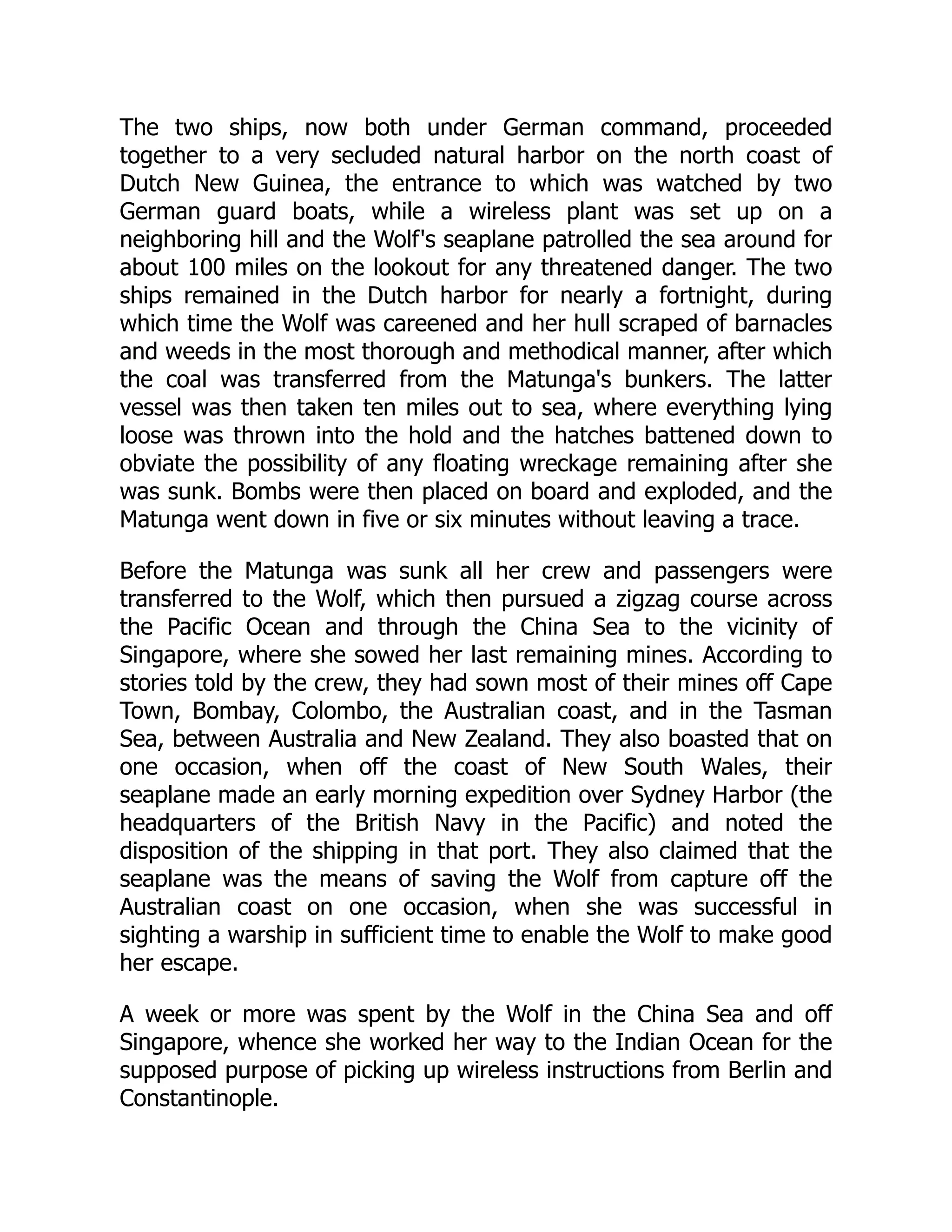 The two ships, now both under German command, proceeded
together to a very secluded natural harbor on the north coast of
Dutch New Guinea, the entrance to which was watched by two
German guard boats, while a wireless plant was set up on a
neighboring hill and the Wolf's seaplane patrolled the sea around for
about 100 miles on the lookout for any threatened danger. The two
ships remained in the Dutch harbor for nearly a fortnight, during
which time the Wolf was careened and her hull scraped of barnacles
and weeds in the most thorough and methodical manner, after which
the coal was transferred from the Matunga's bunkers. The latter
vessel was then taken ten miles out to sea, where everything lying
loose was thrown into the hold and the hatches battened down to
obviate the possibility of any floating wreckage remaining after she
was sunk. Bombs were then placed on board and exploded, and the
Matunga went down in five or six minutes without leaving a trace.
Before the Matunga was sunk all her crew and passengers were
transferred to the Wolf, which then pursued a zigzag course across
the Pacific Ocean and through the China Sea to the vicinity of
Singapore, where she sowed her last remaining mines. According to
stories told by the crew, they had sown most of their mines off Cape
Town, Bombay, Colombo, the Australian coast, and in the Tasman
Sea, between Australia and New Zealand. They also boasted that on
one occasion, when off the coast of New South Wales, their
seaplane made an early morning expedition over Sydney Harbor (the
headquarters of the British Navy in the Pacific) and noted the
disposition of the shipping in that port. They also claimed that the
seaplane was the means of saving the Wolf from capture off the
Australian coast on one occasion, when she was successful in
sighting a warship in sufficient time to enable the Wolf to make good
her escape.
A week or more was spent by the Wolf in the China Sea and off
Singapore, whence she worked her way to the Indian Ocean for the
supposed purpose of picking up wireless instructions from Berlin and
Constantinople.
 