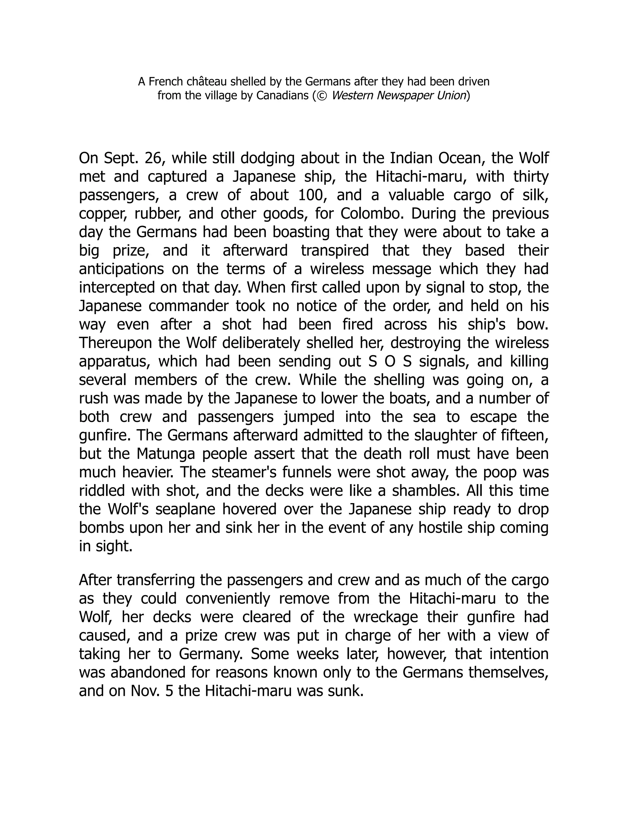 A French château shelled by the Germans after they had been driven
from the village by Canadians (© Western Newspaper Union)
On Sept. 26, while still dodging about in the Indian Ocean, the Wolf
met and captured a Japanese ship, the Hitachi-maru, with thirty
passengers, a crew of about 100, and a valuable cargo of silk,
copper, rubber, and other goods, for Colombo. During the previous
day the Germans had been boasting that they were about to take a
big prize, and it afterward transpired that they based their
anticipations on the terms of a wireless message which they had
intercepted on that day. When first called upon by signal to stop, the
Japanese commander took no notice of the order, and held on his
way even after a shot had been fired across his ship's bow.
Thereupon the Wolf deliberately shelled her, destroying the wireless
apparatus, which had been sending out S O S signals, and killing
several members of the crew. While the shelling was going on, a
rush was made by the Japanese to lower the boats, and a number of
both crew and passengers jumped into the sea to escape the
gunfire. The Germans afterward admitted to the slaughter of fifteen,
but the Matunga people assert that the death roll must have been
much heavier. The steamer's funnels were shot away, the poop was
riddled with shot, and the decks were like a shambles. All this time
the Wolf's seaplane hovered over the Japanese ship ready to drop
bombs upon her and sink her in the event of any hostile ship coming
in sight.
After transferring the passengers and crew and as much of the cargo
as they could conveniently remove from the Hitachi-maru to the
Wolf, her decks were cleared of the wreckage their gunfire had
caused, and a prize crew was put in charge of her with a view of
taking her to Germany. Some weeks later, however, that intention
was abandoned for reasons known only to the Germans themselves,
and on Nov. 5 the Hitachi-maru was sunk.
 