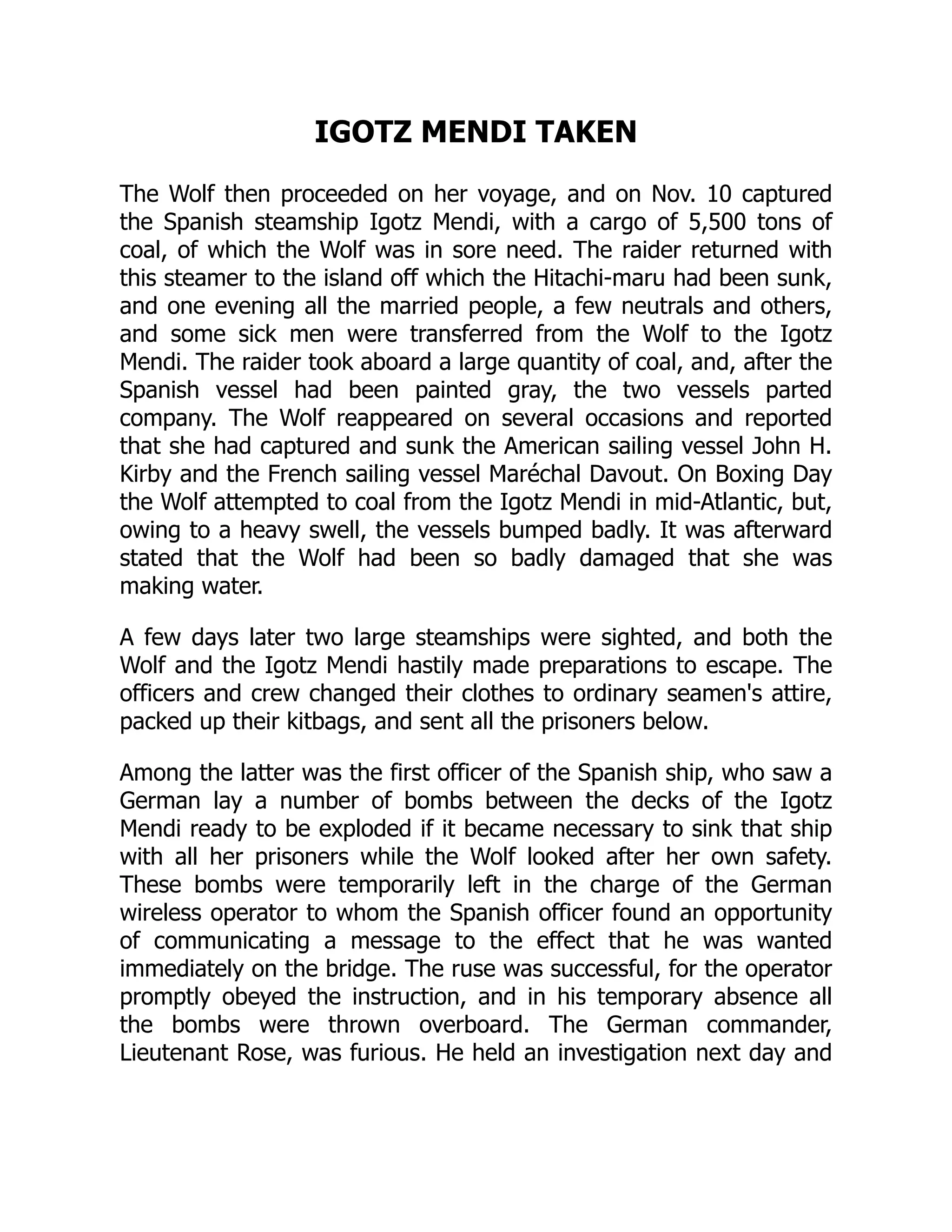 IGOTZ MENDI TAKEN
The Wolf then proceeded on her voyage, and on Nov. 10 captured
the Spanish steamship Igotz Mendi, with a cargo of 5,500 tons of
coal, of which the Wolf was in sore need. The raider returned with
this steamer to the island off which the Hitachi-maru had been sunk,
and one evening all the married people, a few neutrals and others,
and some sick men were transferred from the Wolf to the Igotz
Mendi. The raider took aboard a large quantity of coal, and, after the
Spanish vessel had been painted gray, the two vessels parted
company. The Wolf reappeared on several occasions and reported
that she had captured and sunk the American sailing vessel John H.
Kirby and the French sailing vessel Maréchal Davout. On Boxing Day
the Wolf attempted to coal from the Igotz Mendi in mid-Atlantic, but,
owing to a heavy swell, the vessels bumped badly. It was afterward
stated that the Wolf had been so badly damaged that she was
making water.
A few days later two large steamships were sighted, and both the
Wolf and the Igotz Mendi hastily made preparations to escape. The
officers and crew changed their clothes to ordinary seamen's attire,
packed up their kitbags, and sent all the prisoners below.
Among the latter was the first officer of the Spanish ship, who saw a
German lay a number of bombs between the decks of the Igotz
Mendi ready to be exploded if it became necessary to sink that ship
with all her prisoners while the Wolf looked after her own safety.
These bombs were temporarily left in the charge of the German
wireless operator to whom the Spanish officer found an opportunity
of communicating a message to the effect that he was wanted
immediately on the bridge. The ruse was successful, for the operator
promptly obeyed the instruction, and in his temporary absence all
the bombs were thrown overboard. The German commander,
Lieutenant Rose, was furious. He held an investigation next day and
 