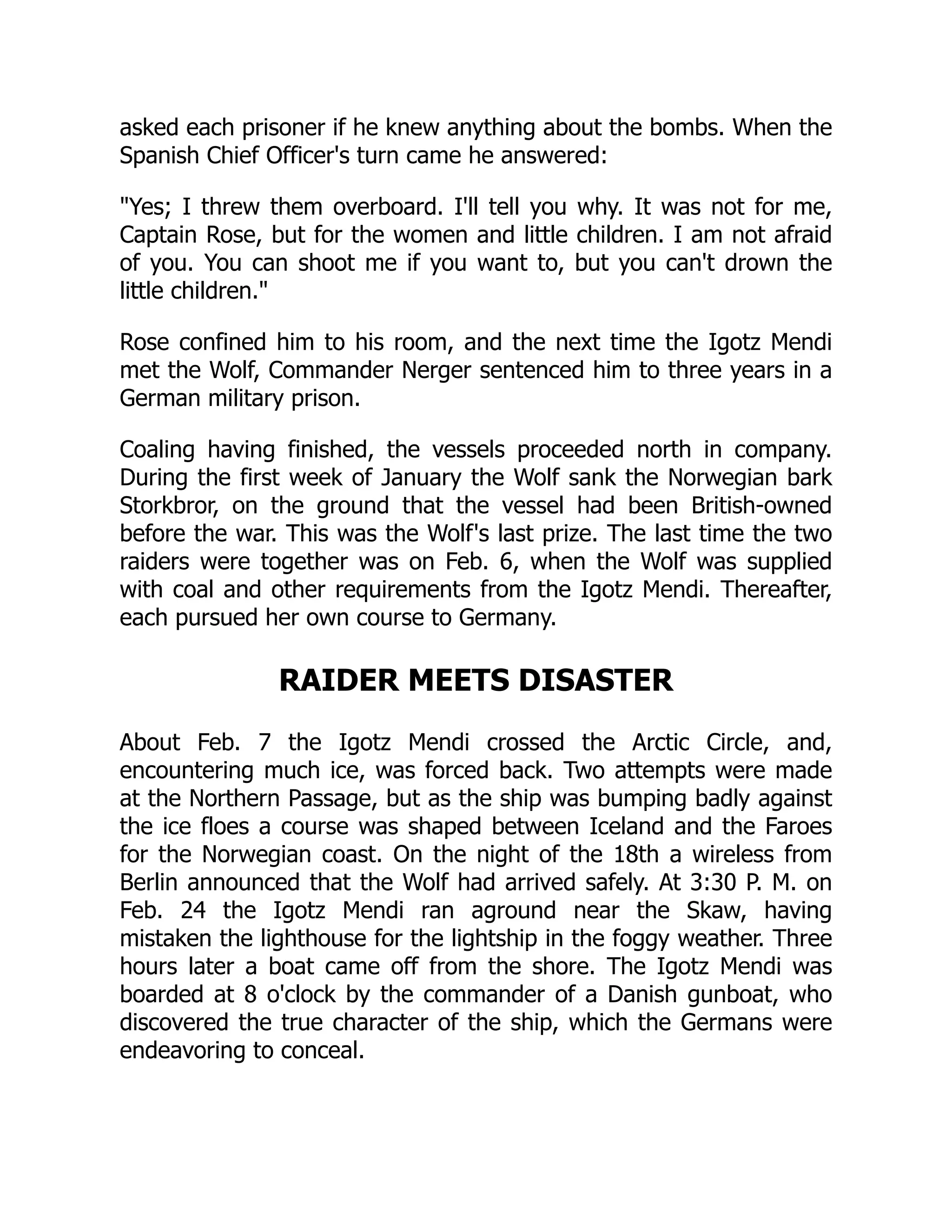 asked each prisoner if he knew anything about the bombs. When the
Spanish Chief Officer's turn came he answered:
Yes; I threw them overboard. I'll tell you why. It was not for me,
Captain Rose, but for the women and little children. I am not afraid
of you. You can shoot me if you want to, but you can't drown the
little children.
Rose confined him to his room, and the next time the Igotz Mendi
met the Wolf, Commander Nerger sentenced him to three years in a
German military prison.
Coaling having finished, the vessels proceeded north in company.
During the first week of January the Wolf sank the Norwegian bark
Storkbror, on the ground that the vessel had been British-owned
before the war. This was the Wolf's last prize. The last time the two
raiders were together was on Feb. 6, when the Wolf was supplied
with coal and other requirements from the Igotz Mendi. Thereafter,
each pursued her own course to Germany.
RAIDER MEETS DISASTER
About Feb. 7 the Igotz Mendi crossed the Arctic Circle, and,
encountering much ice, was forced back. Two attempts were made
at the Northern Passage, but as the ship was bumping badly against
the ice floes a course was shaped between Iceland and the Faroes
for the Norwegian coast. On the night of the 18th a wireless from
Berlin announced that the Wolf had arrived safely. At 3:30 P. M. on
Feb. 24 the Igotz Mendi ran aground near the Skaw, having
mistaken the lighthouse for the lightship in the foggy weather. Three
hours later a boat came off from the shore. The Igotz Mendi was
boarded at 8 o'clock by the commander of a Danish gunboat, who
discovered the true character of the ship, which the Germans were
endeavoring to conceal.
 