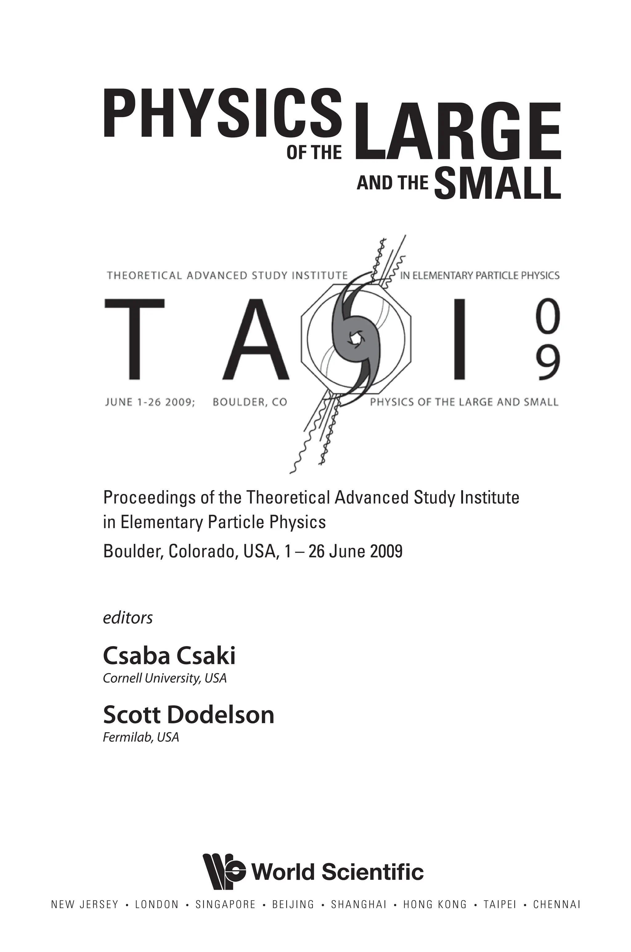 NEW JERSEY • LONDON • SINGAPORE • BEIJING • SHANGHAI • HONG KONG • TAIPEI • CHENNAI
World Scientific
editors
Csaba Csaki
Cornell University, USA
Scott Dodelson
Fermilab, USA
PHYSICS
OF THE
AND THE
LARGE
SMALL
Proceedings of the Theoretical Advanced Study Institute
in Elementary Particle Physics
Boulder, Colorado, USA, 1 – 26 June 2009
7961 tp.indd 2 12/29/10 3:47 PM
 