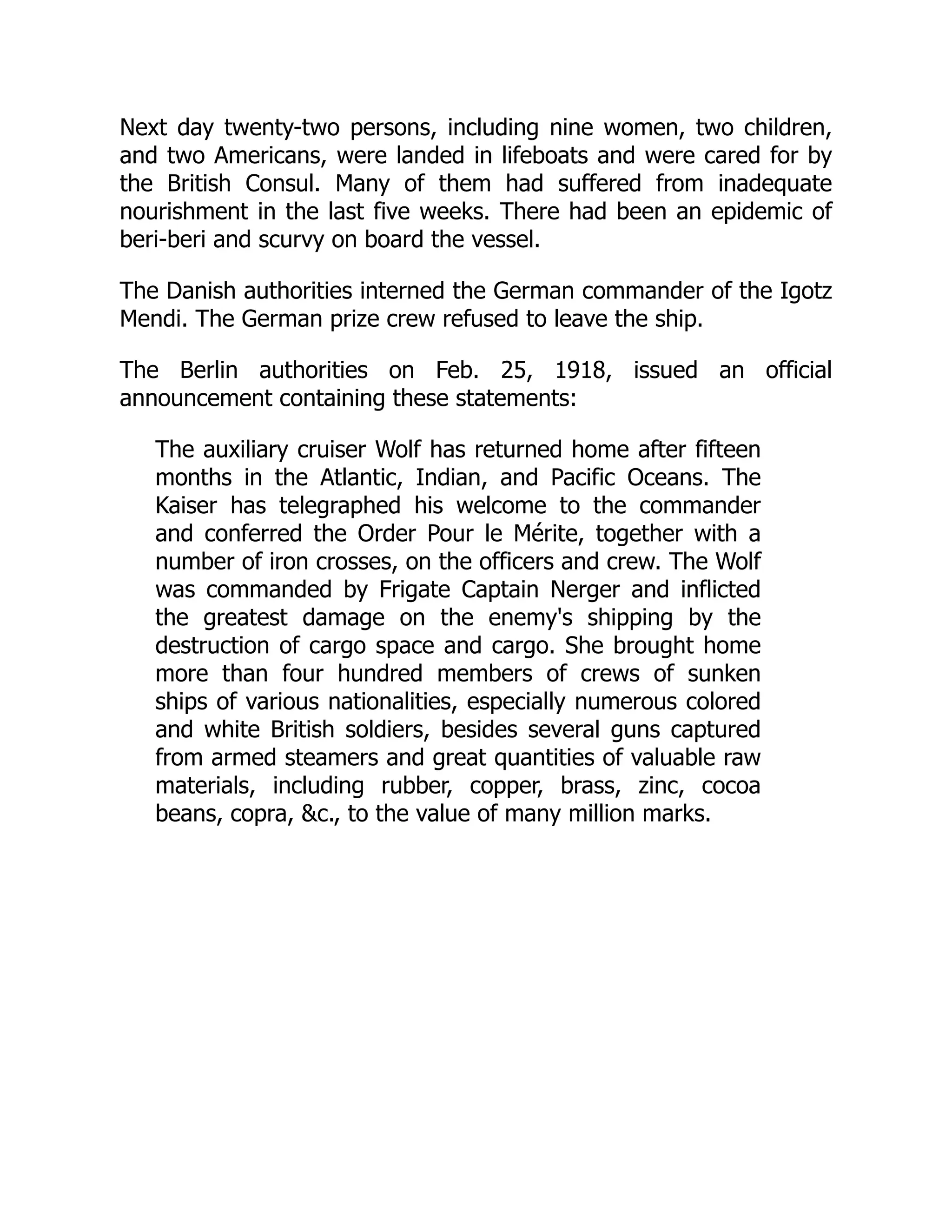 Next day twenty-two persons, including nine women, two children,
and two Americans, were landed in lifeboats and were cared for by
the British Consul. Many of them had suffered from inadequate
nourishment in the last five weeks. There had been an epidemic of
beri-beri and scurvy on board the vessel.
The Danish authorities interned the German commander of the Igotz
Mendi. The German prize crew refused to leave the ship.
The Berlin authorities on Feb. 25, 1918, issued an official
announcement containing these statements:
The auxiliary cruiser Wolf has returned home after fifteen
months in the Atlantic, Indian, and Pacific Oceans. The
Kaiser has telegraphed his welcome to the commander
and conferred the Order Pour le Mérite, together with a
number of iron crosses, on the officers and crew. The Wolf
was commanded by Frigate Captain Nerger and inflicted
the greatest damage on the enemy's shipping by the
destruction of cargo space and cargo. She brought home
more than four hundred members of crews of sunken
ships of various nationalities, especially numerous colored
and white British soldiers, besides several guns captured
from armed steamers and great quantities of valuable raw
materials, including rubber, copper, brass, zinc, cocoa
beans, copra, c., to the value of many million marks.
 