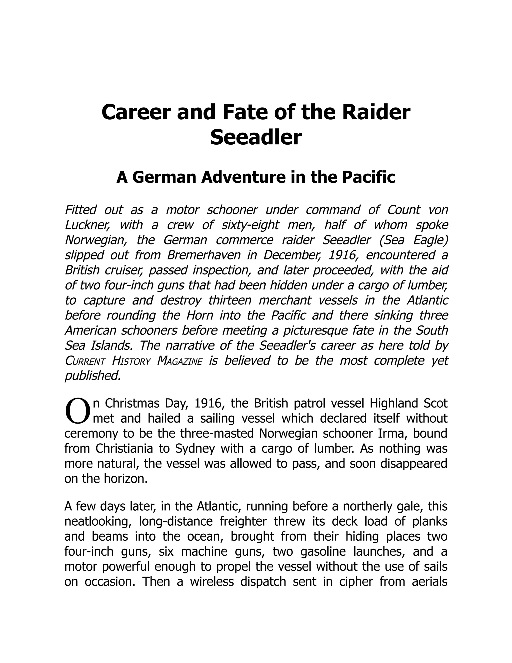 O
Career and Fate of the Raider
Seeadler
A German Adventure in the Pacific
Fitted out as a motor schooner under command of Count von
Luckner, with a crew of sixty-eight men, half of whom spoke
Norwegian, the German commerce raider Seeadler (Sea Eagle)
slipped out from Bremerhaven in December, 1916, encountered a
British cruiser, passed inspection, and later proceeded, with the aid
of two four-inch guns that had been hidden under a cargo of lumber,
to capture and destroy thirteen merchant vessels in the Atlantic
before rounding the Horn into the Pacific and there sinking three
American schooners before meeting a picturesque fate in the South
Sea Islands. The narrative of the Seeadler's career as here told by
Current History Magazine is believed to be the most complete yet
published.
n Christmas Day, 1916, the British patrol vessel Highland Scot
met and hailed a sailing vessel which declared itself without
ceremony to be the three-masted Norwegian schooner Irma, bound
from Christiania to Sydney with a cargo of lumber. As nothing was
more natural, the vessel was allowed to pass, and soon disappeared
on the horizon.
A few days later, in the Atlantic, running before a northerly gale, this
neatlooking, long-distance freighter threw its deck load of planks
and beams into the ocean, brought from their hiding places two
four-inch guns, six machine guns, two gasoline launches, and a
motor powerful enough to propel the vessel without the use of sails
on occasion. Then a wireless dispatch sent in cipher from aerials
 