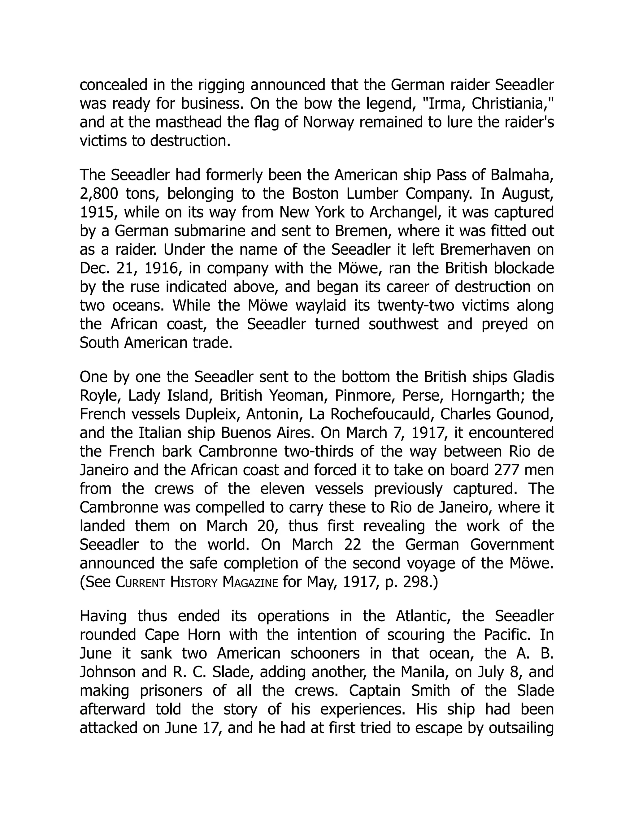 concealed in the rigging announced that the German raider Seeadler
was ready for business. On the bow the legend, Irma, Christiania,
and at the masthead the flag of Norway remained to lure the raider's
victims to destruction.
The Seeadler had formerly been the American ship Pass of Balmaha,
2,800 tons, belonging to the Boston Lumber Company. In August,
1915, while on its way from New York to Archangel, it was captured
by a German submarine and sent to Bremen, where it was fitted out
as a raider. Under the name of the Seeadler it left Bremerhaven on
Dec. 21, 1916, in company with the Möwe, ran the British blockade
by the ruse indicated above, and began its career of destruction on
two oceans. While the Möwe waylaid its twenty-two victims along
the African coast, the Seeadler turned southwest and preyed on
South American trade.
One by one the Seeadler sent to the bottom the British ships Gladis
Royle, Lady Island, British Yeoman, Pinmore, Perse, Horngarth; the
French vessels Dupleix, Antonin, La Rochefoucauld, Charles Gounod,
and the Italian ship Buenos Aires. On March 7, 1917, it encountered
the French bark Cambronne two-thirds of the way between Rio de
Janeiro and the African coast and forced it to take on board 277 men
from the crews of the eleven vessels previously captured. The
Cambronne was compelled to carry these to Rio de Janeiro, where it
landed them on March 20, thus first revealing the work of the
Seeadler to the world. On March 22 the German Government
announced the safe completion of the second voyage of the Möwe.
(See Current History Magazine for May, 1917, p. 298.)
Having thus ended its operations in the Atlantic, the Seeadler
rounded Cape Horn with the intention of scouring the Pacific. In
June it sank two American schooners in that ocean, the A. B.
Johnson and R. C. Slade, adding another, the Manila, on July 8, and
making prisoners of all the crews. Captain Smith of the Slade
afterward told the story of his experiences. His ship had been
attacked on June 17, and he had at first tried to escape by outsailing
 