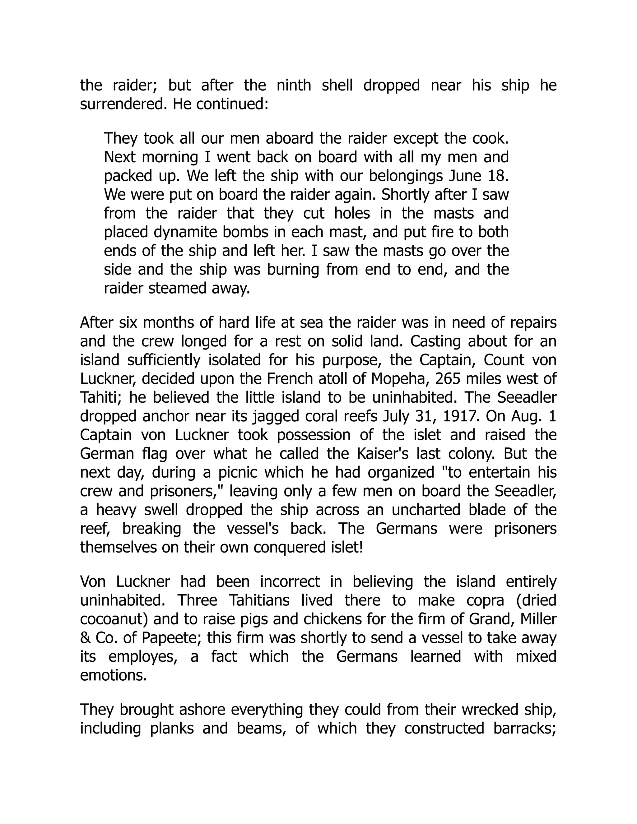 the raider; but after the ninth shell dropped near his ship he
surrendered. He continued:
They took all our men aboard the raider except the cook.
Next morning I went back on board with all my men and
packed up. We left the ship with our belongings June 18.
We were put on board the raider again. Shortly after I saw
from the raider that they cut holes in the masts and
placed dynamite bombs in each mast, and put fire to both
ends of the ship and left her. I saw the masts go over the
side and the ship was burning from end to end, and the
raider steamed away.
After six months of hard life at sea the raider was in need of repairs
and the crew longed for a rest on solid land. Casting about for an
island sufficiently isolated for his purpose, the Captain, Count von
Luckner, decided upon the French atoll of Mopeha, 265 miles west of
Tahiti; he believed the little island to be uninhabited. The Seeadler
dropped anchor near its jagged coral reefs July 31, 1917. On Aug. 1
Captain von Luckner took possession of the islet and raised the
German flag over what he called the Kaiser's last colony. But the
next day, during a picnic which he had organized to entertain his
crew and prisoners, leaving only a few men on board the Seeadler,
a heavy swell dropped the ship across an uncharted blade of the
reef, breaking the vessel's back. The Germans were prisoners
themselves on their own conquered islet!
Von Luckner had been incorrect in believing the island entirely
uninhabited. Three Tahitians lived there to make copra (dried
cocoanut) and to raise pigs and chickens for the firm of Grand, Miller
 Co. of Papeete; this firm was shortly to send a vessel to take away
its employes, a fact which the Germans learned with mixed
emotions.
They brought ashore everything they could from their wrecked ship,
including planks and beams, of which they constructed barracks;
 