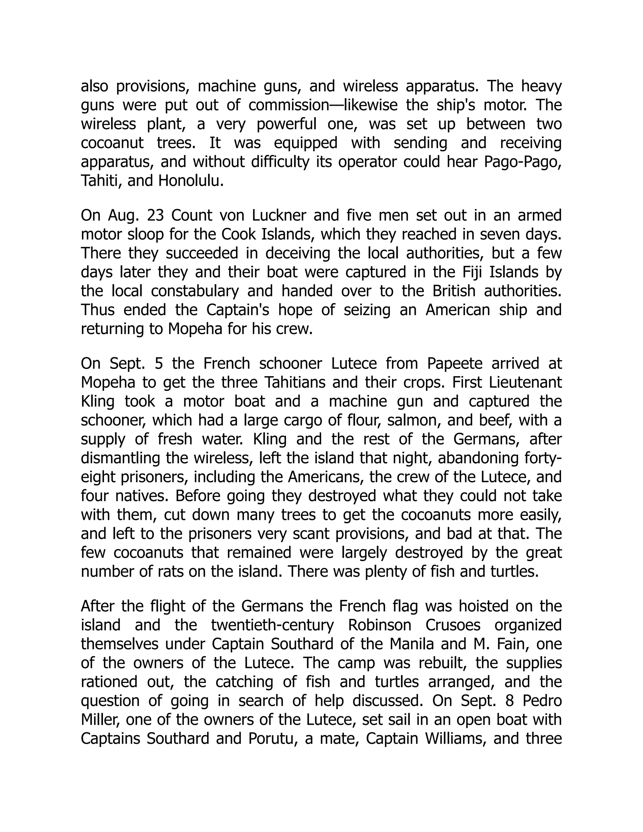 also provisions, machine guns, and wireless apparatus. The heavy
guns were put out of commission—likewise the ship's motor. The
wireless plant, a very powerful one, was set up between two
cocoanut trees. It was equipped with sending and receiving
apparatus, and without difficulty its operator could hear Pago-Pago,
Tahiti, and Honolulu.
On Aug. 23 Count von Luckner and five men set out in an armed
motor sloop for the Cook Islands, which they reached in seven days.
There they succeeded in deceiving the local authorities, but a few
days later they and their boat were captured in the Fiji Islands by
the local constabulary and handed over to the British authorities.
Thus ended the Captain's hope of seizing an American ship and
returning to Mopeha for his crew.
On Sept. 5 the French schooner Lutece from Papeete arrived at
Mopeha to get the three Tahitians and their crops. First Lieutenant
Kling took a motor boat and a machine gun and captured the
schooner, which had a large cargo of flour, salmon, and beef, with a
supply of fresh water. Kling and the rest of the Germans, after
dismantling the wireless, left the island that night, abandoning forty-
eight prisoners, including the Americans, the crew of the Lutece, and
four natives. Before going they destroyed what they could not take
with them, cut down many trees to get the cocoanuts more easily,
and left to the prisoners very scant provisions, and bad at that. The
few cocoanuts that remained were largely destroyed by the great
number of rats on the island. There was plenty of fish and turtles.
After the flight of the Germans the French flag was hoisted on the
island and the twentieth-century Robinson Crusoes organized
themselves under Captain Southard of the Manila and M. Fain, one
of the owners of the Lutece. The camp was rebuilt, the supplies
rationed out, the catching of fish and turtles arranged, and the
question of going in search of help discussed. On Sept. 8 Pedro
Miller, one of the owners of the Lutece, set sail in an open boat with
Captains Southard and Porutu, a mate, Captain Williams, and three
 