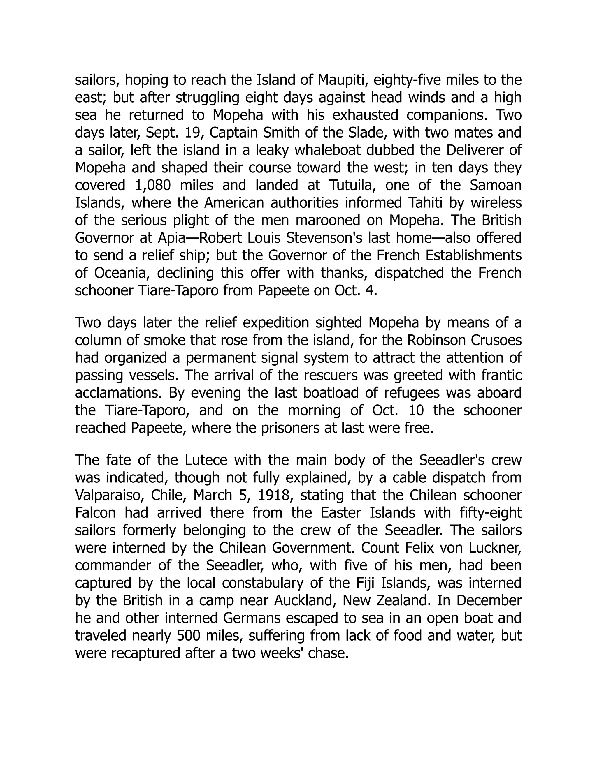 sailors, hoping to reach the Island of Maupiti, eighty-five miles to the
east; but after struggling eight days against head winds and a high
sea he returned to Mopeha with his exhausted companions. Two
days later, Sept. 19, Captain Smith of the Slade, with two mates and
a sailor, left the island in a leaky whaleboat dubbed the Deliverer of
Mopeha and shaped their course toward the west; in ten days they
covered 1,080 miles and landed at Tutuila, one of the Samoan
Islands, where the American authorities informed Tahiti by wireless
of the serious plight of the men marooned on Mopeha. The British
Governor at Apia—Robert Louis Stevenson's last home—also offered
to send a relief ship; but the Governor of the French Establishments
of Oceania, declining this offer with thanks, dispatched the French
schooner Tiare-Taporo from Papeete on Oct. 4.
Two days later the relief expedition sighted Mopeha by means of a
column of smoke that rose from the island, for the Robinson Crusoes
had organized a permanent signal system to attract the attention of
passing vessels. The arrival of the rescuers was greeted with frantic
acclamations. By evening the last boatload of refugees was aboard
the Tiare-Taporo, and on the morning of Oct. 10 the schooner
reached Papeete, where the prisoners at last were free.
The fate of the Lutece with the main body of the Seeadler's crew
was indicated, though not fully explained, by a cable dispatch from
Valparaiso, Chile, March 5, 1918, stating that the Chilean schooner
Falcon had arrived there from the Easter Islands with fifty-eight
sailors formerly belonging to the crew of the Seeadler. The sailors
were interned by the Chilean Government. Count Felix von Luckner,
commander of the Seeadler, who, with five of his men, had been
captured by the local constabulary of the Fiji Islands, was interned
by the British in a camp near Auckland, New Zealand. In December
he and other interned Germans escaped to sea in an open boat and
traveled nearly 500 miles, suffering from lack of food and water, but
were recaptured after a two weeks' chase.
 