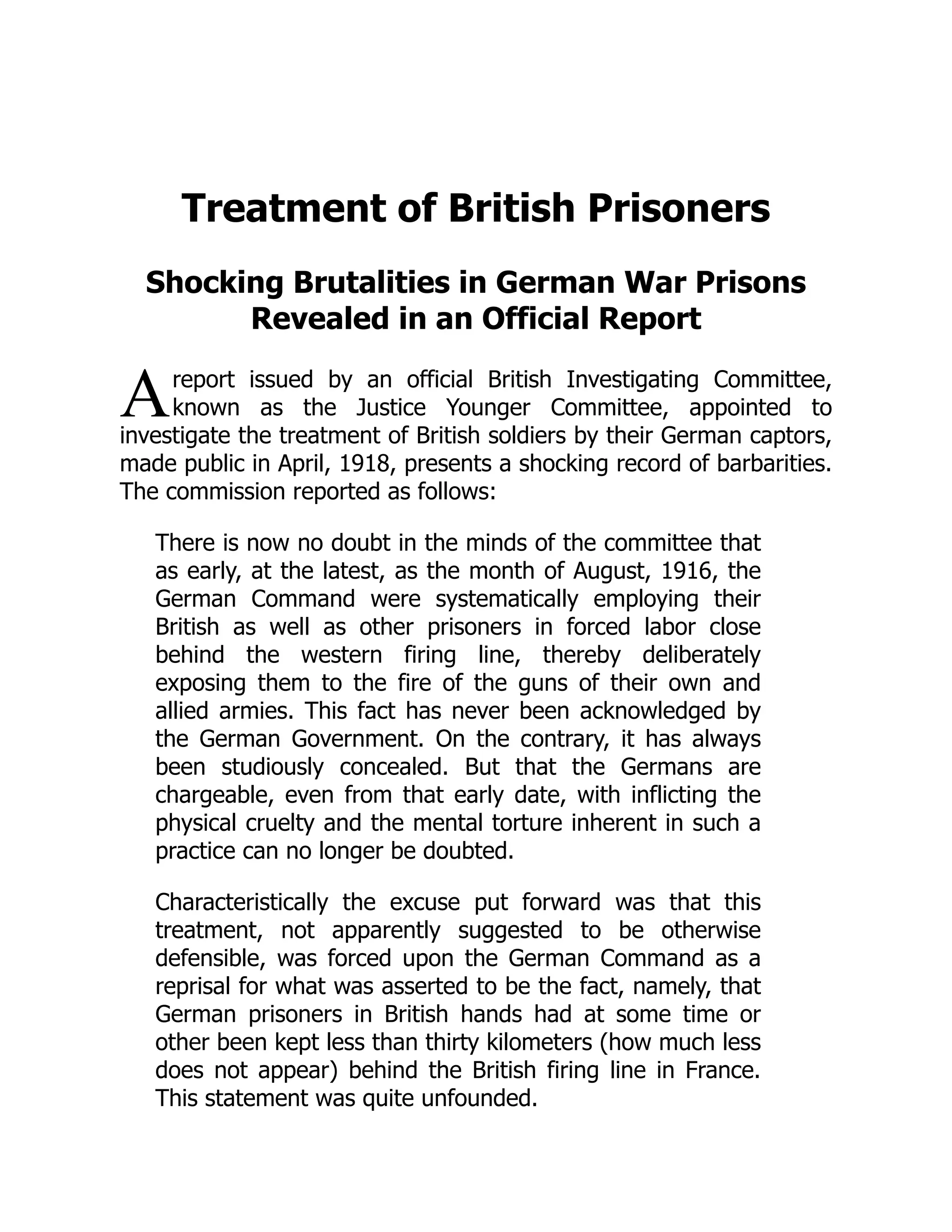 A
Treatment of British Prisoners
Shocking Brutalities in German War Prisons
Revealed in an Official Report
report issued by an official British Investigating Committee,
known as the Justice Younger Committee, appointed to
investigate the treatment of British soldiers by their German captors,
made public in April, 1918, presents a shocking record of barbarities.
The commission reported as follows:
There is now no doubt in the minds of the committee that
as early, at the latest, as the month of August, 1916, the
German Command were systematically employing their
British as well as other prisoners in forced labor close
behind the western firing line, thereby deliberately
exposing them to the fire of the guns of their own and
allied armies. This fact has never been acknowledged by
the German Government. On the contrary, it has always
been studiously concealed. But that the Germans are
chargeable, even from that early date, with inflicting the
physical cruelty and the mental torture inherent in such a
practice can no longer be doubted.
Characteristically the excuse put forward was that this
treatment, not apparently suggested to be otherwise
defensible, was forced upon the German Command as a
reprisal for what was asserted to be the fact, namely, that
German prisoners in British hands had at some time or
other been kept less than thirty kilometers (how much less
does not appear) behind the British firing line in France.
This statement was quite unfounded.
 