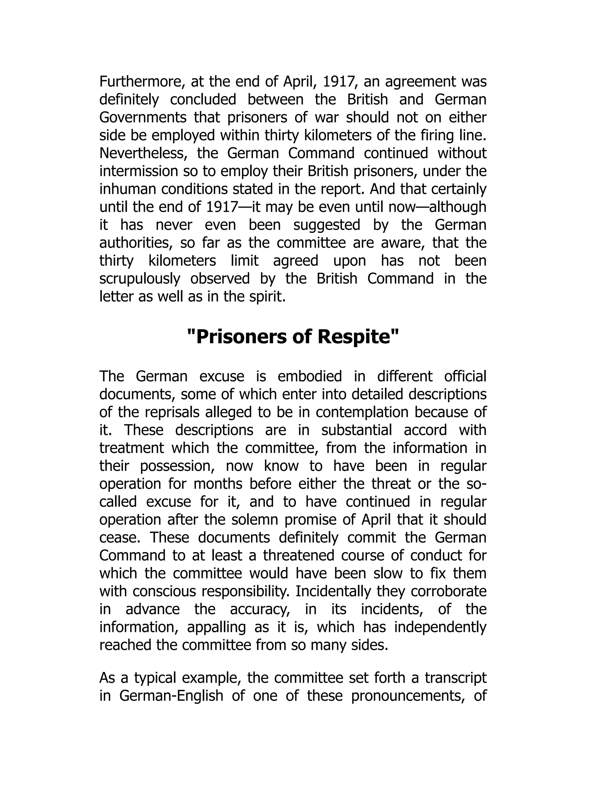 Furthermore, at the end of April, 1917, an agreement was
definitely concluded between the British and German
Governments that prisoners of war should not on either
side be employed within thirty kilometers of the firing line.
Nevertheless, the German Command continued without
intermission so to employ their British prisoners, under the
inhuman conditions stated in the report. And that certainly
until the end of 1917—it may be even until now—although
it has never even been suggested by the German
authorities, so far as the committee are aware, that the
thirty kilometers limit agreed upon has not been
scrupulously observed by the British Command in the
letter as well as in the spirit.
Prisoners of Respite
The German excuse is embodied in different official
documents, some of which enter into detailed descriptions
of the reprisals alleged to be in contemplation because of
it. These descriptions are in substantial accord with
treatment which the committee, from the information in
their possession, now know to have been in regular
operation for months before either the threat or the so-
called excuse for it, and to have continued in regular
operation after the solemn promise of April that it should
cease. These documents definitely commit the German
Command to at least a threatened course of conduct for
which the committee would have been slow to fix them
with conscious responsibility. Incidentally they corroborate
in advance the accuracy, in its incidents, of the
information, appalling as it is, which has independently
reached the committee from so many sides.
As a typical example, the committee set forth a transcript
in German-English of one of these pronouncements, of
 