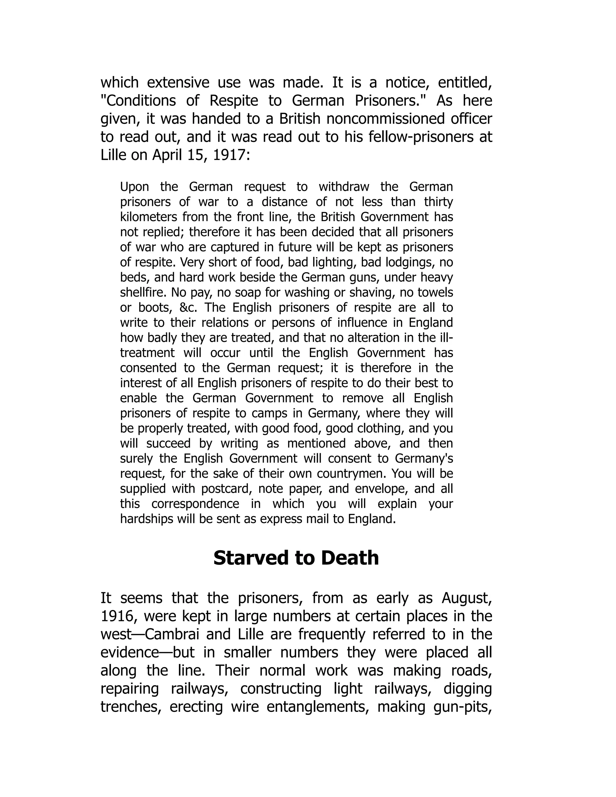 which extensive use was made. It is a notice, entitled,
Conditions of Respite to German Prisoners. As here
given, it was handed to a British noncommissioned officer
to read out, and it was read out to his fellow-prisoners at
Lille on April 15, 1917:
Upon the German request to withdraw the German
prisoners of war to a distance of not less than thirty
kilometers from the front line, the British Government has
not replied; therefore it has been decided that all prisoners
of war who are captured in future will be kept as prisoners
of respite. Very short of food, bad lighting, bad lodgings, no
beds, and hard work beside the German guns, under heavy
shellfire. No pay, no soap for washing or shaving, no towels
or boots, c. The English prisoners of respite are all to
write to their relations or persons of influence in England
how badly they are treated, and that no alteration in the ill-
treatment will occur until the English Government has
consented to the German request; it is therefore in the
interest of all English prisoners of respite to do their best to
enable the German Government to remove all English
prisoners of respite to camps in Germany, where they will
be properly treated, with good food, good clothing, and you
will succeed by writing as mentioned above, and then
surely the English Government will consent to Germany's
request, for the sake of their own countrymen. You will be
supplied with postcard, note paper, and envelope, and all
this correspondence in which you will explain your
hardships will be sent as express mail to England.
Starved to Death
It seems that the prisoners, from as early as August,
1916, were kept in large numbers at certain places in the
west—Cambrai and Lille are frequently referred to in the
evidence—but in smaller numbers they were placed all
along the line. Their normal work was making roads,
repairing railways, constructing light railways, digging
trenches, erecting wire entanglements, making gun-pits,
 
