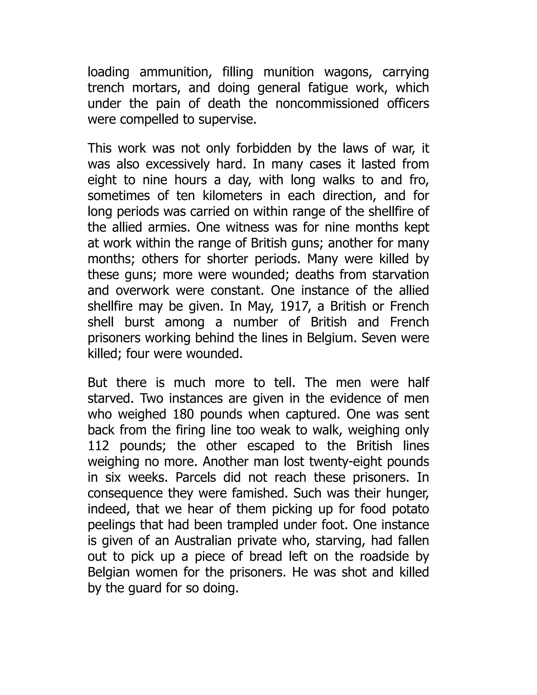 loading ammunition, filling munition wagons, carrying
trench mortars, and doing general fatigue work, which
under the pain of death the noncommissioned officers
were compelled to supervise.
This work was not only forbidden by the laws of war, it
was also excessively hard. In many cases it lasted from
eight to nine hours a day, with long walks to and fro,
sometimes of ten kilometers in each direction, and for
long periods was carried on within range of the shellfire of
the allied armies. One witness was for nine months kept
at work within the range of British guns; another for many
months; others for shorter periods. Many were killed by
these guns; more were wounded; deaths from starvation
and overwork were constant. One instance of the allied
shellfire may be given. In May, 1917, a British or French
shell burst among a number of British and French
prisoners working behind the lines in Belgium. Seven were
killed; four were wounded.
But there is much more to tell. The men were half
starved. Two instances are given in the evidence of men
who weighed 180 pounds when captured. One was sent
back from the firing line too weak to walk, weighing only
112 pounds; the other escaped to the British lines
weighing no more. Another man lost twenty-eight pounds
in six weeks. Parcels did not reach these prisoners. In
consequence they were famished. Such was their hunger,
indeed, that we hear of them picking up for food potato
peelings that had been trampled under foot. One instance
is given of an Australian private who, starving, had fallen
out to pick up a piece of bread left on the roadside by
Belgian women for the prisoners. He was shot and killed
by the guard for so doing.
 