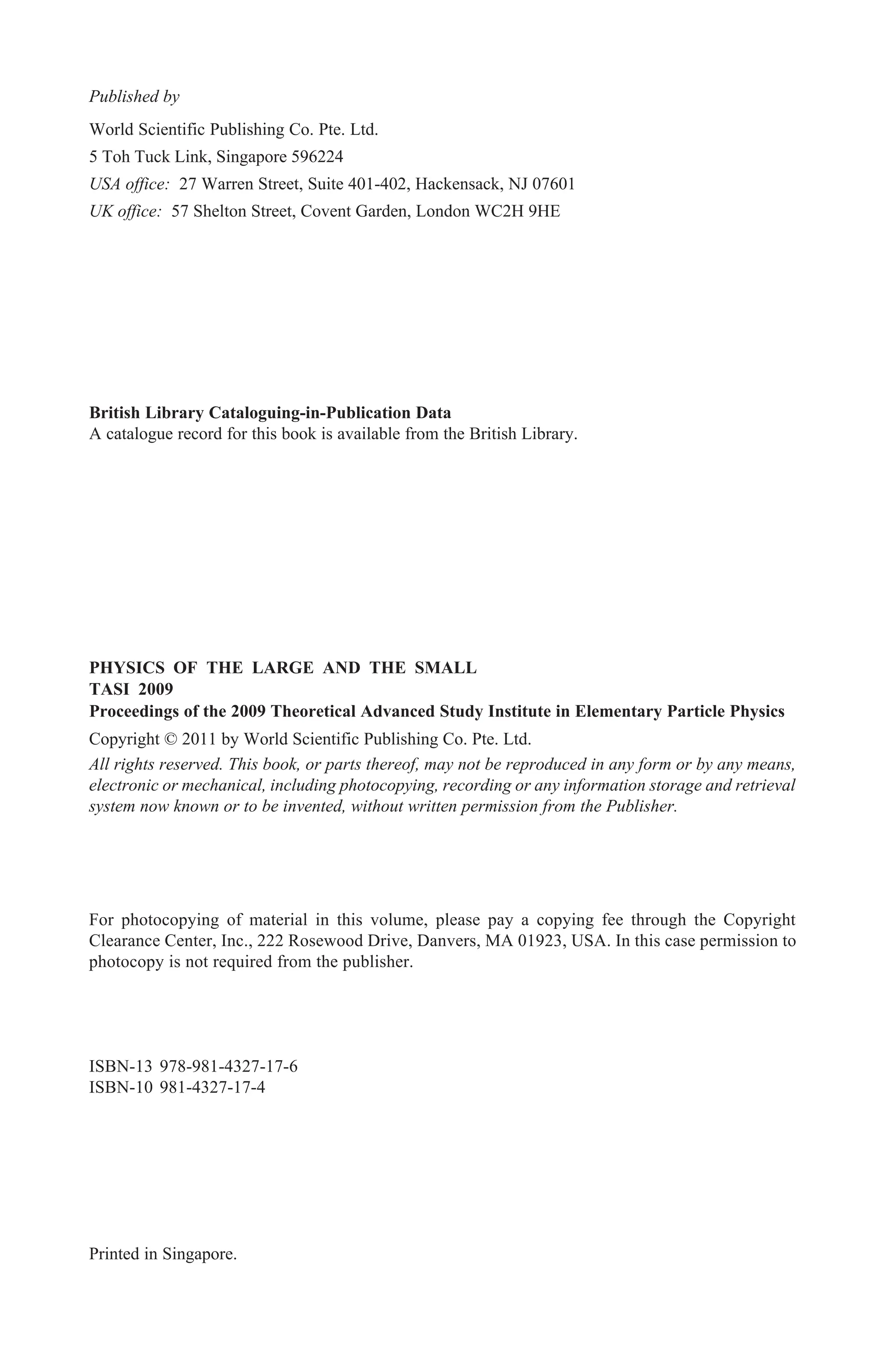 British Library Cataloguing-in-Publication Data
A catalogue record for this book is available from the British Library.
For photocopying of material in this volume, please pay a copying fee through the Copyright
Clearance Center, Inc., 222 Rosewood Drive, Danvers, MA 01923, USA. In this case permission to
photocopy is not required from the publisher.
ISBN-13 978-981-4327-17-6
ISBN-10 981-4327-17-4
All rights reserved. This book, or parts thereof, may not be reproduced in any form or by any means,
electronic or mechanical, including photocopying, recording or any information storage and retrieval
system now known or to be invented, without written permission from the Publisher.
Copyright © 2011 by World Scientific Publishing Co. Pte. Ltd.
Published by
World Scientific Publishing Co. Pte. Ltd.
5 Toh Tuck Link, Singapore 596224
USA office: 27 Warren Street, Suite 401-402, Hackensack, NJ 07601
UK office: 57 Shelton Street, Covent Garden, London WC2H 9HE
Printed in Singapore.
PHYSICS OF THE LARGE AND THE SMALL
TASI 2009
Proceedings of the 2009 Theoretical Advanced Study Institute in Elementary Particle Physics
Benjamin - Physics of the Large & the Small.pmd 12/22/2010, 9:34 AM
1
 