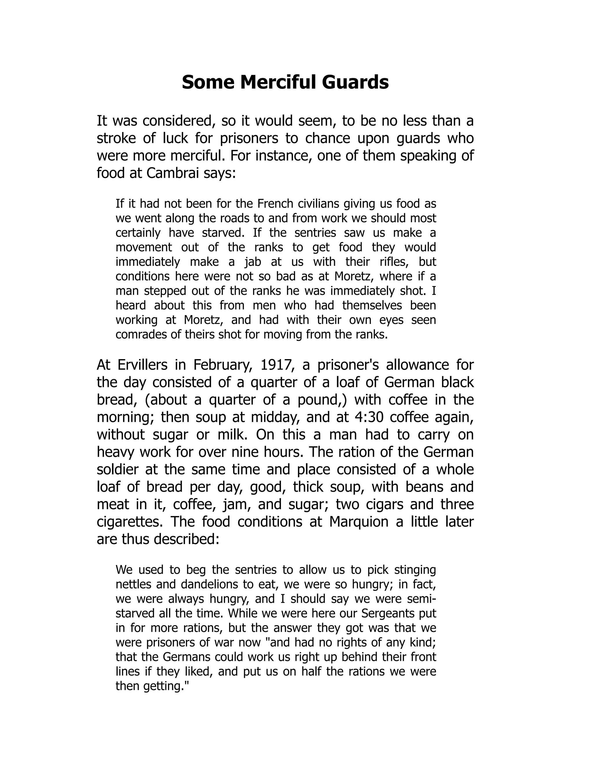 Some Merciful Guards
It was considered, so it would seem, to be no less than a
stroke of luck for prisoners to chance upon guards who
were more merciful. For instance, one of them speaking of
food at Cambrai says:
If it had not been for the French civilians giving us food as
we went along the roads to and from work we should most
certainly have starved. If the sentries saw us make a
movement out of the ranks to get food they would
immediately make a jab at us with their rifles, but
conditions here were not so bad as at Moretz, where if a
man stepped out of the ranks he was immediately shot. I
heard about this from men who had themselves been
working at Moretz, and had with their own eyes seen
comrades of theirs shot for moving from the ranks.
At Ervillers in February, 1917, a prisoner's allowance for
the day consisted of a quarter of a loaf of German black
bread, (about a quarter of a pound,) with coffee in the
morning; then soup at midday, and at 4:30 coffee again,
without sugar or milk. On this a man had to carry on
heavy work for over nine hours. The ration of the German
soldier at the same time and place consisted of a whole
loaf of bread per day, good, thick soup, with beans and
meat in it, coffee, jam, and sugar; two cigars and three
cigarettes. The food conditions at Marquion a little later
are thus described:
We used to beg the sentries to allow us to pick stinging
nettles and dandelions to eat, we were so hungry; in fact,
we were always hungry, and I should say we were semi-
starved all the time. While we were here our Sergeants put
in for more rations, but the answer they got was that we
were prisoners of war now and had no rights of any kind;
that the Germans could work us right up behind their front
lines if they liked, and put us on half the rations we were
then getting.
 